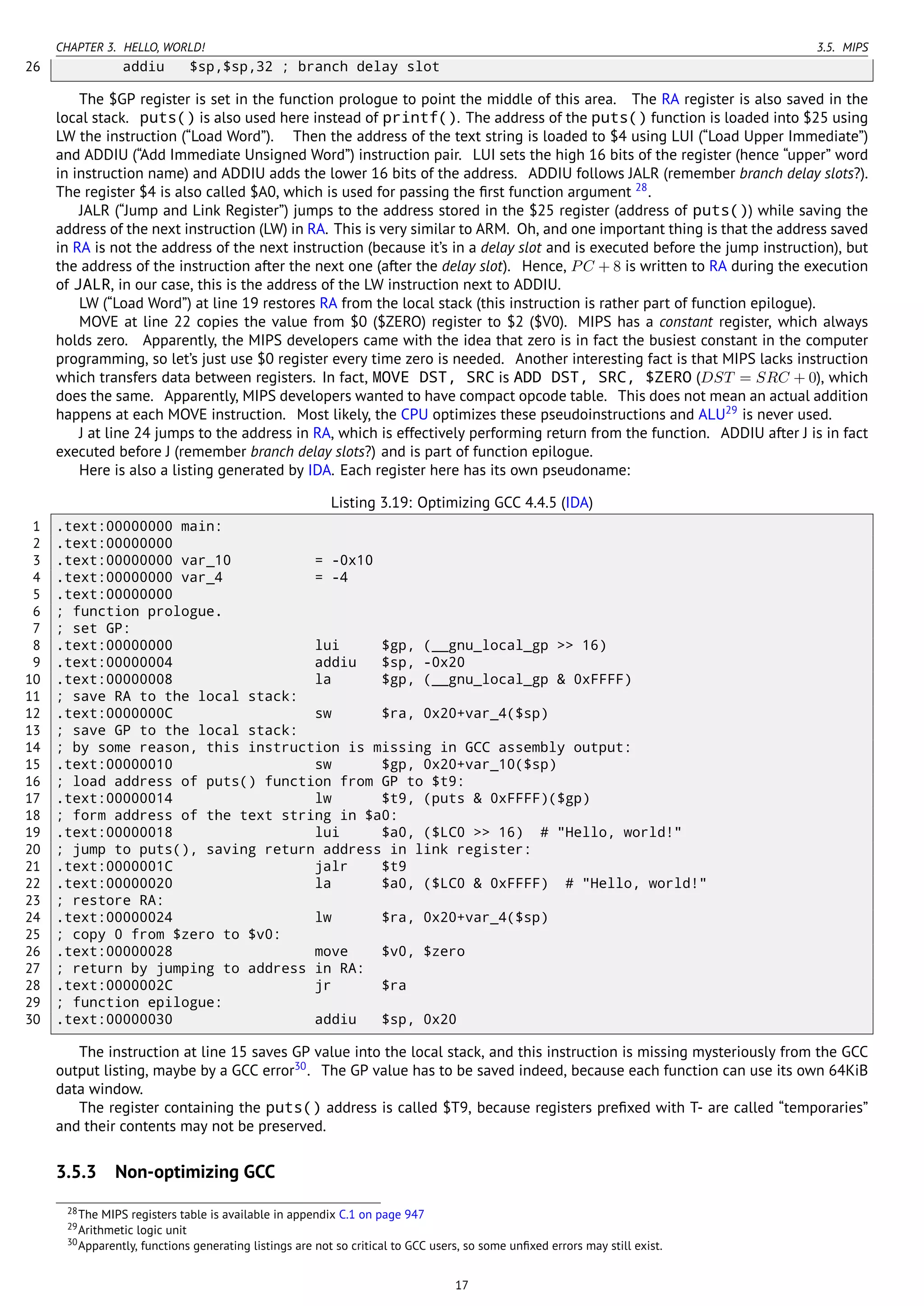 CHAPTER 3. HELLO, WORLD! 3.5. MIPS
26 addiu $sp,$sp,32 ; branch delay slot
The $GP register is set in the function prologue to point the middle of this area. The RA register is also saved in the
local stack. puts() is also used here instead of printf(). The address of the puts() function is loaded into $25 using
LW the instruction (“Load Word”). Then the address of the text string is loaded to $4 using LUI (“Load Upper Immediate”)
and ADDIU (“Add Immediate Unsigned Word”) instruction pair. LUI sets the high 16 bits of the register (hence “upper” word
in instruction name) and ADDIU adds the lower 16 bits of the address. ADDIU follows JALR (remember branch delay slots?).
The register $4 is also called $A0, which is used for passing the ﬁrst function argument 28
.
JALR (“Jump and Link Register”) jumps to the address stored in the $25 register (address of puts()) while saving the
address of the next instruction (LW) in RA. This is very similar to ARM. Oh, and one important thing is that the address saved
in RA is not the address of the next instruction (because it’s in a delay slot and is executed before the jump instruction), but
the address of the instruction after the next one (after the delay slot). Hence, PC + 8 is written to RA during the execution
of JALR, in our case, this is the address of the LW instruction next to ADDIU.
LW (“Load Word”) at line 19 restores RA from the local stack (this instruction is rather part of function epilogue).
MOVE at line 22 copies the value from $0 ($ZERO) register to $2 ($V0). MIPS has a constant register, which always
holds zero. Apparently, the MIPS developers came with the idea that zero is in fact the busiest constant in the computer
programming, so let’s just use $0 register every time zero is needed. Another interesting fact is that MIPS lacks instruction
which transfers data between registers. In fact, MOVE DST, SRC is ADD DST, SRC, $ZERO (DST = SRC + 0), which
does the same. Apparently, MIPS developers wanted to have compact opcode table. This does not mean an actual addition
happens at each MOVE instruction. Most likely, the CPU optimizes these pseudoinstructions and ALU29
is never used.
J at line 24 jumps to the address in RA, which is effectively performing return from the function. ADDIU after J is in fact
executed before J (remember branch delay slots?) and is part of function epilogue.
Here is also a listing generated by IDA. Each register here has its own pseudoname:
Listing 3.19: Optimizing GCC 4.4.5 (IDA)
1 .text:00000000 main:
2 .text:00000000
3 .text:00000000 var_10 = -0x10
4 .text:00000000 var_4 = -4
5 .text:00000000
6 ; function prologue.
7 ; set GP:
8 .text:00000000 lui $gp, (__gnu_local_gp >> 16)
9 .text:00000004 addiu $sp, -0x20
10 .text:00000008 la $gp, (__gnu_local_gp & 0xFFFF)
11 ; save RA to the local stack:
12 .text:0000000C sw $ra, 0x20+var_4($sp)
13 ; save GP to the local stack:
14 ; by some reason, this instruction is missing in GCC assembly output:
15 .text:00000010 sw $gp, 0x20+var_10($sp)
16 ; load address of puts() function from GP to $t9:
17 .text:00000014 lw $t9, (puts & 0xFFFF)($gp)
18 ; form address of the text string in $a0:
19 .text:00000018 lui $a0, ($LC0 >> 16) # "Hello, world!"
20 ; jump to puts(), saving return address in link register:
21 .text:0000001C jalr $t9
22 .text:00000020 la $a0, ($LC0 & 0xFFFF) # "Hello, world!"
23 ; restore RA:
24 .text:00000024 lw $ra, 0x20+var_4($sp)
25 ; copy 0 from $zero to $v0:
26 .text:00000028 move $v0, $zero
27 ; return by jumping to address in RA:
28 .text:0000002C jr $ra
29 ; function epilogue:
30 .text:00000030 addiu $sp, 0x20
The instruction at line 15 saves GP value into the local stack, and this instruction is missing mysteriously from the GCC
output listing, maybe by a GCC error30
. The GP value has to be saved indeed, because each function can use its own 64KiB
data window.
The register containing the puts() address is called $T9, because registers preﬁxed with T- are called “temporaries”
and their contents may not be preserved.
3.5.3 Non-optimizing GCC
28The MIPS registers table is available in appendix C.1 on page 947
29Arithmetic logic unit
30Apparently, functions generating listings are not so critical to GCC users, so some unﬁxed errors may still exist.
17
 