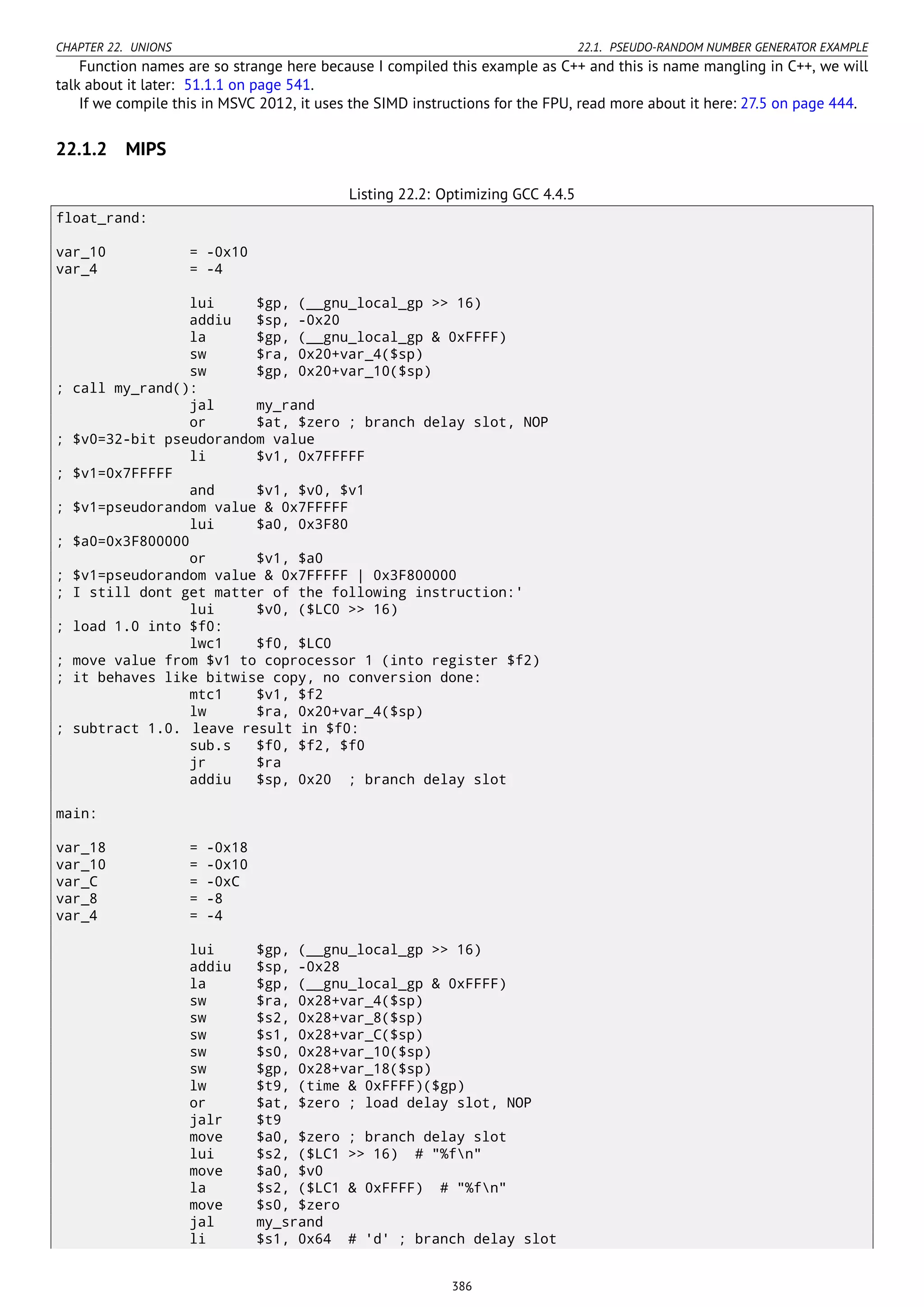 CHAPTER 22. UNIONS 22.1. PSEUDO-RANDOM NUMBER GENERATOR EXAMPLE
Function names are so strange here because I compiled this example as C++ and this is name mangling in C++, we will
talk about it later: 51.1.1 on page 541.
If we compile this in MSVC 2012, it uses the SIMD instructions for the FPU, read more about it here: 27.5 on page 444.
22.1.2 MIPS
Listing 22.2: Optimizing GCC 4.4.5
float_rand:
var_10 = -0x10
var_4 = -4
lui $gp, (__gnu_local_gp >> 16)
addiu $sp, -0x20
la $gp, (__gnu_local_gp & 0xFFFF)
sw $ra, 0x20+var_4($sp)
sw $gp, 0x20+var_10($sp)
; call my_rand():
jal my_rand
or $at, $zero ; branch delay slot, NOP
; $v0=32-bit pseudorandom value
li $v1, 0x7FFFFF
; $v1=0x7FFFFF
and $v1, $v0, $v1
; $v1=pseudorandom value & 0x7FFFFF
lui $a0, 0x3F80
; $a0=0x3F800000
or $v1, $a0
; $v1=pseudorandom value & 0x7FFFFF | 0x3F800000
; I still dont get matter of the following instruction:'
lui $v0, ($LC0 >> 16)
; load 1.0 into $f0:
lwc1 $f0, $LC0
; move value from $v1 to coprocessor 1 (into register $f2)
; it behaves like bitwise copy, no conversion done:
mtc1 $v1, $f2
lw $ra, 0x20+var_4($sp)
; subtract 1.0. leave result in $f0:
sub.s $f0, $f2, $f0
jr $ra
addiu $sp, 0x20 ; branch delay slot
main:
var_18 = -0x18
var_10 = -0x10
var_C = -0xC
var_8 = -8
var_4 = -4
lui $gp, (__gnu_local_gp >> 16)
addiu $sp, -0x28
la $gp, (__gnu_local_gp & 0xFFFF)
sw $ra, 0x28+var_4($sp)
sw $s2, 0x28+var_8($sp)
sw $s1, 0x28+var_C($sp)
sw $s0, 0x28+var_10($sp)
sw $gp, 0x28+var_18($sp)
lw $t9, (time & 0xFFFF)($gp)
or $at, $zero ; load delay slot, NOP
jalr $t9
move $a0, $zero ; branch delay slot
lui $s2, ($LC1 >> 16) # "%fn"
move $a0, $v0
la $s2, ($LC1 & 0xFFFF) # "%fn"
move $s0, $zero
jal my_srand
li $s1, 0x64 # 'd' ; branch delay slot
386
 