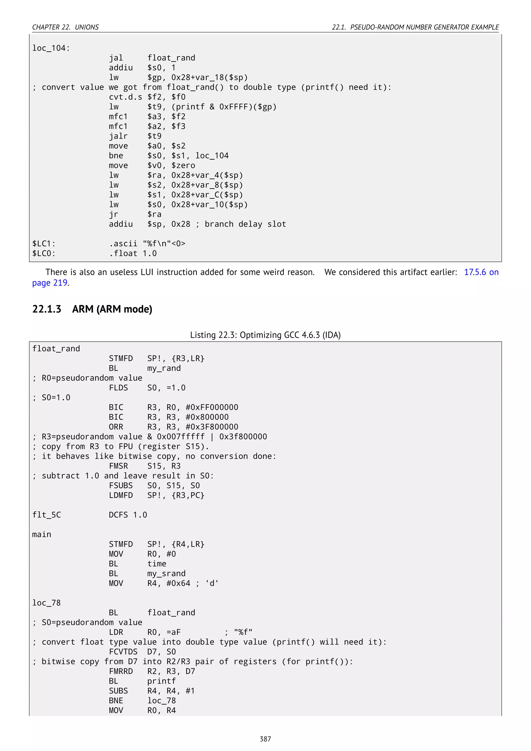 CHAPTER 22. UNIONS 22.1. PSEUDO-RANDOM NUMBER GENERATOR EXAMPLE
loc_104:
jal float_rand
addiu $s0, 1
lw $gp, 0x28+var_18($sp)
; convert value we got from float_rand() to double type (printf() need it):
cvt.d.s $f2, $f0
lw $t9, (printf & 0xFFFF)($gp)
mfc1 $a3, $f2
mfc1 $a2, $f3
jalr $t9
move $a0, $s2
bne $s0, $s1, loc_104
move $v0, $zero
lw $ra, 0x28+var_4($sp)
lw $s2, 0x28+var_8($sp)
lw $s1, 0x28+var_C($sp)
lw $s0, 0x28+var_10($sp)
jr $ra
addiu $sp, 0x28 ; branch delay slot
$LC1: .ascii "%fn"<0>
$LC0: .float 1.0
There is also an useless LUI instruction added for some weird reason. We considered this artifact earlier: 17.5.6 on
page 219.
22.1.3 ARM (ARM mode)
Listing 22.3: Optimizing GCC 4.6.3 (IDA)
float_rand
STMFD SP!, {R3,LR}
BL my_rand
; R0=pseudorandom value
FLDS S0, =1.0
; S0=1.0
BIC R3, R0, #0xFF000000
BIC R3, R3, #0x800000
ORR R3, R3, #0x3F800000
; R3=pseudorandom value & 0x007fffff | 0x3f800000
; copy from R3 to FPU (register S15).
; it behaves like bitwise copy, no conversion done:
FMSR S15, R3
; subtract 1.0 and leave result in S0:
FSUBS S0, S15, S0
LDMFD SP!, {R3,PC}
flt_5C DCFS 1.0
main
STMFD SP!, {R4,LR}
MOV R0, #0
BL time
BL my_srand
MOV R4, #0x64 ; 'd'
loc_78
BL float_rand
; S0=pseudorandom value
LDR R0, =aF ; "%f"
; convert float type value into double type value (printf() will need it):
FCVTDS D7, S0
; bitwise copy from D7 into R2/R3 pair of registers (for printf()):
FMRRD R2, R3, D7
BL printf
SUBS R4, R4, #1
BNE loc_78
MOV R0, R4
387
 