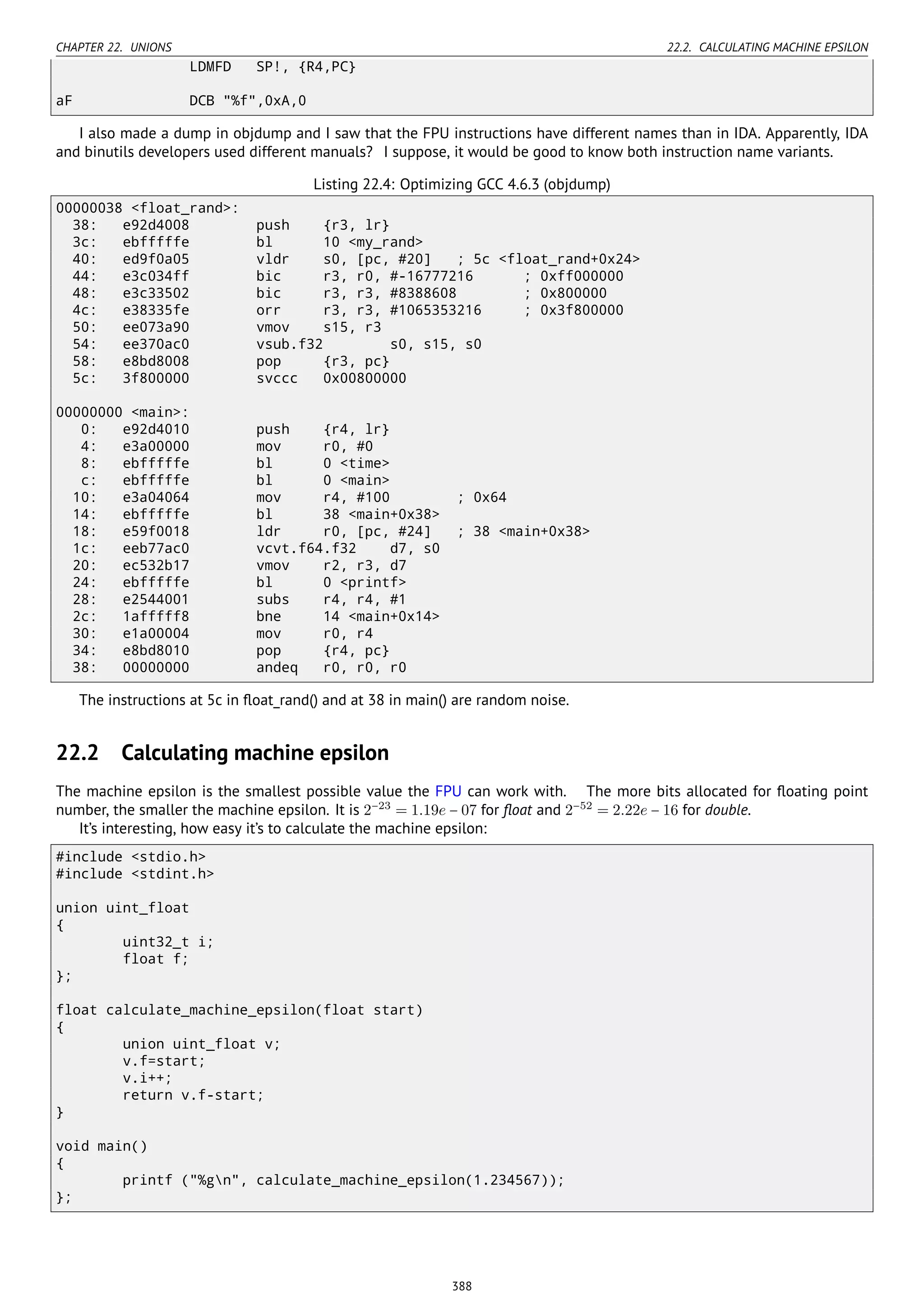 CHAPTER 22. UNIONS 22.2. CALCULATING MACHINE EPSILON
LDMFD SP!, {R4,PC}
aF DCB "%f",0xA,0
I also made a dump in objdump and I saw that the FPU instructions have different names than in IDA. Apparently, IDA
and binutils developers used different manuals? I suppose, it would be good to know both instruction name variants.
Listing 22.4: Optimizing GCC 4.6.3 (objdump)
00000038 <float_rand>:
38: e92d4008 push {r3, lr}
3c: ebfffffe bl 10 <my_rand>
40: ed9f0a05 vldr s0, [pc, #20] ; 5c <float_rand+0x24>
44: e3c034ff bic r3, r0, #-16777216 ; 0xff000000
48: e3c33502 bic r3, r3, #8388608 ; 0x800000
4c: e38335fe orr r3, r3, #1065353216 ; 0x3f800000
50: ee073a90 vmov s15, r3
54: ee370ac0 vsub.f32 s0, s15, s0
58: e8bd8008 pop {r3, pc}
5c: 3f800000 svccc 0x00800000
00000000 <main>:
0: e92d4010 push {r4, lr}
4: e3a00000 mov r0, #0
8: ebfffffe bl 0 <time>
c: ebfffffe bl 0 <main>
10: e3a04064 mov r4, #100 ; 0x64
14: ebfffffe bl 38 <main+0x38>
18: e59f0018 ldr r0, [pc, #24] ; 38 <main+0x38>
1c: eeb77ac0 vcvt.f64.f32 d7, s0
20: ec532b17 vmov r2, r3, d7
24: ebfffffe bl 0 <printf>
28: e2544001 subs r4, r4, #1
2c: 1afffff8 bne 14 <main+0x14>
30: e1a00004 mov r0, r4
34: e8bd8010 pop {r4, pc}
38: 00000000 andeq r0, r0, r0
The instructions at 5c in ﬂoat_rand() and at 38 in main() are random noise.
22.2 Calculating machine epsilon
The machine epsilon is the smallest possible value the FPU can work with. The more bits allocated for ﬂoating point
number, the smaller the machine epsilon. It is 2−23
= 1.19e − 07 for ﬂoat and 2−52
= 2.22e − 16 for double.
It’s interesting, how easy it’s to calculate the machine epsilon:
#include <stdio.h>
#include <stdint.h>
union uint_float
{
uint32_t i;
float f;
};
float calculate_machine_epsilon(float start)
{
union uint_float v;
v.f=start;
v.i++;
return v.f-start;
}
void main()
{
printf ("%gn", calculate_machine_epsilon(1.234567));
};
388
 