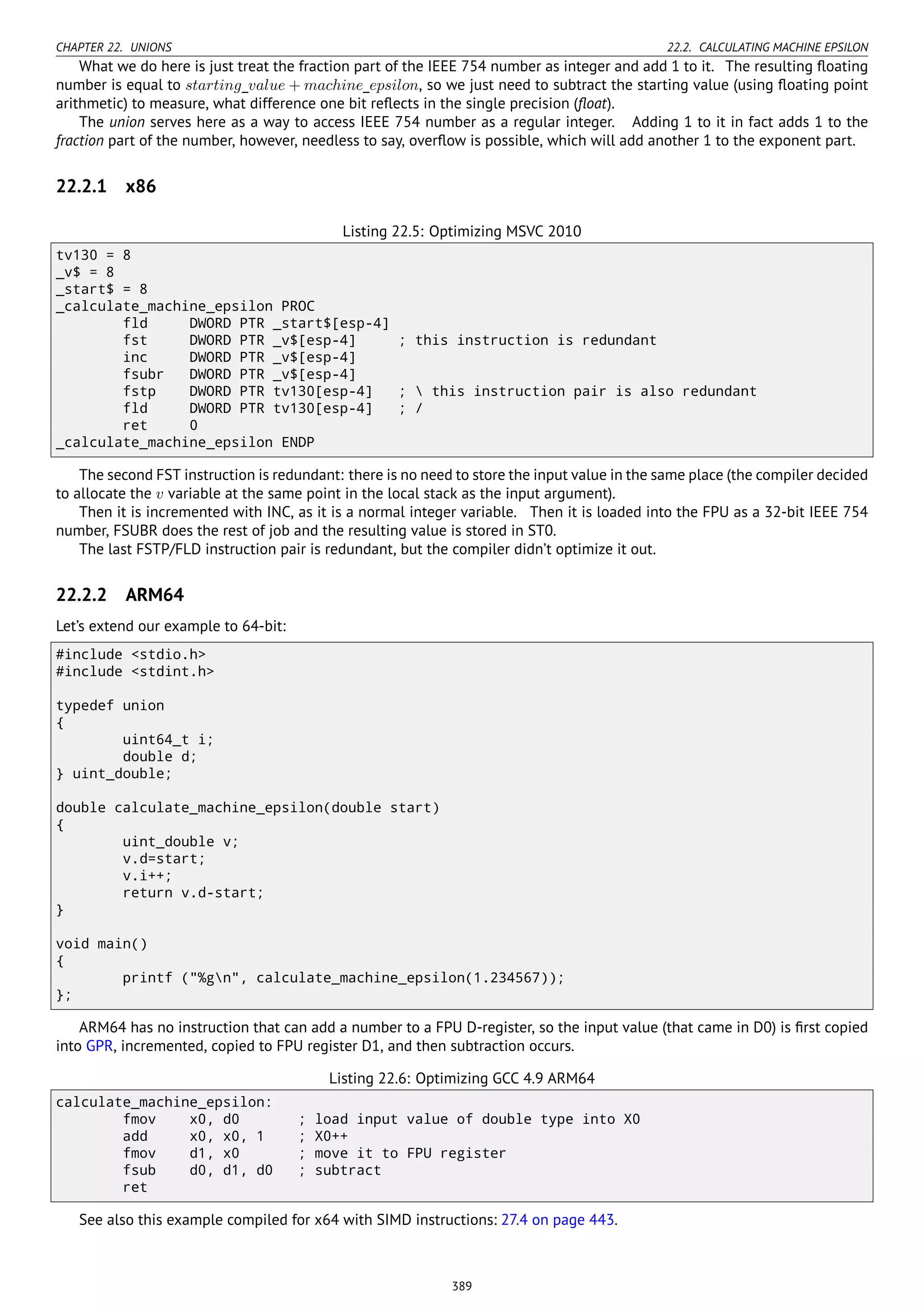 CHAPTER 22. UNIONS 22.2. CALCULATING MACHINE EPSILON
What we do here is just treat the fraction part of the IEEE 754 number as integer and add 1 to it. The resulting ﬂoating
number is equal to starting_value + machine_epsilon, so we just need to subtract the starting value (using ﬂoating point
arithmetic) to measure, what difference one bit reﬂects in the single precision (ﬂoat).
The union serves here as a way to access IEEE 754 number as a regular integer. Adding 1 to it in fact adds 1 to the
fraction part of the number, however, needless to say, overﬂow is possible, which will add another 1 to the exponent part.
22.2.1 x86
Listing 22.5: Optimizing MSVC 2010
tv130 = 8
_v$ = 8
_start$ = 8
_calculate_machine_epsilon PROC
fld DWORD PTR _start$[esp-4]
fst DWORD PTR _v$[esp-4] ; this instruction is redundant
inc DWORD PTR _v$[esp-4]
fsubr DWORD PTR _v$[esp-4]
fstp DWORD PTR tv130[esp-4] ;  this instruction pair is also redundant
fld DWORD PTR tv130[esp-4] ; /
ret 0
_calculate_machine_epsilon ENDP
The second FST instruction is redundant: there is no need to store the input value in the same place (the compiler decided
to allocate the v variable at the same point in the local stack as the input argument).
Then it is incremented with INC, as it is a normal integer variable. Then it is loaded into the FPU as a 32-bit IEEE 754
number, FSUBR does the rest of job and the resulting value is stored in ST0.
The last FSTP/FLD instruction pair is redundant, but the compiler didn’t optimize it out.
22.2.2 ARM64
Let’s extend our example to 64-bit:
#include <stdio.h>
#include <stdint.h>
typedef union
{
uint64_t i;
double d;
} uint_double;
double calculate_machine_epsilon(double start)
{
uint_double v;
v.d=start;
v.i++;
return v.d-start;
}
void main()
{
printf ("%gn", calculate_machine_epsilon(1.234567));
};
ARM64 has no instruction that can add a number to a FPU D-register, so the input value (that came in D0) is ﬁrst copied
into GPR, incremented, copied to FPU register D1, and then subtraction occurs.
Listing 22.6: Optimizing GCC 4.9 ARM64
calculate_machine_epsilon:
fmov x0, d0 ; load input value of double type into X0
add x0, x0, 1 ; X0++
fmov d1, x0 ; move it to FPU register
fsub d0, d1, d0 ; subtract
ret
See also this example compiled for x64 with SIMD instructions: 27.4 on page 443.
389
 