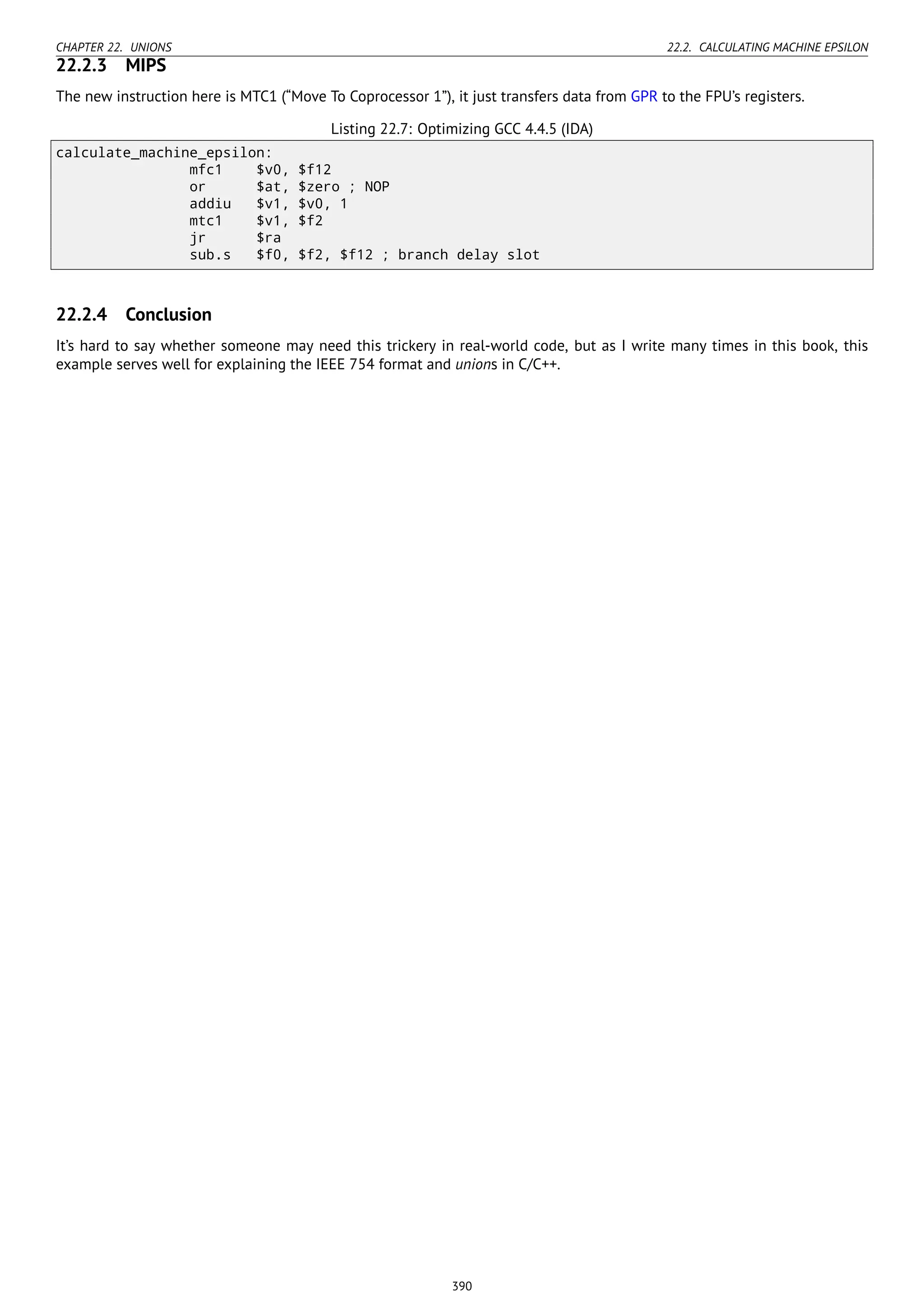 CHAPTER 22. UNIONS 22.2. CALCULATING MACHINE EPSILON
22.2.3 MIPS
The new instruction here is MTC1 (“Move To Coprocessor 1”), it just transfers data from GPR to the FPU’s registers.
Listing 22.7: Optimizing GCC 4.4.5 (IDA)
calculate_machine_epsilon:
mfc1 $v0, $f12
or $at, $zero ; NOP
addiu $v1, $v0, 1
mtc1 $v1, $f2
jr $ra
sub.s $f0, $f2, $f12 ; branch delay slot
22.2.4 Conclusion
It’s hard to say whether someone may need this trickery in real-world code, but as I write many times in this book, this
example serves well for explaining the IEEE 754 format and unions in C/C++.
390
 