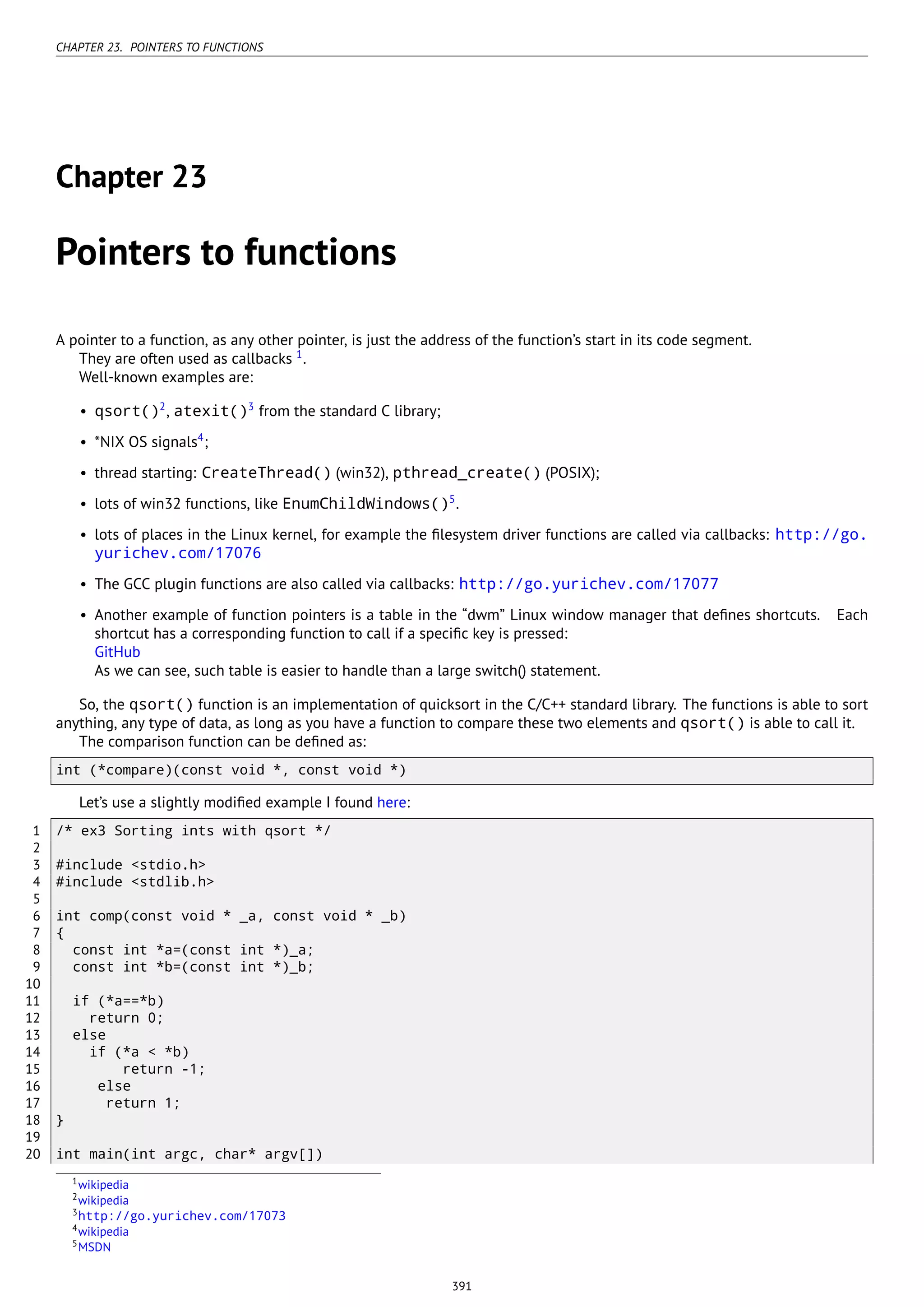 CHAPTER 23. POINTERS TO FUNCTIONS
Chapter 23
Pointers to functions
A pointer to a function, as any other pointer, is just the address of the function’s start in its code segment.
They are often used as callbacks 1
.
Well-known examples are:
• qsort()2
, atexit()3
from the standard C library;
• *NIX OS signals4
;
• thread starting: CreateThread() (win32), pthread_create() (POSIX);
• lots of win32 functions, like EnumChildWindows()5
.
• lots of places in the Linux kernel, for example the ﬁlesystem driver functions are called via callbacks: http://go.
yurichev.com/17076
• The GCC plugin functions are also called via callbacks: http://go.yurichev.com/17077
• Another example of function pointers is a table in the “dwm” Linux window manager that deﬁnes shortcuts. Each
shortcut has a corresponding function to call if a speciﬁc key is pressed:
GitHub
As we can see, such table is easier to handle than a large switch() statement.
So, the qsort() function is an implementation of quicksort in the C/C++ standard library. The functions is able to sort
anything, any type of data, as long as you have a function to compare these two elements and qsort() is able to call it.
The comparison function can be deﬁned as:
int (*compare)(const void *, const void *)
Let’s use a slightly modiﬁed example I found here:
1 /* ex3 Sorting ints with qsort */
2
3 #include <stdio.h>
4 #include <stdlib.h>
5
6 int comp(const void * _a, const void * _b)
7 {
8 const int *a=(const int *)_a;
9 const int *b=(const int *)_b;
10
11 if (*a==*b)
12 return 0;
13 else
14 if (*a < *b)
15 return -1;
16 else
17 return 1;
18 }
19
20 int main(int argc, char* argv[])
1wikipedia
2wikipedia
3http://go.yurichev.com/17073
4wikipedia
5MSDN
391
 