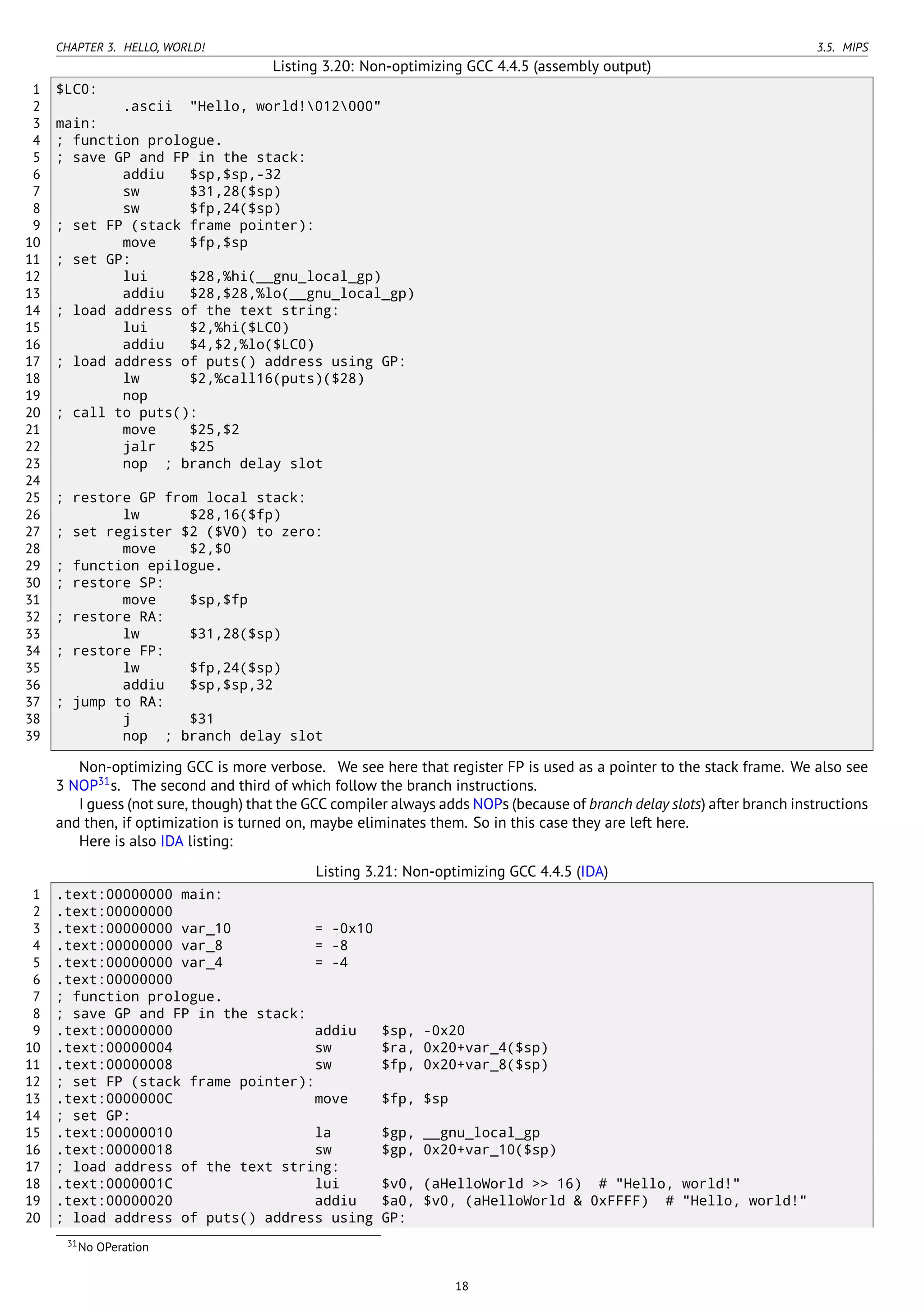 CHAPTER 3. HELLO, WORLD! 3.5. MIPS
Listing 3.20: Non-optimizing GCC 4.4.5 (assembly output)
1 $LC0:
2 .ascii "Hello, world!012000"
3 main:
4 ; function prologue.
5 ; save GP and FP in the stack:
6 addiu $sp,$sp,-32
7 sw $31,28($sp)
8 sw $fp,24($sp)
9 ; set FP (stack frame pointer):
10 move $fp,$sp
11 ; set GP:
12 lui $28,%hi(__gnu_local_gp)
13 addiu $28,$28,%lo(__gnu_local_gp)
14 ; load address of the text string:
15 lui $2,%hi($LC0)
16 addiu $4,$2,%lo($LC0)
17 ; load address of puts() address using GP:
18 lw $2,%call16(puts)($28)
19 nop
20 ; call to puts():
21 move $25,$2
22 jalr $25
23 nop ; branch delay slot
24
25 ; restore GP from local stack:
26 lw $28,16($fp)
27 ; set register $2 ($V0) to zero:
28 move $2,$0
29 ; function epilogue.
30 ; restore SP:
31 move $sp,$fp
32 ; restore RA:
33 lw $31,28($sp)
34 ; restore FP:
35 lw $fp,24($sp)
36 addiu $sp,$sp,32
37 ; jump to RA:
38 j $31
39 nop ; branch delay slot
Non-optimizing GCC is more verbose. We see here that register FP is used as a pointer to the stack frame. We also see
3 NOP31
s. The second and third of which follow the branch instructions.
I guess (not sure, though) that the GCC compiler always adds NOPs (because of branch delay slots) after branch instructions
and then, if optimization is turned on, maybe eliminates them. So in this case they are left here.
Here is also IDA listing:
Listing 3.21: Non-optimizing GCC 4.4.5 (IDA)
1 .text:00000000 main:
2 .text:00000000
3 .text:00000000 var_10 = -0x10
4 .text:00000000 var_8 = -8
5 .text:00000000 var_4 = -4
6 .text:00000000
7 ; function prologue.
8 ; save GP and FP in the stack:
9 .text:00000000 addiu $sp, -0x20
10 .text:00000004 sw $ra, 0x20+var_4($sp)
11 .text:00000008 sw $fp, 0x20+var_8($sp)
12 ; set FP (stack frame pointer):
13 .text:0000000C move $fp, $sp
14 ; set GP:
15 .text:00000010 la $gp, __gnu_local_gp
16 .text:00000018 sw $gp, 0x20+var_10($sp)
17 ; load address of the text string:
18 .text:0000001C lui $v0, (aHelloWorld >> 16) # "Hello, world!"
19 .text:00000020 addiu $a0, $v0, (aHelloWorld & 0xFFFF) # "Hello, world!"
20 ; load address of puts() address using GP:
31No OPeration
18
 