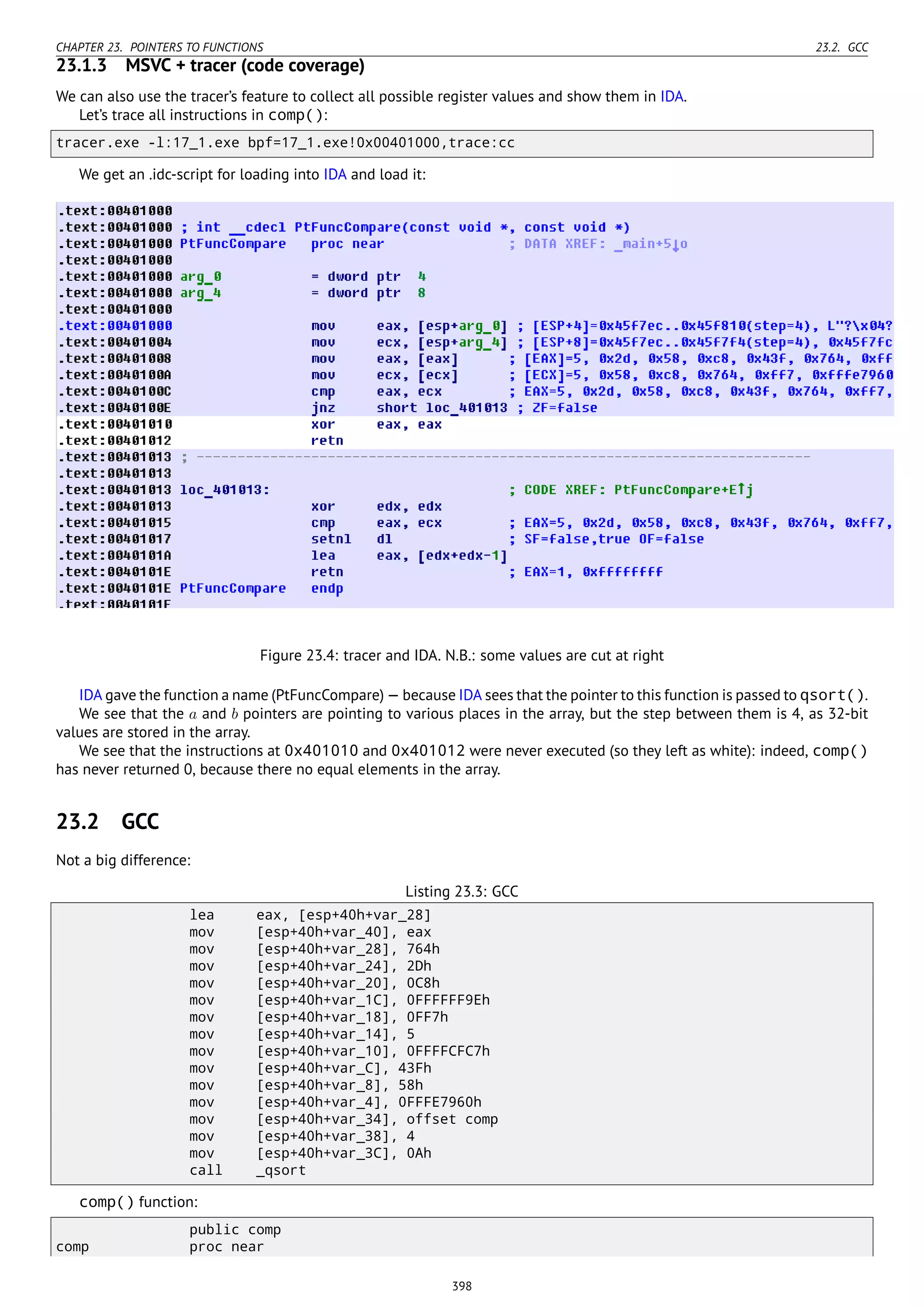 CHAPTER 23. POINTERS TO FUNCTIONS 23.2. GCC
23.1.3 MSVC + tracer (code coverage)
We can also use the tracer’s feature to collect all possible register values and show them in IDA.
Let’s trace all instructions in comp():
tracer.exe -l:17_1.exe bpf=17_1.exe!0x00401000,trace:cc
We get an .idc-script for loading into IDA and load it:
Figure 23.4: tracer and IDA. N.B.: some values are cut at right
IDA gave the function a name (PtFuncCompare) — because IDA sees that the pointer to this function is passed to qsort().
We see that the a and b pointers are pointing to various places in the array, but the step between them is 4, as 32-bit
values are stored in the array.
We see that the instructions at 0x401010 and 0x401012 were never executed (so they left as white): indeed, comp()
has never returned 0, because there no equal elements in the array.
23.2 GCC
Not a big difference:
Listing 23.3: GCC
lea eax, [esp+40h+var_28]
mov [esp+40h+var_40], eax
mov [esp+40h+var_28], 764h
mov [esp+40h+var_24], 2Dh
mov [esp+40h+var_20], 0C8h
mov [esp+40h+var_1C], 0FFFFFF9Eh
mov [esp+40h+var_18], 0FF7h
mov [esp+40h+var_14], 5
mov [esp+40h+var_10], 0FFFFCFC7h
mov [esp+40h+var_C], 43Fh
mov [esp+40h+var_8], 58h
mov [esp+40h+var_4], 0FFFE7960h
mov [esp+40h+var_34], offset comp
mov [esp+40h+var_38], 4
mov [esp+40h+var_3C], 0Ah
call _qsort
comp() function:
public comp
comp proc near
398
 
