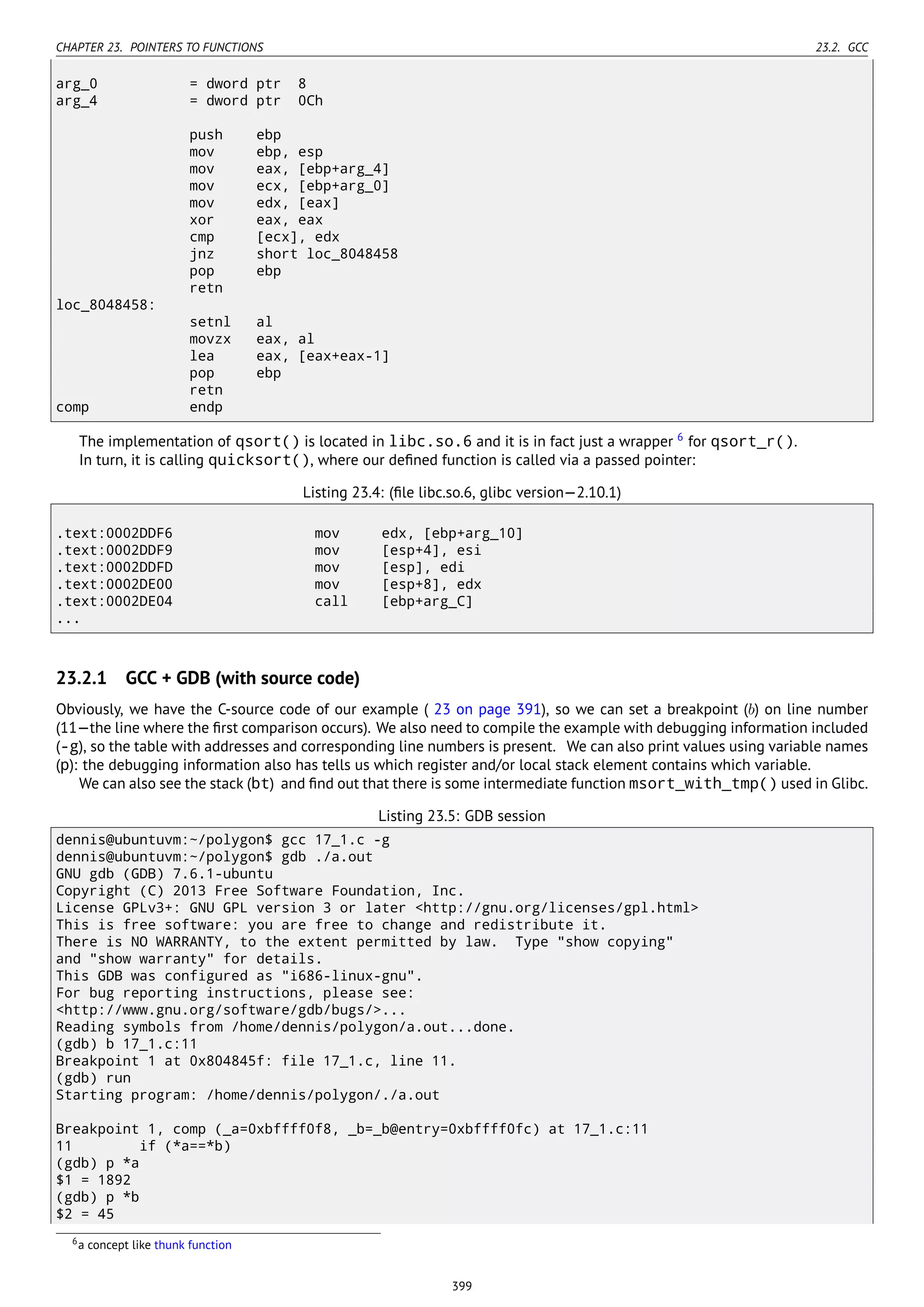 CHAPTER 23. POINTERS TO FUNCTIONS 23.2. GCC
arg_0 = dword ptr 8
arg_4 = dword ptr 0Ch
push ebp
mov ebp, esp
mov eax, [ebp+arg_4]
mov ecx, [ebp+arg_0]
mov edx, [eax]
xor eax, eax
cmp [ecx], edx
jnz short loc_8048458
pop ebp
retn
loc_8048458:
setnl al
movzx eax, al
lea eax, [eax+eax-1]
pop ebp
retn
comp endp
The implementation of qsort() is located in libc.so.6 and it is in fact just a wrapper 6
for qsort_r().
In turn, it is calling quicksort(), where our deﬁned function is called via a passed pointer:
Listing 23.4: (ﬁle libc.so.6, glibc version—2.10.1)
.text:0002DDF6 mov edx, [ebp+arg_10]
.text:0002DDF9 mov [esp+4], esi
.text:0002DDFD mov [esp], edi
.text:0002DE00 mov [esp+8], edx
.text:0002DE04 call [ebp+arg_C]
...
23.2.1 GCC + GDB (with source code)
Obviously, we have the C-source code of our example ( 23 on page 391), so we can set a breakpoint (b) on line number
(11—the line where the ﬁrst comparison occurs). We also need to compile the example with debugging information included
(-g), so the table with addresses and corresponding line numbers is present. We can also print values using variable names
(p): the debugging information also has tells us which register and/or local stack element contains which variable.
We can also see the stack (bt) and ﬁnd out that there is some intermediate function msort_with_tmp() used in Glibc.
Listing 23.5: GDB session
dennis@ubuntuvm:~/polygon$ gcc 17_1.c -g
dennis@ubuntuvm:~/polygon$ gdb ./a.out
GNU gdb (GDB) 7.6.1-ubuntu
Copyright (C) 2013 Free Software Foundation, Inc.
License GPLv3+: GNU GPL version 3 or later <http://gnu.org/licenses/gpl.html>
This is free software: you are free to change and redistribute it.
There is NO WARRANTY, to the extent permitted by law. Type "show copying"
and "show warranty" for details.
This GDB was configured as "i686-linux-gnu".
For bug reporting instructions, please see:
<http://www.gnu.org/software/gdb/bugs/>...
Reading symbols from /home/dennis/polygon/a.out...done.
(gdb) b 17_1.c:11
Breakpoint 1 at 0x804845f: file 17_1.c, line 11.
(gdb) run
Starting program: /home/dennis/polygon/./a.out
Breakpoint 1, comp (_a=0xbffff0f8, _b=_b@entry=0xbffff0fc) at 17_1.c:11
11 if (*a==*b)
(gdb) p *a
$1 = 1892
(gdb) p *b
$2 = 45
6a concept like thunk function
399
 