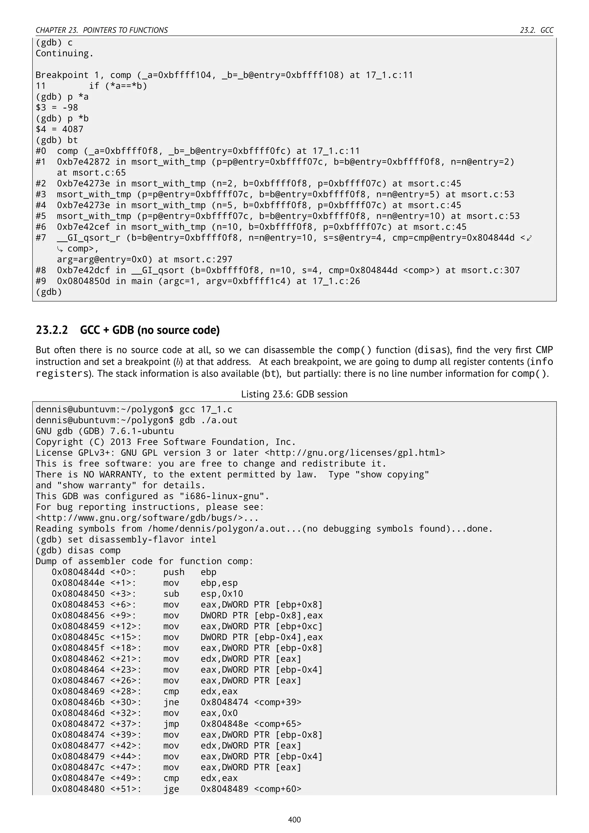 CHAPTER 23. POINTERS TO FUNCTIONS 23.2. GCC
(gdb) c
Continuing.
Breakpoint 1, comp (_a=0xbffff104, _b=_b@entry=0xbffff108) at 17_1.c:11
11 if (*a==*b)
(gdb) p *a
$3 = -98
(gdb) p *b
$4 = 4087
(gdb) bt
#0 comp (_a=0xbffff0f8, _b=_b@entry=0xbffff0fc) at 17_1.c:11
#1 0xb7e42872 in msort_with_tmp (p=p@entry=0xbffff07c, b=b@entry=0xbffff0f8, n=n@entry=2)
at msort.c:65
#2 0xb7e4273e in msort_with_tmp (n=2, b=0xbffff0f8, p=0xbffff07c) at msort.c:45
#3 msort_with_tmp (p=p@entry=0xbffff07c, b=b@entry=0xbffff0f8, n=n@entry=5) at msort.c:53
#4 0xb7e4273e in msort_with_tmp (n=5, b=0xbffff0f8, p=0xbffff07c) at msort.c:45
#5 msort_with_tmp (p=p@entry=0xbffff07c, b=b@entry=0xbffff0f8, n=n@entry=10) at msort.c:53
#6 0xb7e42cef in msort_with_tmp (n=10, b=0xbffff0f8, p=0xbffff07c) at msort.c:45
#7 __GI_qsort_r (b=b@entry=0xbffff0f8, n=n@entry=10, s=s@entry=4, cmp=cmp@entry=0x804844d <⤦
comp>,
arg=arg@entry=0x0) at msort.c:297
#8 0xb7e42dcf in __GI_qsort (b=0xbffff0f8, n=10, s=4, cmp=0x804844d <comp>) at msort.c:307
#9 0x0804850d in main (argc=1, argv=0xbffff1c4) at 17_1.c:26
(gdb)
23.2.2 GCC + GDB (no source code)
But often there is no source code at all, so we can disassemble the comp() function (disas), ﬁnd the very ﬁrst CMP
instruction and set a breakpoint (b) at that address. At each breakpoint, we are going to dump all register contents (info
registers). The stack information is also available (bt), but partially: there is no line number information for comp().
Listing 23.6: GDB session
dennis@ubuntuvm:~/polygon$ gcc 17_1.c
dennis@ubuntuvm:~/polygon$ gdb ./a.out
GNU gdb (GDB) 7.6.1-ubuntu
Copyright (C) 2013 Free Software Foundation, Inc.
License GPLv3+: GNU GPL version 3 or later <http://gnu.org/licenses/gpl.html>
This is free software: you are free to change and redistribute it.
There is NO WARRANTY, to the extent permitted by law. Type "show copying"
and "show warranty" for details.
This GDB was configured as "i686-linux-gnu".
For bug reporting instructions, please see:
<http://www.gnu.org/software/gdb/bugs/>...
Reading symbols from /home/dennis/polygon/a.out...(no debugging symbols found)...done.
(gdb) set disassembly-flavor intel
(gdb) disas comp
Dump of assembler code for function comp:
0x0804844d <+0>: push ebp
0x0804844e <+1>: mov ebp,esp
0x08048450 <+3>: sub esp,0x10
0x08048453 <+6>: mov eax,DWORD PTR [ebp+0x8]
0x08048456 <+9>: mov DWORD PTR [ebp-0x8],eax
0x08048459 <+12>: mov eax,DWORD PTR [ebp+0xc]
0x0804845c <+15>: mov DWORD PTR [ebp-0x4],eax
0x0804845f <+18>: mov eax,DWORD PTR [ebp-0x8]
0x08048462 <+21>: mov edx,DWORD PTR [eax]
0x08048464 <+23>: mov eax,DWORD PTR [ebp-0x4]
0x08048467 <+26>: mov eax,DWORD PTR [eax]
0x08048469 <+28>: cmp edx,eax
0x0804846b <+30>: jne 0x8048474 <comp+39>
0x0804846d <+32>: mov eax,0x0
0x08048472 <+37>: jmp 0x804848e <comp+65>
0x08048474 <+39>: mov eax,DWORD PTR [ebp-0x8]
0x08048477 <+42>: mov edx,DWORD PTR [eax]
0x08048479 <+44>: mov eax,DWORD PTR [ebp-0x4]
0x0804847c <+47>: mov eax,DWORD PTR [eax]
0x0804847e <+49>: cmp edx,eax
0x08048480 <+51>: jge 0x8048489 <comp+60>
400
 