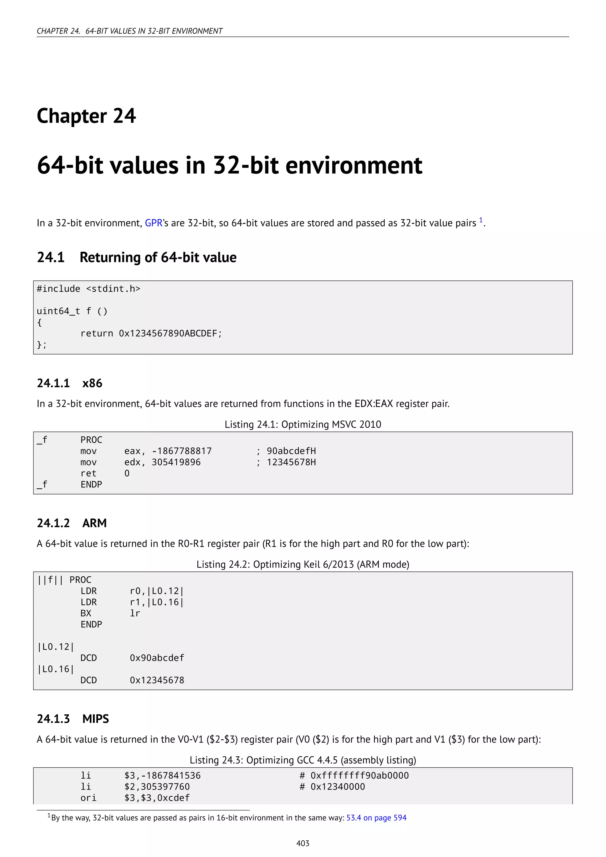 CHAPTER 24. 64-BIT VALUES IN 32-BIT ENVIRONMENT
Chapter 24
64-bit values in 32-bit environment
In a 32-bit environment, GPR’s are 32-bit, so 64-bit values are stored and passed as 32-bit value pairs 1
.
24.1 Returning of 64-bit value
#include <stdint.h>
uint64_t f ()
{
return 0x1234567890ABCDEF;
};
24.1.1 x86
In a 32-bit environment, 64-bit values are returned from functions in the EDX:EAX register pair.
Listing 24.1: Optimizing MSVC 2010
_f PROC
mov eax, -1867788817 ; 90abcdefH
mov edx, 305419896 ; 12345678H
ret 0
_f ENDP
24.1.2 ARM
A 64-bit value is returned in the R0-R1 register pair (R1 is for the high part and R0 for the low part):
Listing 24.2: Optimizing Keil 6/2013 (ARM mode)
||f|| PROC
LDR r0,|L0.12|
LDR r1,|L0.16|
BX lr
ENDP
|L0.12|
DCD 0x90abcdef
|L0.16|
DCD 0x12345678
24.1.3 MIPS
A 64-bit value is returned in the V0-V1 ($2-$3) register pair (V0 ($2) is for the high part and V1 ($3) for the low part):
Listing 24.3: Optimizing GCC 4.4.5 (assembly listing)
li $3,-1867841536 # 0xffffffff90ab0000
li $2,305397760 # 0x12340000
ori $3,$3,0xcdef
1By the way, 32-bit values are passed as pairs in 16-bit environment in the same way: 53.4 on page 594
403
 