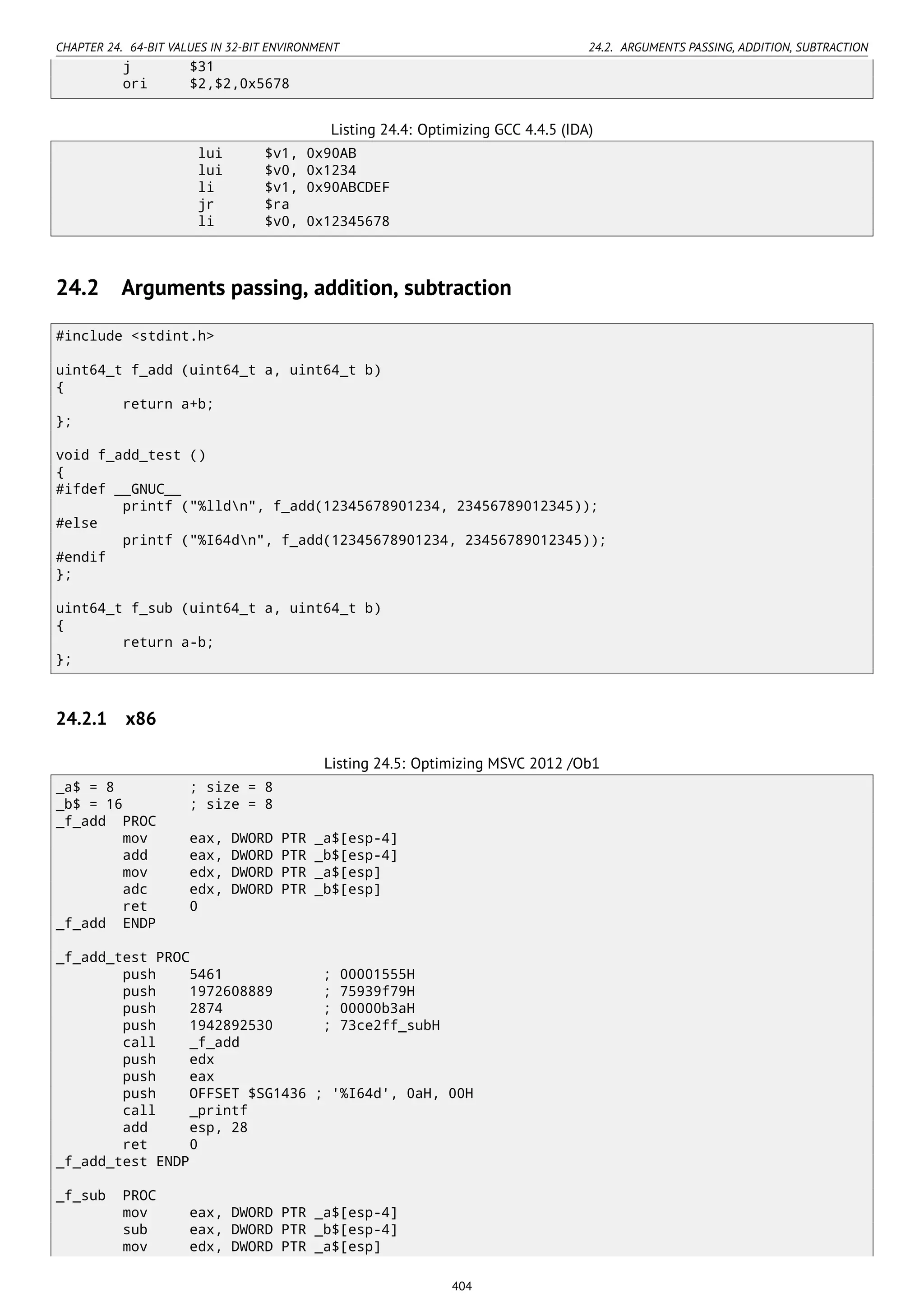 CHAPTER 24. 64-BIT VALUES IN 32-BIT ENVIRONMENT 24.2. ARGUMENTS PASSING, ADDITION, SUBTRACTION
j $31
ori $2,$2,0x5678
Listing 24.4: Optimizing GCC 4.4.5 (IDA)
lui $v1, 0x90AB
lui $v0, 0x1234
li $v1, 0x90ABCDEF
jr $ra
li $v0, 0x12345678
24.2 Arguments passing, addition, subtraction
#include <stdint.h>
uint64_t f_add (uint64_t a, uint64_t b)
{
return a+b;
};
void f_add_test ()
{
#ifdef __GNUC__
printf ("%lldn", f_add(12345678901234, 23456789012345));
#else
printf ("%I64dn", f_add(12345678901234, 23456789012345));
#endif
};
uint64_t f_sub (uint64_t a, uint64_t b)
{
return a-b;
};
24.2.1 x86
Listing 24.5: Optimizing MSVC 2012 /Ob1
_a$ = 8 ; size = 8
_b$ = 16 ; size = 8
_f_add PROC
mov eax, DWORD PTR _a$[esp-4]
add eax, DWORD PTR _b$[esp-4]
mov edx, DWORD PTR _a$[esp]
adc edx, DWORD PTR _b$[esp]
ret 0
_f_add ENDP
_f_add_test PROC
push 5461 ; 00001555H
push 1972608889 ; 75939f79H
push 2874 ; 00000b3aH
push 1942892530 ; 73ce2ff_subH
call _f_add
push edx
push eax
push OFFSET $SG1436 ; '%I64d', 0aH, 00H
call _printf
add esp, 28
ret 0
_f_add_test ENDP
_f_sub PROC
mov eax, DWORD PTR _a$[esp-4]
sub eax, DWORD PTR _b$[esp-4]
mov edx, DWORD PTR _a$[esp]
404
 