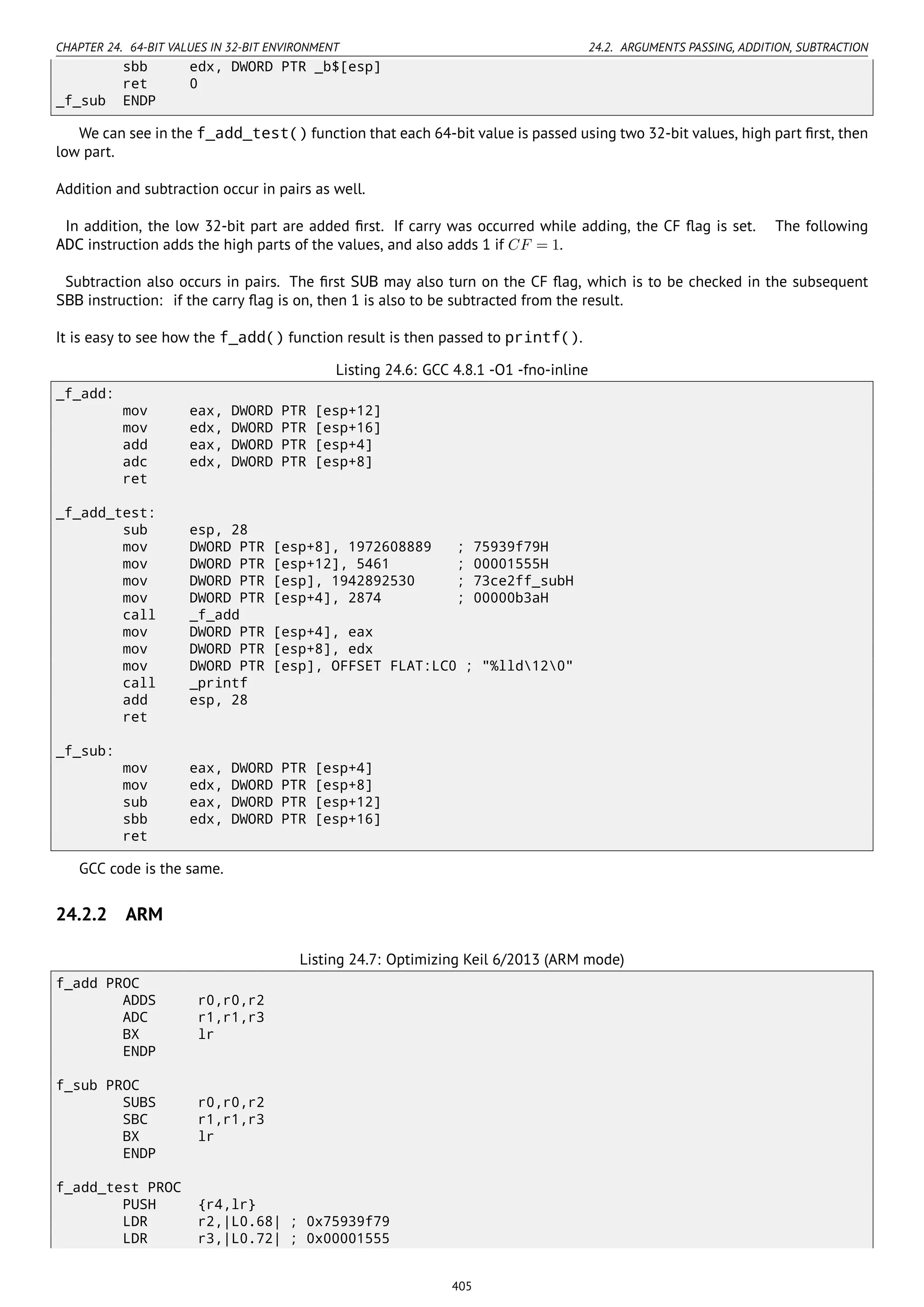 CHAPTER 24. 64-BIT VALUES IN 32-BIT ENVIRONMENT 24.2. ARGUMENTS PASSING, ADDITION, SUBTRACTION
sbb edx, DWORD PTR _b$[esp]
ret 0
_f_sub ENDP
We can see in the f_add_test() function that each 64-bit value is passed using two 32-bit values, high part ﬁrst, then
low part.
Addition and subtraction occur in pairs as well.
In addition, the low 32-bit part are added ﬁrst. If carry was occurred while adding, the CF ﬂag is set. The following
ADC instruction adds the high parts of the values, and also adds 1 if CF = 1.
Subtraction also occurs in pairs. The ﬁrst SUB may also turn on the CF ﬂag, which is to be checked in the subsequent
SBB instruction: if the carry ﬂag is on, then 1 is also to be subtracted from the result.
It is easy to see how the f_add() function result is then passed to printf().
Listing 24.6: GCC 4.8.1 -O1 -fno-inline
_f_add:
mov eax, DWORD PTR [esp+12]
mov edx, DWORD PTR [esp+16]
add eax, DWORD PTR [esp+4]
adc edx, DWORD PTR [esp+8]
ret
_f_add_test:
sub esp, 28
mov DWORD PTR [esp+8], 1972608889 ; 75939f79H
mov DWORD PTR [esp+12], 5461 ; 00001555H
mov DWORD PTR [esp], 1942892530 ; 73ce2ff_subH
mov DWORD PTR [esp+4], 2874 ; 00000b3aH
call _f_add
mov DWORD PTR [esp+4], eax
mov DWORD PTR [esp+8], edx
mov DWORD PTR [esp], OFFSET FLAT:LC0 ; "%lld120"
call _printf
add esp, 28
ret
_f_sub:
mov eax, DWORD PTR [esp+4]
mov edx, DWORD PTR [esp+8]
sub eax, DWORD PTR [esp+12]
sbb edx, DWORD PTR [esp+16]
ret
GCC code is the same.
24.2.2 ARM
Listing 24.7: Optimizing Keil 6/2013 (ARM mode)
f_add PROC
ADDS r0,r0,r2
ADC r1,r1,r3
BX lr
ENDP
f_sub PROC
SUBS r0,r0,r2
SBC r1,r1,r3
BX lr
ENDP
f_add_test PROC
PUSH {r4,lr}
LDR r2,|L0.68| ; 0x75939f79
LDR r3,|L0.72| ; 0x00001555
405
 