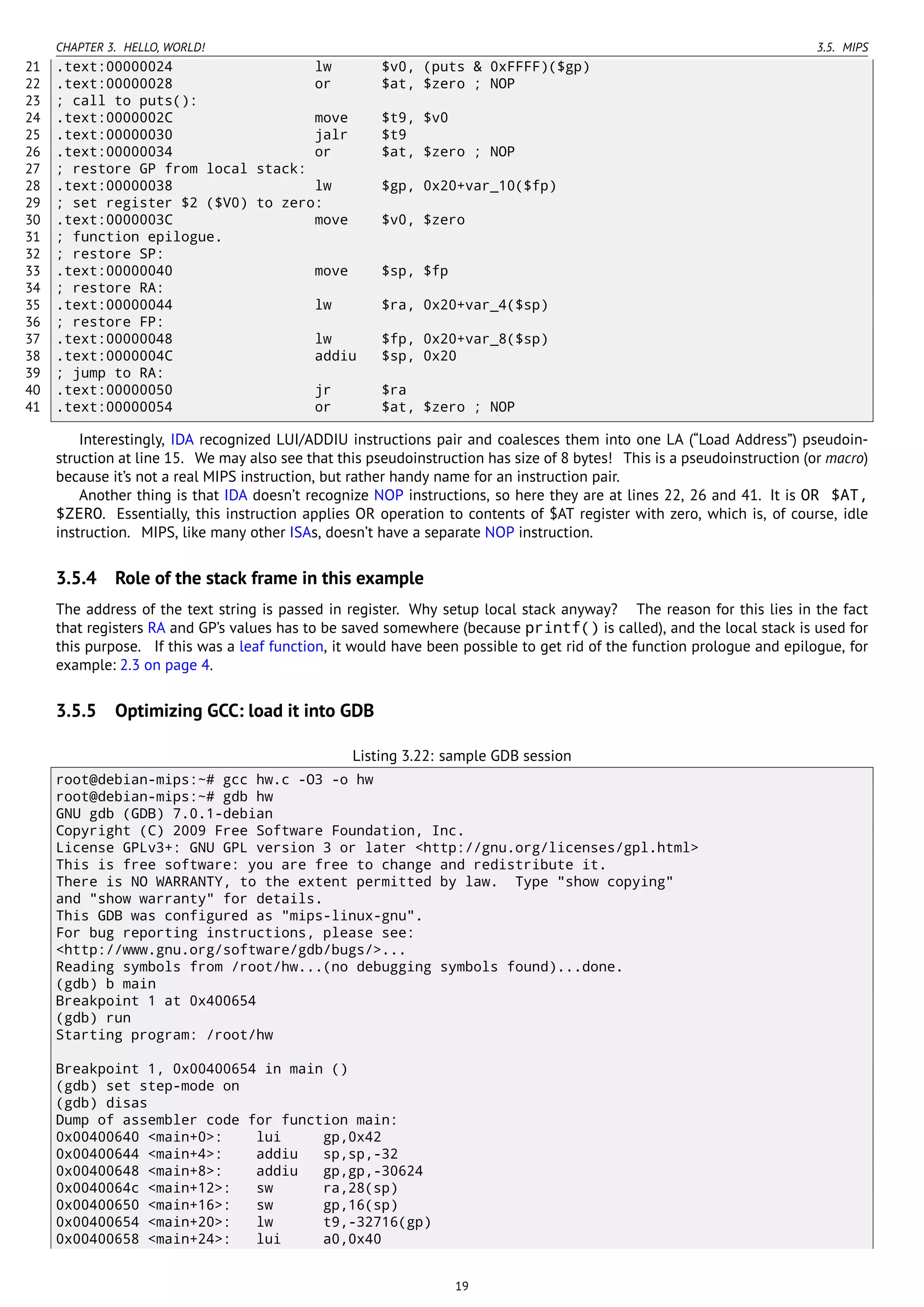 CHAPTER 3. HELLO, WORLD! 3.5. MIPS
21 .text:00000024 lw $v0, (puts & 0xFFFF)($gp)
22 .text:00000028 or $at, $zero ; NOP
23 ; call to puts():
24 .text:0000002C move $t9, $v0
25 .text:00000030 jalr $t9
26 .text:00000034 or $at, $zero ; NOP
27 ; restore GP from local stack:
28 .text:00000038 lw $gp, 0x20+var_10($fp)
29 ; set register $2 ($V0) to zero:
30 .text:0000003C move $v0, $zero
31 ; function epilogue.
32 ; restore SP:
33 .text:00000040 move $sp, $fp
34 ; restore RA:
35 .text:00000044 lw $ra, 0x20+var_4($sp)
36 ; restore FP:
37 .text:00000048 lw $fp, 0x20+var_8($sp)
38 .text:0000004C addiu $sp, 0x20
39 ; jump to RA:
40 .text:00000050 jr $ra
41 .text:00000054 or $at, $zero ; NOP
Interestingly, IDA recognized LUI/ADDIU instructions pair and coalesces them into one LA (“Load Address”) pseudoin-
struction at line 15. We may also see that this pseudoinstruction has size of 8 bytes! This is a pseudoinstruction (or macro)
because it’s not a real MIPS instruction, but rather handy name for an instruction pair.
Another thing is that IDA doesn’t recognize NOP instructions, so here they are at lines 22, 26 and 41. It is OR $AT,
$ZERO. Essentially, this instruction applies OR operation to contents of $AT register with zero, which is, of course, idle
instruction. MIPS, like many other ISAs, doesn’t have a separate NOP instruction.
3.5.4 Role of the stack frame in this example
The address of the text string is passed in register. Why setup local stack anyway? The reason for this lies in the fact
that registers RA and GP’s values has to be saved somewhere (because printf() is called), and the local stack is used for
this purpose. If this was a leaf function, it would have been possible to get rid of the function prologue and epilogue, for
example: 2.3 on page 4.
3.5.5 Optimizing GCC: load it into GDB
Listing 3.22: sample GDB session
root@debian-mips:~# gcc hw.c -O3 -o hw
root@debian-mips:~# gdb hw
GNU gdb (GDB) 7.0.1-debian
Copyright (C) 2009 Free Software Foundation, Inc.
License GPLv3+: GNU GPL version 3 or later <http://gnu.org/licenses/gpl.html>
This is free software: you are free to change and redistribute it.
There is NO WARRANTY, to the extent permitted by law. Type "show copying"
and "show warranty" for details.
This GDB was configured as "mips-linux-gnu".
For bug reporting instructions, please see:
<http://www.gnu.org/software/gdb/bugs/>...
Reading symbols from /root/hw...(no debugging symbols found)...done.
(gdb) b main
Breakpoint 1 at 0x400654
(gdb) run
Starting program: /root/hw
Breakpoint 1, 0x00400654 in main ()
(gdb) set step-mode on
(gdb) disas
Dump of assembler code for function main:
0x00400640 <main+0>: lui gp,0x42
0x00400644 <main+4>: addiu sp,sp,-32
0x00400648 <main+8>: addiu gp,gp,-30624
0x0040064c <main+12>: sw ra,28(sp)
0x00400650 <main+16>: sw gp,16(sp)
0x00400654 <main+20>: lw t9,-32716(gp)
0x00400658 <main+24>: lui a0,0x40
19
 
