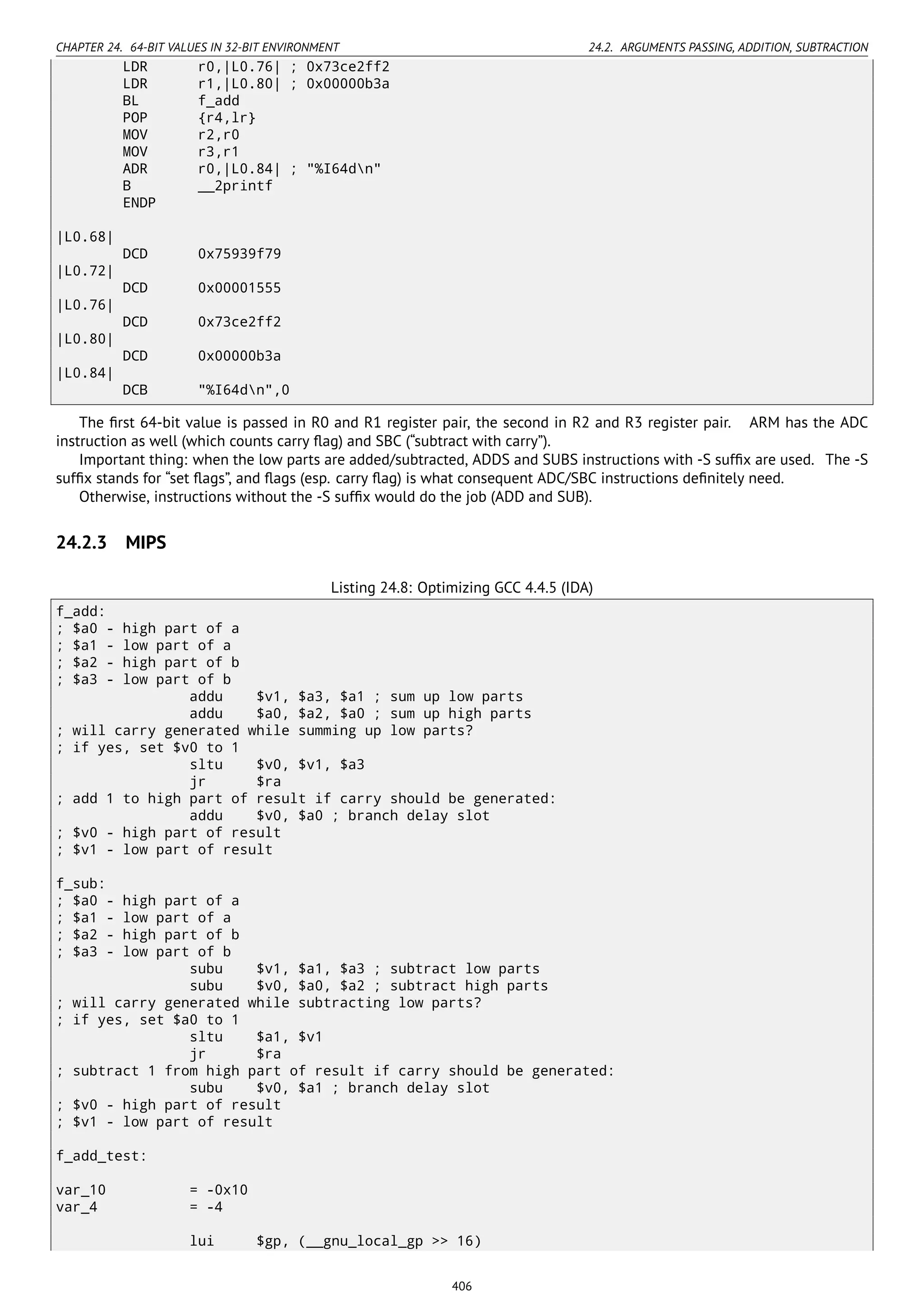 CHAPTER 24. 64-BIT VALUES IN 32-BIT ENVIRONMENT 24.2. ARGUMENTS PASSING, ADDITION, SUBTRACTION
LDR r0,|L0.76| ; 0x73ce2ff2
LDR r1,|L0.80| ; 0x00000b3a
BL f_add
POP {r4,lr}
MOV r2,r0
MOV r3,r1
ADR r0,|L0.84| ; "%I64dn"
B __2printf
ENDP
|L0.68|
DCD 0x75939f79
|L0.72|
DCD 0x00001555
|L0.76|
DCD 0x73ce2ff2
|L0.80|
DCD 0x00000b3a
|L0.84|
DCB "%I64dn",0
The ﬁrst 64-bit value is passed in R0 and R1 register pair, the second in R2 and R3 register pair. ARM has the ADC
instruction as well (which counts carry ﬂag) and SBC (“subtract with carry”).
Important thing: when the low parts are added/subtracted, ADDS and SUBS instructions with -S sufﬁx are used. The -S
sufﬁx stands for “set ﬂags”, and ﬂags (esp. carry ﬂag) is what consequent ADC/SBC instructions deﬁnitely need.
Otherwise, instructions without the -S sufﬁx would do the job (ADD and SUB).
24.2.3 MIPS
Listing 24.8: Optimizing GCC 4.4.5 (IDA)
f_add:
; $a0 - high part of a
; $a1 - low part of a
; $a2 - high part of b
; $a3 - low part of b
addu $v1, $a3, $a1 ; sum up low parts
addu $a0, $a2, $a0 ; sum up high parts
; will carry generated while summing up low parts?
; if yes, set $v0 to 1
sltu $v0, $v1, $a3
jr $ra
; add 1 to high part of result if carry should be generated:
addu $v0, $a0 ; branch delay slot
; $v0 - high part of result
; $v1 - low part of result
f_sub:
; $a0 - high part of a
; $a1 - low part of a
; $a2 - high part of b
; $a3 - low part of b
subu $v1, $a1, $a3 ; subtract low parts
subu $v0, $a0, $a2 ; subtract high parts
; will carry generated while subtracting low parts?
; if yes, set $a0 to 1
sltu $a1, $v1
jr $ra
; subtract 1 from high part of result if carry should be generated:
subu $v0, $a1 ; branch delay slot
; $v0 - high part of result
; $v1 - low part of result
f_add_test:
var_10 = -0x10
var_4 = -4
lui $gp, (__gnu_local_gp >> 16)
406
 
