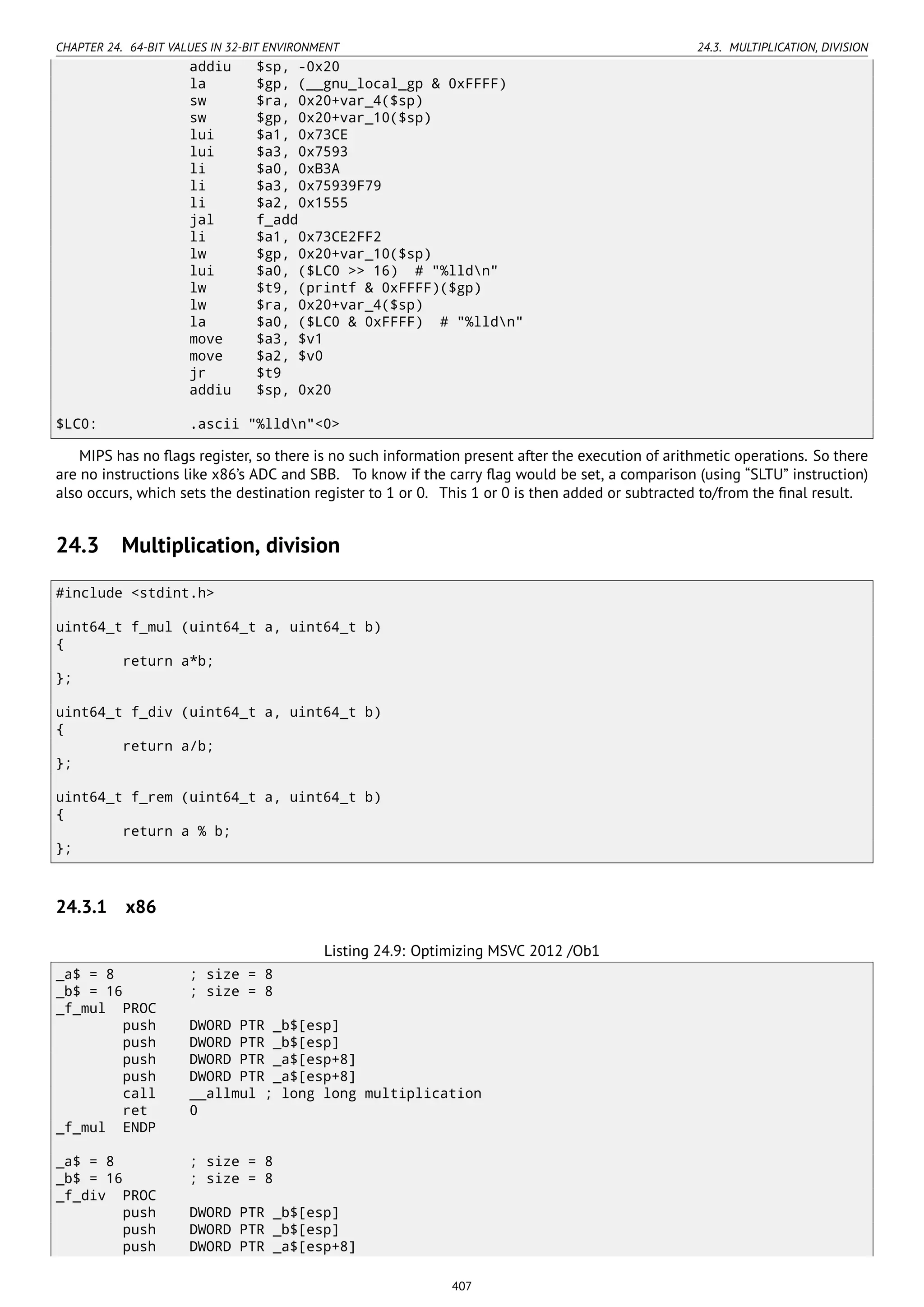 CHAPTER 24. 64-BIT VALUES IN 32-BIT ENVIRONMENT 24.3. MULTIPLICATION, DIVISION
addiu $sp, -0x20
la $gp, (__gnu_local_gp & 0xFFFF)
sw $ra, 0x20+var_4($sp)
sw $gp, 0x20+var_10($sp)
lui $a1, 0x73CE
lui $a3, 0x7593
li $a0, 0xB3A
li $a3, 0x75939F79
li $a2, 0x1555
jal f_add
li $a1, 0x73CE2FF2
lw $gp, 0x20+var_10($sp)
lui $a0, ($LC0 >> 16) # "%lldn"
lw $t9, (printf & 0xFFFF)($gp)
lw $ra, 0x20+var_4($sp)
la $a0, ($LC0 & 0xFFFF) # "%lldn"
move $a3, $v1
move $a2, $v0
jr $t9
addiu $sp, 0x20
$LC0: .ascii "%lldn"<0>
MIPS has no ﬂags register, so there is no such information present after the execution of arithmetic operations. So there
are no instructions like x86’s ADC and SBB. To know if the carry ﬂag would be set, a comparison (using “SLTU” instruction)
also occurs, which sets the destination register to 1 or 0. This 1 or 0 is then added or subtracted to/from the ﬁnal result.
24.3 Multiplication, division
#include <stdint.h>
uint64_t f_mul (uint64_t a, uint64_t b)
{
return a*b;
};
uint64_t f_div (uint64_t a, uint64_t b)
{
return a/b;
};
uint64_t f_rem (uint64_t a, uint64_t b)
{
return a % b;
};
24.3.1 x86
Listing 24.9: Optimizing MSVC 2012 /Ob1
_a$ = 8 ; size = 8
_b$ = 16 ; size = 8
_f_mul PROC
push DWORD PTR _b$[esp]
push DWORD PTR _b$[esp]
push DWORD PTR _a$[esp+8]
push DWORD PTR _a$[esp+8]
call __allmul ; long long multiplication
ret 0
_f_mul ENDP
_a$ = 8 ; size = 8
_b$ = 16 ; size = 8
_f_div PROC
push DWORD PTR _b$[esp]
push DWORD PTR _b$[esp]
push DWORD PTR _a$[esp+8]
407
 