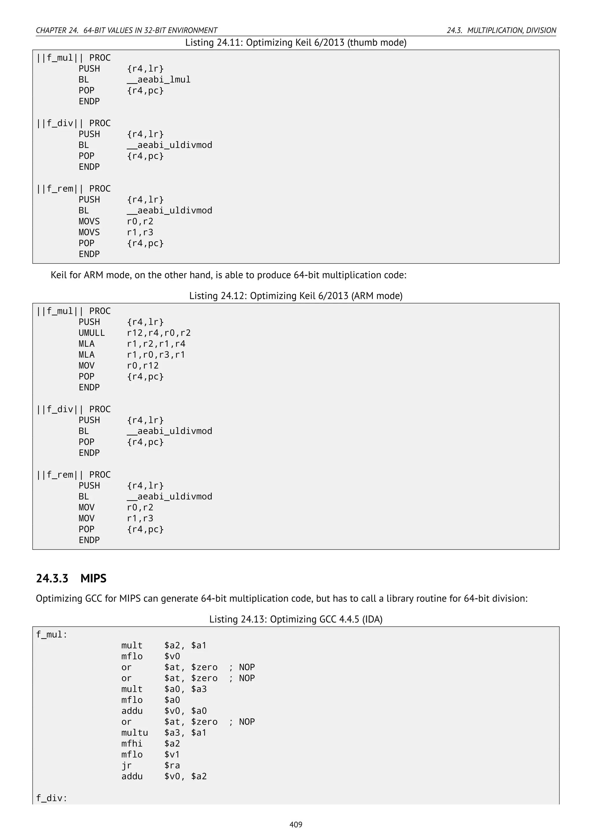CHAPTER 24. 64-BIT VALUES IN 32-BIT ENVIRONMENT 24.3. MULTIPLICATION, DIVISION
Listing 24.11: Optimizing Keil 6/2013 (thumb mode)
||f_mul|| PROC
PUSH {r4,lr}
BL __aeabi_lmul
POP {r4,pc}
ENDP
||f_div|| PROC
PUSH {r4,lr}
BL __aeabi_uldivmod
POP {r4,pc}
ENDP
||f_rem|| PROC
PUSH {r4,lr}
BL __aeabi_uldivmod
MOVS r0,r2
MOVS r1,r3
POP {r4,pc}
ENDP
Keil for ARM mode, on the other hand, is able to produce 64-bit multiplication code:
Listing 24.12: Optimizing Keil 6/2013 (ARM mode)
||f_mul|| PROC
PUSH {r4,lr}
UMULL r12,r4,r0,r2
MLA r1,r2,r1,r4
MLA r1,r0,r3,r1
MOV r0,r12
POP {r4,pc}
ENDP
||f_div|| PROC
PUSH {r4,lr}
BL __aeabi_uldivmod
POP {r4,pc}
ENDP
||f_rem|| PROC
PUSH {r4,lr}
BL __aeabi_uldivmod
MOV r0,r2
MOV r1,r3
POP {r4,pc}
ENDP
24.3.3 MIPS
Optimizing GCC for MIPS can generate 64-bit multiplication code, but has to call a library routine for 64-bit division:
Listing 24.13: Optimizing GCC 4.4.5 (IDA)
f_mul:
mult $a2, $a1
mflo $v0
or $at, $zero ; NOP
or $at, $zero ; NOP
mult $a0, $a3
mflo $a0
addu $v0, $a0
or $at, $zero ; NOP
multu $a3, $a1
mfhi $a2
mflo $v1
jr $ra
addu $v0, $a2
f_div:
409
 