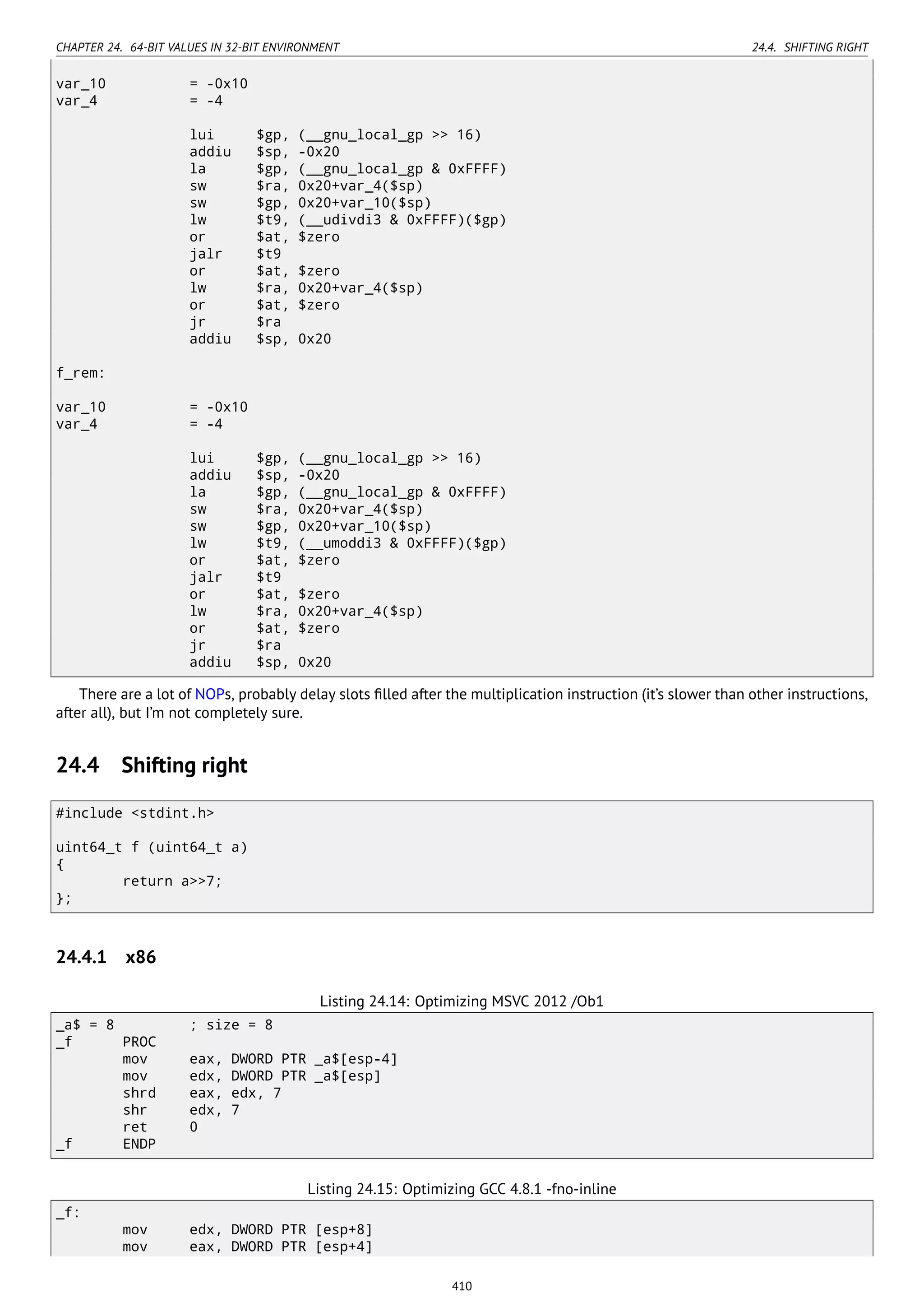 CHAPTER 24. 64-BIT VALUES IN 32-BIT ENVIRONMENT 24.4. SHIFTING RIGHT
var_10 = -0x10
var_4 = -4
lui $gp, (__gnu_local_gp >> 16)
addiu $sp, -0x20
la $gp, (__gnu_local_gp & 0xFFFF)
sw $ra, 0x20+var_4($sp)
sw $gp, 0x20+var_10($sp)
lw $t9, (__udivdi3 & 0xFFFF)($gp)
or $at, $zero
jalr $t9
or $at, $zero
lw $ra, 0x20+var_4($sp)
or $at, $zero
jr $ra
addiu $sp, 0x20
f_rem:
var_10 = -0x10
var_4 = -4
lui $gp, (__gnu_local_gp >> 16)
addiu $sp, -0x20
la $gp, (__gnu_local_gp & 0xFFFF)
sw $ra, 0x20+var_4($sp)
sw $gp, 0x20+var_10($sp)
lw $t9, (__umoddi3 & 0xFFFF)($gp)
or $at, $zero
jalr $t9
or $at, $zero
lw $ra, 0x20+var_4($sp)
or $at, $zero
jr $ra
addiu $sp, 0x20
There are a lot of NOPs, probably delay slots ﬁlled after the multiplication instruction (it’s slower than other instructions,
after all), but I’m not completely sure.
24.4 Shifting right
#include <stdint.h>
uint64_t f (uint64_t a)
{
return a>>7;
};
24.4.1 x86
Listing 24.14: Optimizing MSVC 2012 /Ob1
_a$ = 8 ; size = 8
_f PROC
mov eax, DWORD PTR _a$[esp-4]
mov edx, DWORD PTR _a$[esp]
shrd eax, edx, 7
shr edx, 7
ret 0
_f ENDP
Listing 24.15: Optimizing GCC 4.8.1 -fno-inline
_f:
mov edx, DWORD PTR [esp+8]
mov eax, DWORD PTR [esp+4]
410
 