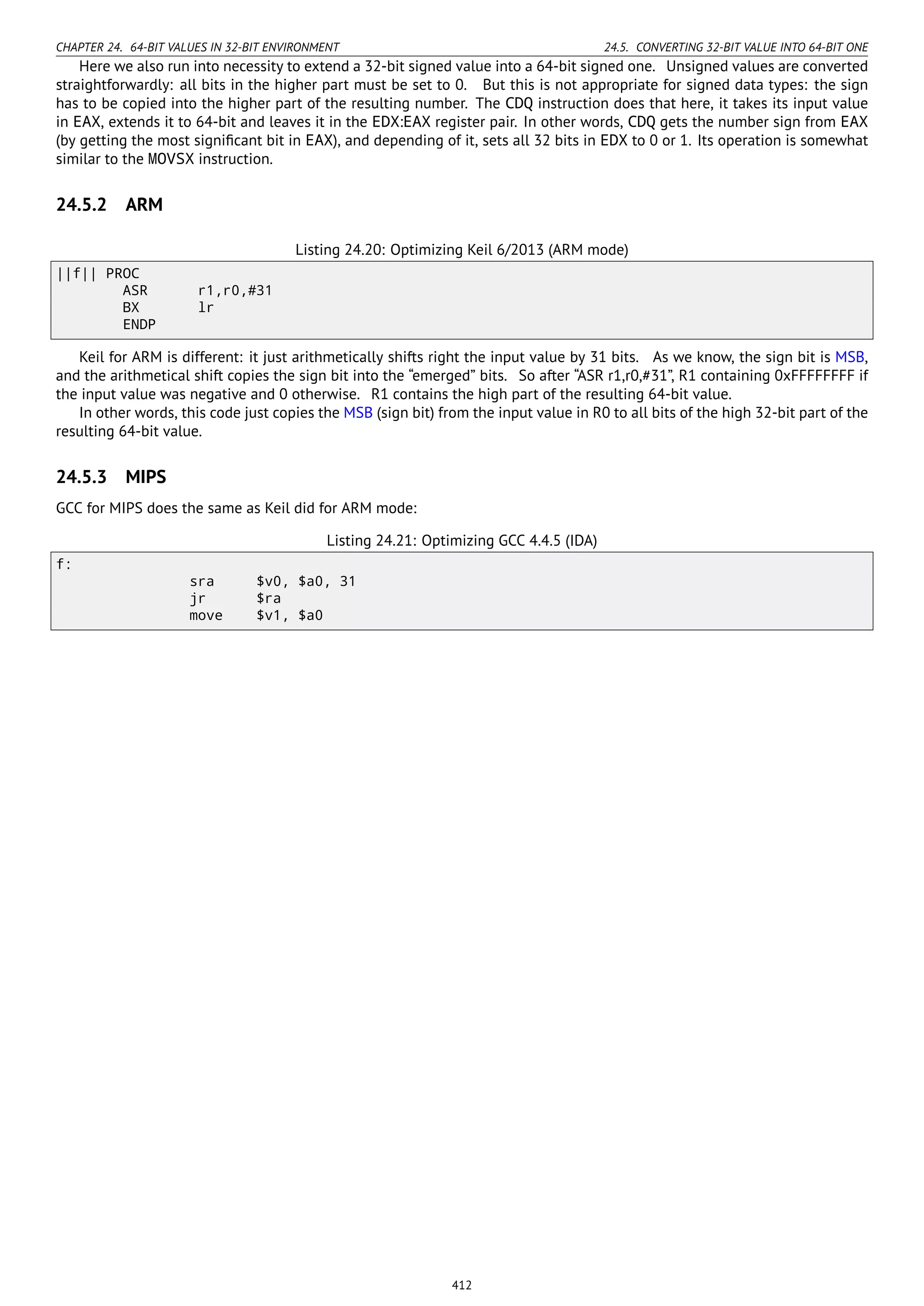 CHAPTER 24. 64-BIT VALUES IN 32-BIT ENVIRONMENT 24.5. CONVERTING 32-BIT VALUE INTO 64-BIT ONE
Here we also run into necessity to extend a 32-bit signed value into a 64-bit signed one. Unsigned values are converted
straightforwardly: all bits in the higher part must be set to 0. But this is not appropriate for signed data types: the sign
has to be copied into the higher part of the resulting number. The CDQ instruction does that here, it takes its input value
in EAX, extends it to 64-bit and leaves it in the EDX:EAX register pair. In other words, CDQ gets the number sign from EAX
(by getting the most signiﬁcant bit in EAX), and depending of it, sets all 32 bits in EDX to 0 or 1. Its operation is somewhat
similar to the MOVSX instruction.
24.5.2 ARM
Listing 24.20: Optimizing Keil 6/2013 (ARM mode)
||f|| PROC
ASR r1,r0,#31
BX lr
ENDP
Keil for ARM is different: it just arithmetically shifts right the input value by 31 bits. As we know, the sign bit is MSB,
and the arithmetical shift copies the sign bit into the “emerged” bits. So after “ASR r1,r0,#31”, R1 containing 0xFFFFFFFF if
the input value was negative and 0 otherwise. R1 contains the high part of the resulting 64-bit value.
In other words, this code just copies the MSB (sign bit) from the input value in R0 to all bits of the high 32-bit part of the
resulting 64-bit value.
24.5.3 MIPS
GCC for MIPS does the same as Keil did for ARM mode:
Listing 24.21: Optimizing GCC 4.4.5 (IDA)
f:
sra $v0, $a0, 31
jr $ra
move $v1, $a0
412
 