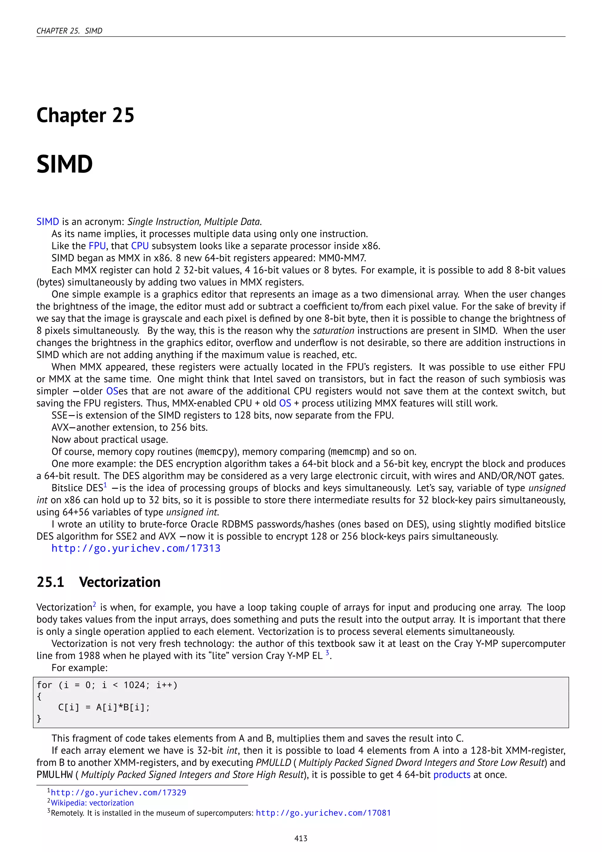 CHAPTER 25. SIMD
Chapter 25
SIMD
SIMD is an acronym: Single Instruction, Multiple Data.
As its name implies, it processes multiple data using only one instruction.
Like the FPU, that CPU subsystem looks like a separate processor inside x86.
SIMD began as MMX in x86. 8 new 64-bit registers appeared: MM0-MM7.
Each MMX register can hold 2 32-bit values, 4 16-bit values or 8 bytes. For example, it is possible to add 8 8-bit values
(bytes) simultaneously by adding two values in MMX registers.
One simple example is a graphics editor that represents an image as a two dimensional array. When the user changes
the brightness of the image, the editor must add or subtract a coefﬁcient to/from each pixel value. For the sake of brevity if
we say that the image is grayscale and each pixel is deﬁned by one 8-bit byte, then it is possible to change the brightness of
8 pixels simultaneously. By the way, this is the reason why the saturation instructions are present in SIMD. When the user
changes the brightness in the graphics editor, overﬂow and underﬂow is not desirable, so there are addition instructions in
SIMD which are not adding anything if the maximum value is reached, etc.
When MMX appeared, these registers were actually located in the FPU’s registers. It was possible to use either FPU
or MMX at the same time. One might think that Intel saved on transistors, but in fact the reason of such symbiosis was
simpler —older OSes that are not aware of the additional CPU registers would not save them at the context switch, but
saving the FPU registers. Thus, MMX-enabled CPU + old OS + process utilizing MMX features will still work.
SSE—is extension of the SIMD registers to 128 bits, now separate from the FPU.
AVX—another extension, to 256 bits.
Now about practical usage.
Of course, memory copy routines (memcpy), memory comparing (memcmp) and so on.
One more example: the DES encryption algorithm takes a 64-bit block and a 56-bit key, encrypt the block and produces
a 64-bit result. The DES algorithm may be considered as a very large electronic circuit, with wires and AND/OR/NOT gates.
Bitslice DES1
—is the idea of processing groups of blocks and keys simultaneously. Let’s say, variable of type unsigned
int on x86 can hold up to 32 bits, so it is possible to store there intermediate results for 32 block-key pairs simultaneously,
using 64+56 variables of type unsigned int.
I wrote an utility to brute-force Oracle RDBMS passwords/hashes (ones based on DES), using slightly modiﬁed bitslice
DES algorithm for SSE2 and AVX —now it is possible to encrypt 128 or 256 block-keys pairs simultaneously.
http://go.yurichev.com/17313
25.1 Vectorization
Vectorization2
is when, for example, you have a loop taking couple of arrays for input and producing one array. The loop
body takes values from the input arrays, does something and puts the result into the output array. It is important that there
is only a single operation applied to each element. Vectorization is to process several elements simultaneously.
Vectorization is not very fresh technology: the author of this textbook saw it at least on the Cray Y-MP supercomputer
line from 1988 when he played with its “lite” version Cray Y-MP EL 3
.
For example:
for (i = 0; i < 1024; i++)
{
C[i] = A[i]*B[i];
}
This fragment of code takes elements from A and B, multiplies them and saves the result into C.
If each array element we have is 32-bit int, then it is possible to load 4 elements from A into a 128-bit XMM-register,
from B to another XMM-registers, and by executing PMULLD ( Multiply Packed Signed Dword Integers and Store Low Result) and
PMULHW ( Multiply Packed Signed Integers and Store High Result), it is possible to get 4 64-bit products at once.
1http://go.yurichev.com/17329
2Wikipedia: vectorization
3Remotely. It is installed in the museum of supercomputers: http://go.yurichev.com/17081
413
 