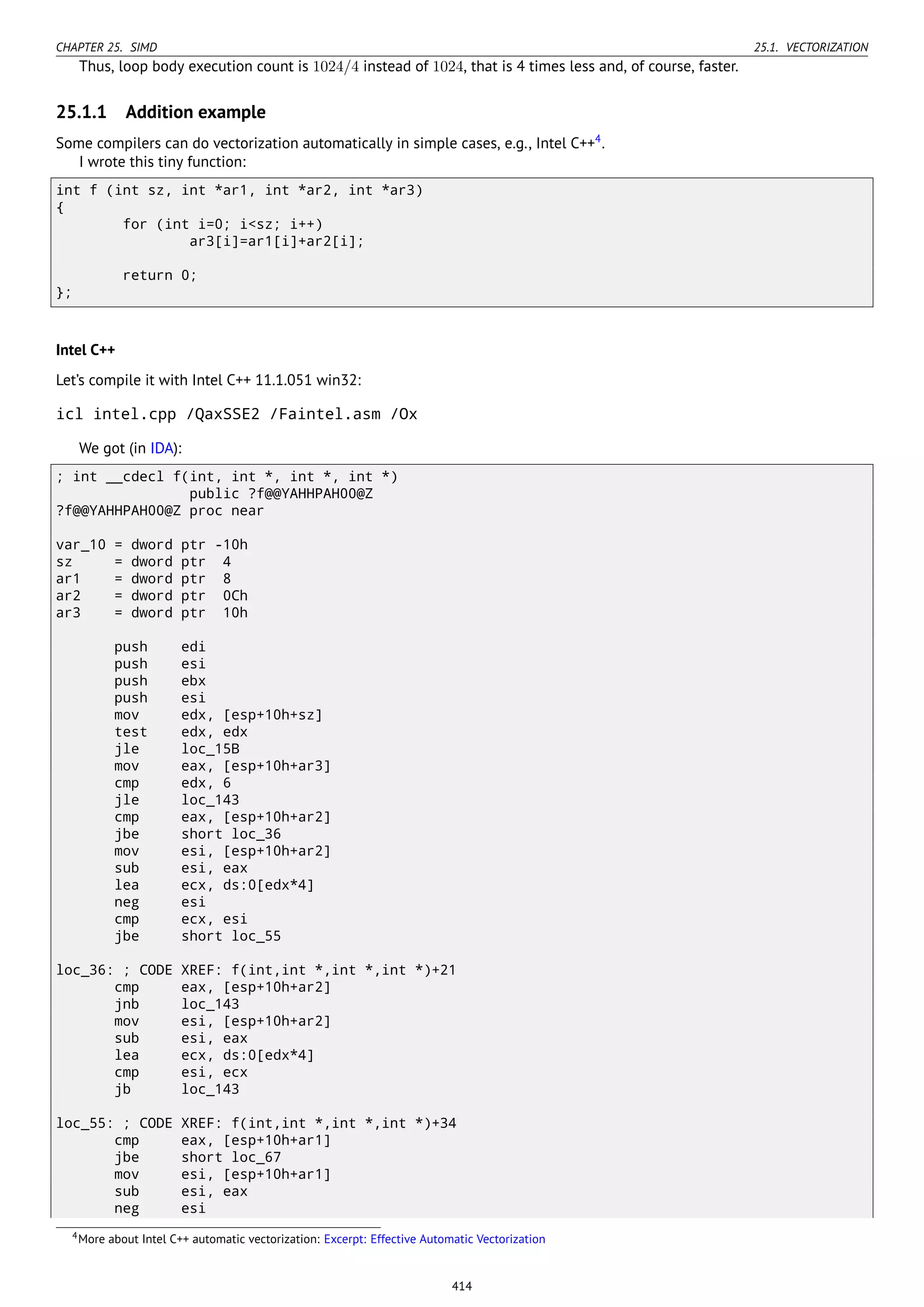 CHAPTER 25. SIMD 25.1. VECTORIZATION
Thus, loop body execution count is 1024/4 instead of 1024, that is 4 times less and, of course, faster.
25.1.1 Addition example
Some compilers can do vectorization automatically in simple cases, e.g., Intel C++4
.
I wrote this tiny function:
int f (int sz, int *ar1, int *ar2, int *ar3)
{
for (int i=0; i<sz; i++)
ar3[i]=ar1[i]+ar2[i];
return 0;
};
Intel C++
Let’s compile it with Intel C++ 11.1.051 win32:
icl intel.cpp /QaxSSE2 /Faintel.asm /Ox
We got (in IDA):
; int __cdecl f(int, int *, int *, int *)
public ?f@@YAHHPAH00@Z
?f@@YAHHPAH00@Z proc near
var_10 = dword ptr -10h
sz = dword ptr 4
ar1 = dword ptr 8
ar2 = dword ptr 0Ch
ar3 = dword ptr 10h
push edi
push esi
push ebx
push esi
mov edx, [esp+10h+sz]
test edx, edx
jle loc_15B
mov eax, [esp+10h+ar3]
cmp edx, 6
jle loc_143
cmp eax, [esp+10h+ar2]
jbe short loc_36
mov esi, [esp+10h+ar2]
sub esi, eax
lea ecx, ds:0[edx*4]
neg esi
cmp ecx, esi
jbe short loc_55
loc_36: ; CODE XREF: f(int,int *,int *,int *)+21
cmp eax, [esp+10h+ar2]
jnb loc_143
mov esi, [esp+10h+ar2]
sub esi, eax
lea ecx, ds:0[edx*4]
cmp esi, ecx
jb loc_143
loc_55: ; CODE XREF: f(int,int *,int *,int *)+34
cmp eax, [esp+10h+ar1]
jbe short loc_67
mov esi, [esp+10h+ar1]
sub esi, eax
neg esi
4More about Intel C++ automatic vectorization: Excerpt: Effective Automatic Vectorization
414
 