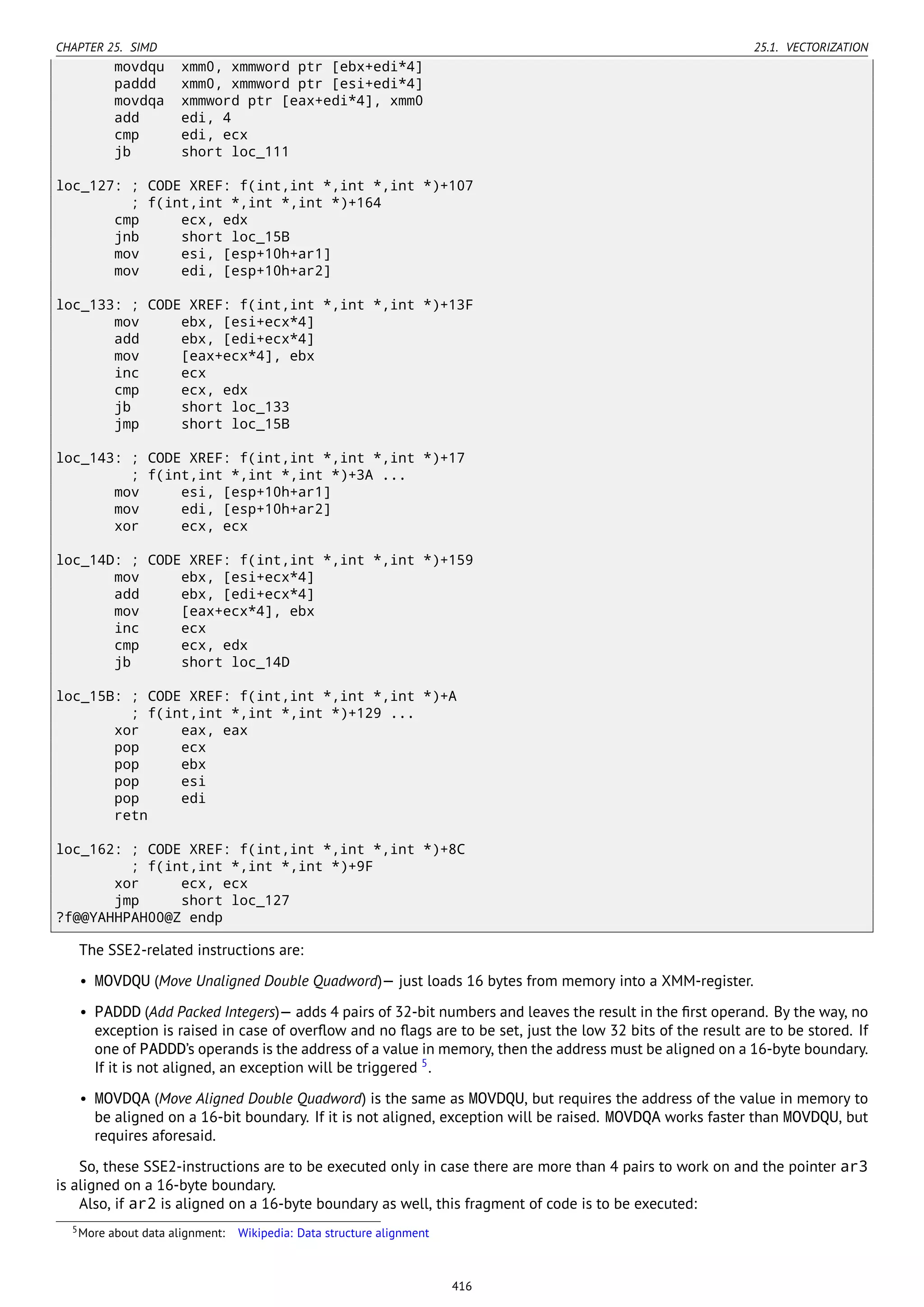 CHAPTER 25. SIMD 25.1. VECTORIZATION
movdqu xmm0, xmmword ptr [ebx+edi*4]
paddd xmm0, xmmword ptr [esi+edi*4]
movdqa xmmword ptr [eax+edi*4], xmm0
add edi, 4
cmp edi, ecx
jb short loc_111
loc_127: ; CODE XREF: f(int,int *,int *,int *)+107
; f(int,int *,int *,int *)+164
cmp ecx, edx
jnb short loc_15B
mov esi, [esp+10h+ar1]
mov edi, [esp+10h+ar2]
loc_133: ; CODE XREF: f(int,int *,int *,int *)+13F
mov ebx, [esi+ecx*4]
add ebx, [edi+ecx*4]
mov [eax+ecx*4], ebx
inc ecx
cmp ecx, edx
jb short loc_133
jmp short loc_15B
loc_143: ; CODE XREF: f(int,int *,int *,int *)+17
; f(int,int *,int *,int *)+3A ...
mov esi, [esp+10h+ar1]
mov edi, [esp+10h+ar2]
xor ecx, ecx
loc_14D: ; CODE XREF: f(int,int *,int *,int *)+159
mov ebx, [esi+ecx*4]
add ebx, [edi+ecx*4]
mov [eax+ecx*4], ebx
inc ecx
cmp ecx, edx
jb short loc_14D
loc_15B: ; CODE XREF: f(int,int *,int *,int *)+A
; f(int,int *,int *,int *)+129 ...
xor eax, eax
pop ecx
pop ebx
pop esi
pop edi
retn
loc_162: ; CODE XREF: f(int,int *,int *,int *)+8C
; f(int,int *,int *,int *)+9F
xor ecx, ecx
jmp short loc_127
?f@@YAHHPAH00@Z endp
The SSE2-related instructions are:
• MOVDQU (Move Unaligned Double Quadword)— just loads 16 bytes from memory into a XMM-register.
• PADDD (Add Packed Integers)— adds 4 pairs of 32-bit numbers and leaves the result in the ﬁrst operand. By the way, no
exception is raised in case of overﬂow and no ﬂags are to be set, just the low 32 bits of the result are to be stored. If
one of PADDD’s operands is the address of a value in memory, then the address must be aligned on a 16-byte boundary.
If it is not aligned, an exception will be triggered 5
.
• MOVDQA (Move Aligned Double Quadword) is the same as MOVDQU, but requires the address of the value in memory to
be aligned on a 16-bit boundary. If it is not aligned, exception will be raised. MOVDQA works faster than MOVDQU, but
requires aforesaid.
So, these SSE2-instructions are to be executed only in case there are more than 4 pairs to work on and the pointer ar3
is aligned on a 16-byte boundary.
Also, if ar2 is aligned on a 16-byte boundary as well, this fragment of code is to be executed:
5More about data alignment: Wikipedia: Data structure alignment
416
 
