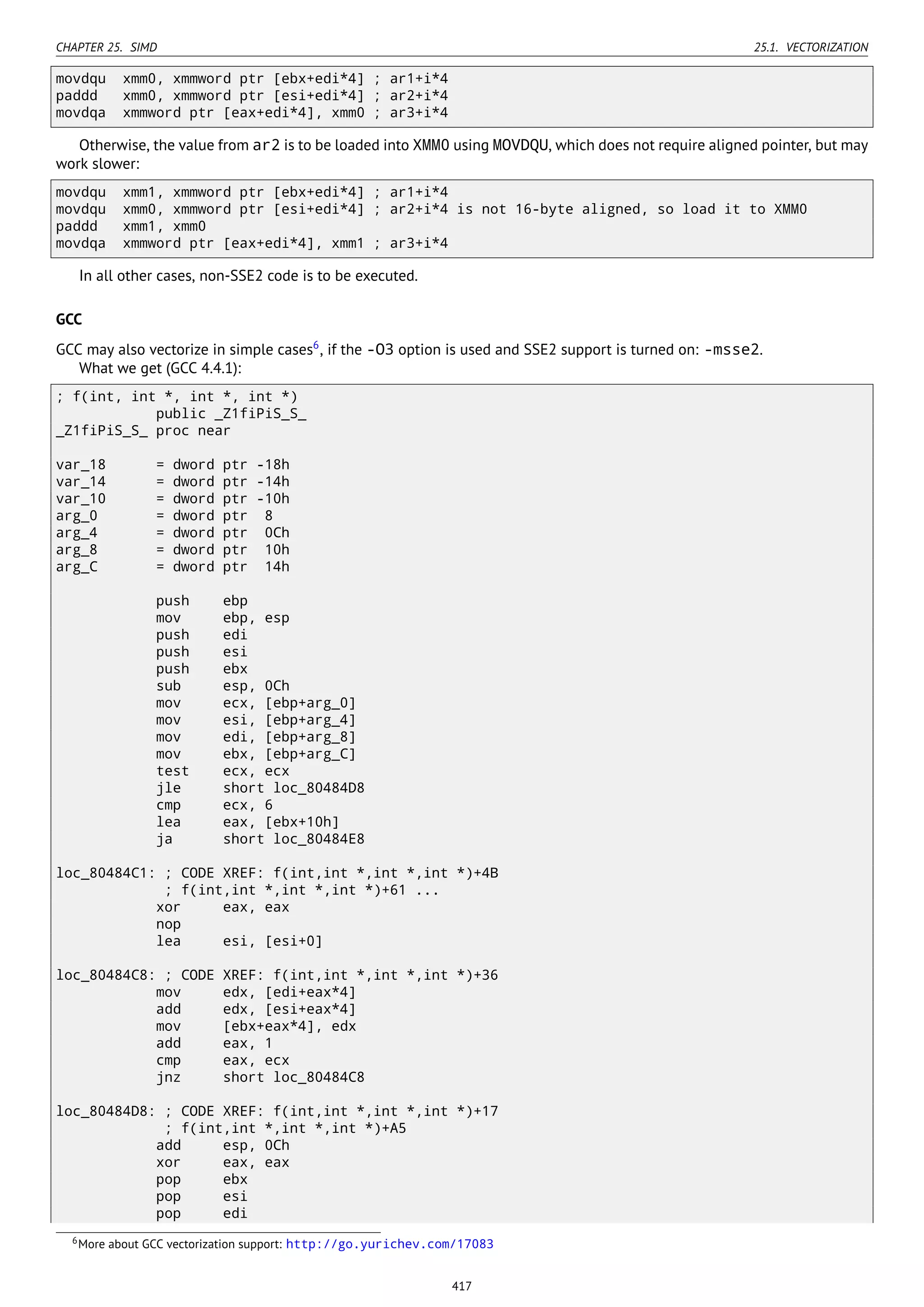 CHAPTER 25. SIMD 25.1. VECTORIZATION
movdqu xmm0, xmmword ptr [ebx+edi*4] ; ar1+i*4
paddd xmm0, xmmword ptr [esi+edi*4] ; ar2+i*4
movdqa xmmword ptr [eax+edi*4], xmm0 ; ar3+i*4
Otherwise, the value from ar2 is to be loaded into XMM0 using MOVDQU, which does not require aligned pointer, but may
work slower:
movdqu xmm1, xmmword ptr [ebx+edi*4] ; ar1+i*4
movdqu xmm0, xmmword ptr [esi+edi*4] ; ar2+i*4 is not 16-byte aligned, so load it to XMM0
paddd xmm1, xmm0
movdqa xmmword ptr [eax+edi*4], xmm1 ; ar3+i*4
In all other cases, non-SSE2 code is to be executed.
GCC
GCC may also vectorize in simple cases6
, if the -O3 option is used and SSE2 support is turned on: -msse2.
What we get (GCC 4.4.1):
; f(int, int *, int *, int *)
public _Z1fiPiS_S_
_Z1fiPiS_S_ proc near
var_18 = dword ptr -18h
var_14 = dword ptr -14h
var_10 = dword ptr -10h
arg_0 = dword ptr 8
arg_4 = dword ptr 0Ch
arg_8 = dword ptr 10h
arg_C = dword ptr 14h
push ebp
mov ebp, esp
push edi
push esi
push ebx
sub esp, 0Ch
mov ecx, [ebp+arg_0]
mov esi, [ebp+arg_4]
mov edi, [ebp+arg_8]
mov ebx, [ebp+arg_C]
test ecx, ecx
jle short loc_80484D8
cmp ecx, 6
lea eax, [ebx+10h]
ja short loc_80484E8
loc_80484C1: ; CODE XREF: f(int,int *,int *,int *)+4B
; f(int,int *,int *,int *)+61 ...
xor eax, eax
nop
lea esi, [esi+0]
loc_80484C8: ; CODE XREF: f(int,int *,int *,int *)+36
mov edx, [edi+eax*4]
add edx, [esi+eax*4]
mov [ebx+eax*4], edx
add eax, 1
cmp eax, ecx
jnz short loc_80484C8
loc_80484D8: ; CODE XREF: f(int,int *,int *,int *)+17
; f(int,int *,int *,int *)+A5
add esp, 0Ch
xor eax, eax
pop ebx
pop esi
pop edi
6More about GCC vectorization support: http://go.yurichev.com/17083
417
 