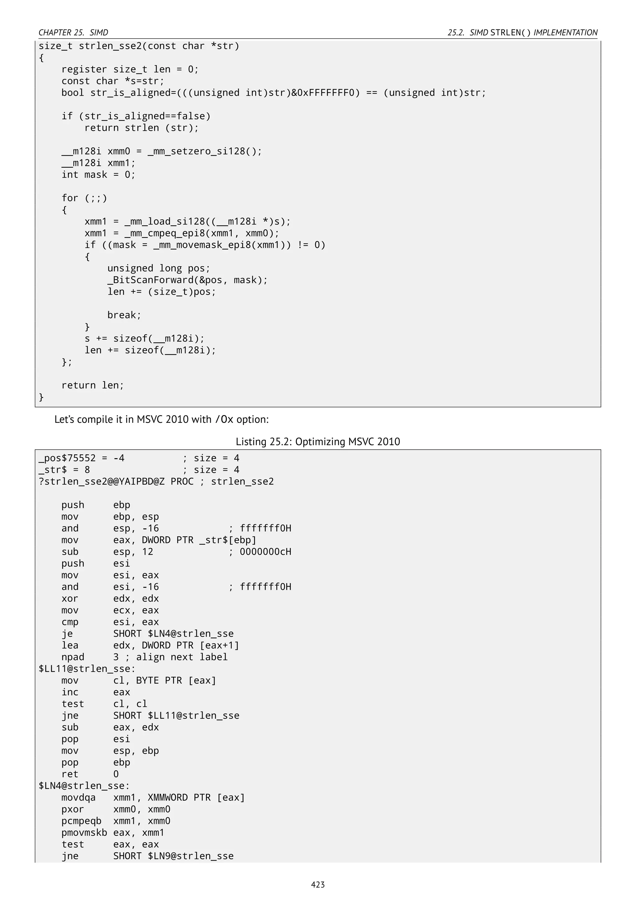 CHAPTER 25. SIMD 25.2. SIMD STRLEN() IMPLEMENTATION
size_t strlen_sse2(const char *str)
{
register size_t len = 0;
const char *s=str;
bool str_is_aligned=(((unsigned int)str)&0xFFFFFFF0) == (unsigned int)str;
if (str_is_aligned==false)
return strlen (str);
__m128i xmm0 = _mm_setzero_si128();
__m128i xmm1;
int mask = 0;
for (;;)
{
xmm1 = _mm_load_si128((__m128i *)s);
xmm1 = _mm_cmpeq_epi8(xmm1, xmm0);
if ((mask = _mm_movemask_epi8(xmm1)) != 0)
{
unsigned long pos;
_BitScanForward(&pos, mask);
len += (size_t)pos;
break;
}
s += sizeof(__m128i);
len += sizeof(__m128i);
};
return len;
}
Let’s compile it in MSVC 2010 with /Ox option:
Listing 25.2: Optimizing MSVC 2010
_pos$75552 = -4 ; size = 4
_str$ = 8 ; size = 4
?strlen_sse2@@YAIPBD@Z PROC ; strlen_sse2
push ebp
mov ebp, esp
and esp, -16 ; fffffff0H
mov eax, DWORD PTR _str$[ebp]
sub esp, 12 ; 0000000cH
push esi
mov esi, eax
and esi, -16 ; fffffff0H
xor edx, edx
mov ecx, eax
cmp esi, eax
je SHORT $LN4@strlen_sse
lea edx, DWORD PTR [eax+1]
npad 3 ; align next label
$LL11@strlen_sse:
mov cl, BYTE PTR [eax]
inc eax
test cl, cl
jne SHORT $LL11@strlen_sse
sub eax, edx
pop esi
mov esp, ebp
pop ebp
ret 0
$LN4@strlen_sse:
movdqa xmm1, XMMWORD PTR [eax]
pxor xmm0, xmm0
pcmpeqb xmm1, xmm0
pmovmskb eax, xmm1
test eax, eax
jne SHORT $LN9@strlen_sse
423
 