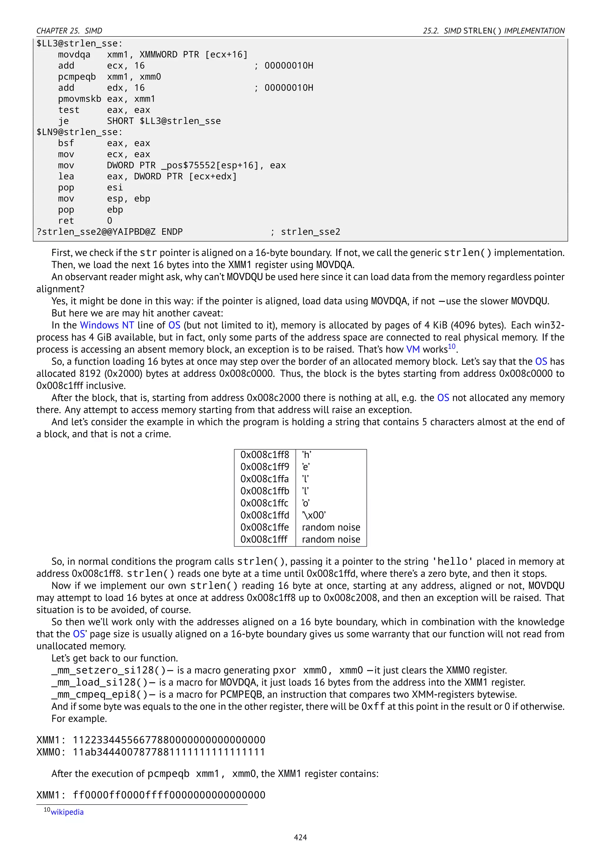 CHAPTER 25. SIMD 25.2. SIMD STRLEN() IMPLEMENTATION
$LL3@strlen_sse:
movdqa xmm1, XMMWORD PTR [ecx+16]
add ecx, 16 ; 00000010H
pcmpeqb xmm1, xmm0
add edx, 16 ; 00000010H
pmovmskb eax, xmm1
test eax, eax
je SHORT $LL3@strlen_sse
$LN9@strlen_sse:
bsf eax, eax
mov ecx, eax
mov DWORD PTR _pos$75552[esp+16], eax
lea eax, DWORD PTR [ecx+edx]
pop esi
mov esp, ebp
pop ebp
ret 0
?strlen_sse2@@YAIPBD@Z ENDP ; strlen_sse2
First, we check if the str pointer is aligned on a 16-byte boundary. If not, we call the generic strlen() implementation.
Then, we load the next 16 bytes into the XMM1 register using MOVDQA.
An observant reader might ask, why can’t MOVDQU be used here since it can load data from the memory regardless pointer
alignment?
Yes, it might be done in this way: if the pointer is aligned, load data using MOVDQA, if not —use the slower MOVDQU.
But here we are may hit another caveat:
In the Windows NT line of OS (but not limited to it), memory is allocated by pages of 4 KiB (4096 bytes). Each win32-
process has 4 GiB available, but in fact, only some parts of the address space are connected to real physical memory. If the
process is accessing an absent memory block, an exception is to be raised. That’s how VM works10
.
So, a function loading 16 bytes at once may step over the border of an allocated memory block. Let’s say that the OS has
allocated 8192 (0x2000) bytes at address 0x008c0000. Thus, the block is the bytes starting from address 0x008c0000 to
0x008c1fff inclusive.
After the block, that is, starting from address 0x008c2000 there is nothing at all, e.g. the OS not allocated any memory
there. Any attempt to access memory starting from that address will raise an exception.
And let’s consider the example in which the program is holding a string that contains 5 characters almost at the end of
a block, and that is not a crime.
0x008c1ff8 ’h’
0x008c1ff9 ’e’
0x008c1ffa ’l’
0x008c1ffb ’l’
0x008c1ffc ’o’
0x008c1ffd ’x00’
0x008c1ffe random noise
0x008c1fff random noise
So, in normal conditions the program calls strlen(), passing it a pointer to the string 'hello' placed in memory at
address 0x008c1ff8. strlen() reads one byte at a time until 0x008c1ffd, where there’s a zero byte, and then it stops.
Now if we implement our own strlen() reading 16 byte at once, starting at any address, aligned or not, MOVDQU
may attempt to load 16 bytes at once at address 0x008c1ff8 up to 0x008c2008, and then an exception will be raised. That
situation is to be avoided, of course.
So then we’ll work only with the addresses aligned on a 16 byte boundary, which in combination with the knowledge
that the OS’ page size is usually aligned on a 16-byte boundary gives us some warranty that our function will not read from
unallocated memory.
Let’s get back to our function.
_mm_setzero_si128()— is a macro generating pxor xmm0, xmm0 —it just clears the XMM0 register.
_mm_load_si128()— is a macro for MOVDQA, it just loads 16 bytes from the address into the XMM1 register.
_mm_cmpeq_epi8()— is a macro for PCMPEQB, an instruction that compares two XMM-registers bytewise.
And if some byte was equals to the one in the other register, there will be 0xff at this point in the result or 0 if otherwise.
For example.
XMM1: 11223344556677880000000000000000
XMM0: 11ab3444007877881111111111111111
After the execution of pcmpeqb xmm1, xmm0, the XMM1 register contains:
XMM1: ff0000ff0000ffff0000000000000000
10wikipedia
424
 