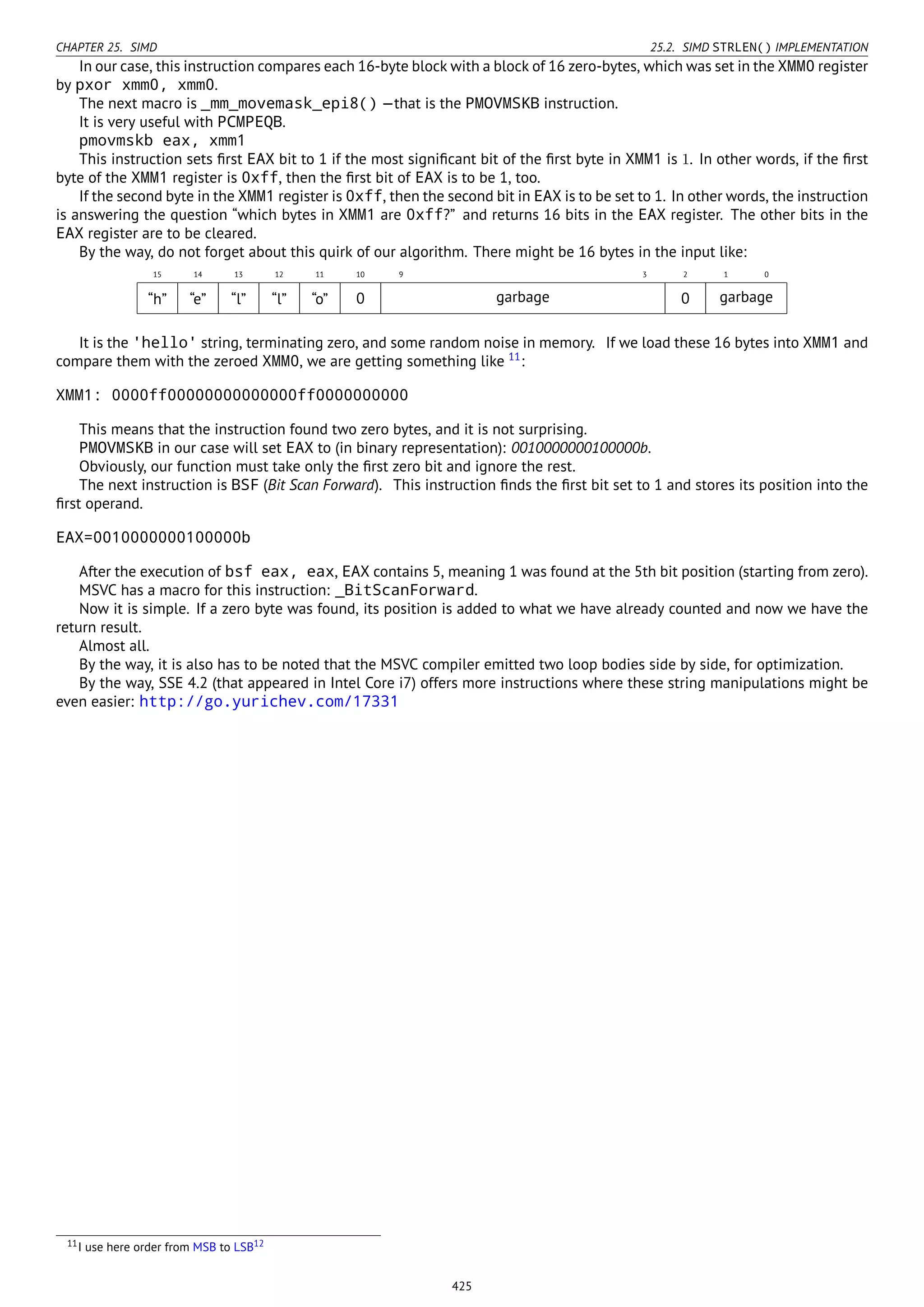 CHAPTER 25. SIMD 25.2. SIMD STRLEN() IMPLEMENTATION
In our case, this instruction compares each 16-byte block with a block of 16 zero-bytes, which was set in the XMM0 register
by pxor xmm0, xmm0.
The next macro is _mm_movemask_epi8() —that is the PMOVMSKB instruction.
It is very useful with PCMPEQB.
pmovmskb eax, xmm1
This instruction sets ﬁrst EAX bit to 1 if the most signiﬁcant bit of the ﬁrst byte in XMM1 is 1. In other words, if the ﬁrst
byte of the XMM1 register is 0xff, then the ﬁrst bit of EAX is to be 1, too.
If the second byte in the XMM1 register is 0xff, then the second bit in EAX is to be set to 1. In other words, the instruction
is answering the question “which bytes in XMM1 are 0xff?” and returns 16 bits in the EAX register. The other bits in the
EAX register are to be cleared.
By the way, do not forget about this quirk of our algorithm. There might be 16 bytes in the input like:
15 14 13 12 11 10 9 3 2 1 0
“h” “e” “l” “l” “o” 0 garbage 0 garbage
It is the 'hello' string, terminating zero, and some random noise in memory. If we load these 16 bytes into XMM1 and
compare them with the zeroed XMM0, we are getting something like 11
:
XMM1: 0000ff00000000000000ff0000000000
This means that the instruction found two zero bytes, and it is not surprising.
PMOVMSKB in our case will set EAX to (in binary representation): 0010000000100000b.
Obviously, our function must take only the ﬁrst zero bit and ignore the rest.
The next instruction is BSF (Bit Scan Forward). This instruction ﬁnds the ﬁrst bit set to 1 and stores its position into the
ﬁrst operand.
EAX=0010000000100000b
After the execution of bsf eax, eax, EAX contains 5, meaning 1 was found at the 5th bit position (starting from zero).
MSVC has a macro for this instruction: _BitScanForward.
Now it is simple. If a zero byte was found, its position is added to what we have already counted and now we have the
return result.
Almost all.
By the way, it is also has to be noted that the MSVC compiler emitted two loop bodies side by side, for optimization.
By the way, SSE 4.2 (that appeared in Intel Core i7) offers more instructions where these string manipulations might be
even easier: http://go.yurichev.com/17331
11I use here order from MSB to LSB12
425
 