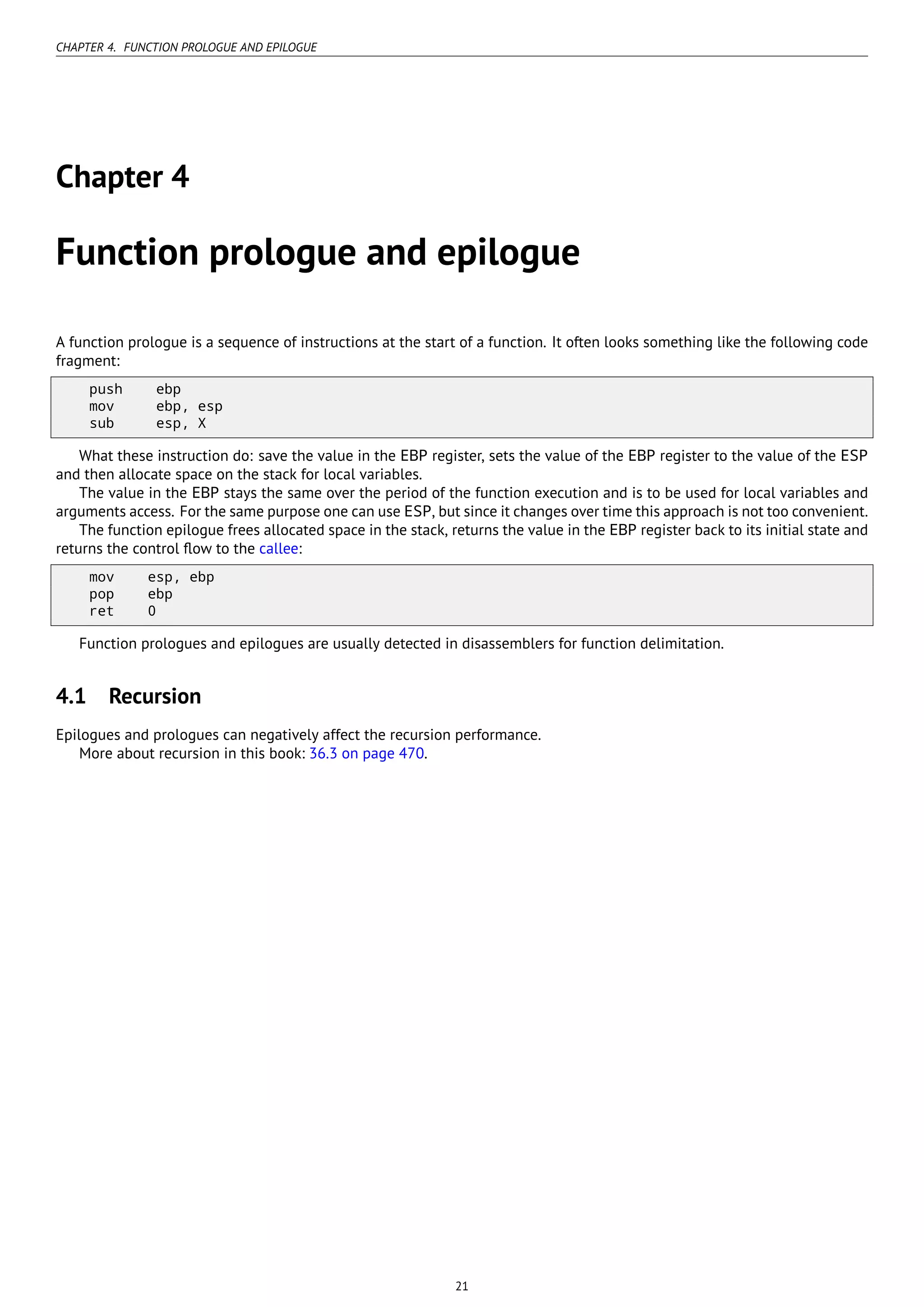 CHAPTER 4. FUNCTION PROLOGUE AND EPILOGUE
Chapter 4
Function prologue and epilogue
A function prologue is a sequence of instructions at the start of a function. It often looks something like the following code
fragment:
push ebp
mov ebp, esp
sub esp, X
What these instruction do: save the value in the EBP register, sets the value of the EBP register to the value of the ESP
and then allocate space on the stack for local variables.
The value in the EBP stays the same over the period of the function execution and is to be used for local variables and
arguments access. For the same purpose one can use ESP, but since it changes over time this approach is not too convenient.
The function epilogue frees allocated space in the stack, returns the value in the EBP register back to its initial state and
returns the control ﬂow to the callee:
mov esp, ebp
pop ebp
ret 0
Function prologues and epilogues are usually detected in disassemblers for function delimitation.
4.1 Recursion
Epilogues and prologues can negatively affect the recursion performance.
More about recursion in this book: 36.3 on page 470.
21
 
