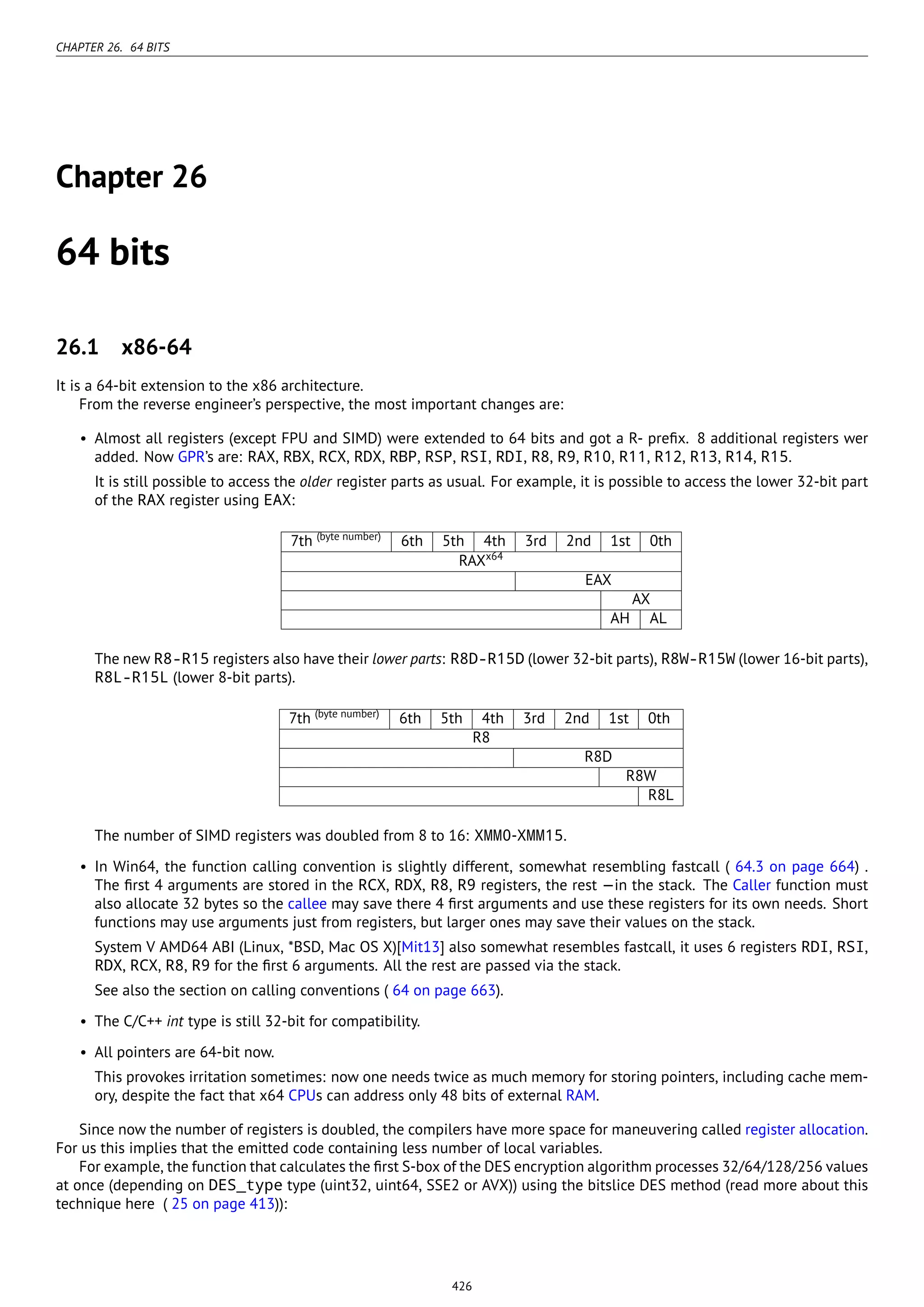 CHAPTER 26. 64 BITS
Chapter 26
64 bits
26.1 x86-64
It is a 64-bit extension to the x86 architecture.
From the reverse engineer’s perspective, the most important changes are:
• Almost all registers (except FPU and SIMD) were extended to 64 bits and got a R- preﬁx. 8 additional registers wer
added. Now GPR’s are: RAX, RBX, RCX, RDX, RBP, RSP, RSI, RDI, R8, R9, R10, R11, R12, R13, R14, R15.
It is still possible to access the older register parts as usual. For example, it is possible to access the lower 32-bit part
of the RAX register using EAX:
7th (byte number)
6th 5th 4th 3rd 2nd 1st 0th
RAXx64
EAX
AX
AH AL
The new R8-R15 registers also have their lower parts: R8D-R15D (lower 32-bit parts), R8W-R15W (lower 16-bit parts),
R8L-R15L (lower 8-bit parts).
7th (byte number)
6th 5th 4th 3rd 2nd 1st 0th
R8
R8D
R8W
R8L
The number of SIMD registers was doubled from 8 to 16: XMM0-XMM15.
• In Win64, the function calling convention is slightly different, somewhat resembling fastcall ( 64.3 on page 664) .
The ﬁrst 4 arguments are stored in the RCX, RDX, R8, R9 registers, the rest —in the stack. The Caller function must
also allocate 32 bytes so the callee may save there 4 ﬁrst arguments and use these registers for its own needs. Short
functions may use arguments just from registers, but larger ones may save their values on the stack.
System V AMD64 ABI (Linux, *BSD, Mac OS X)[Mit13] also somewhat resembles fastcall, it uses 6 registers RDI, RSI,
RDX, RCX, R8, R9 for the ﬁrst 6 arguments. All the rest are passed via the stack.
See also the section on calling conventions ( 64 on page 663).
• The C/C++ int type is still 32-bit for compatibility.
• All pointers are 64-bit now.
This provokes irritation sometimes: now one needs twice as much memory for storing pointers, including cache mem-
ory, despite the fact that x64 CPUs can address only 48 bits of external RAM.
Since now the number of registers is doubled, the compilers have more space for maneuvering called register allocation.
For us this implies that the emitted code containing less number of local variables.
For example, the function that calculates the ﬁrst S-box of the DES encryption algorithm processes 32/64/128/256 values
at once (depending on DES_type type (uint32, uint64, SSE2 or AVX)) using the bitslice DES method (read more about this
technique here ( 25 on page 413)):
426
 