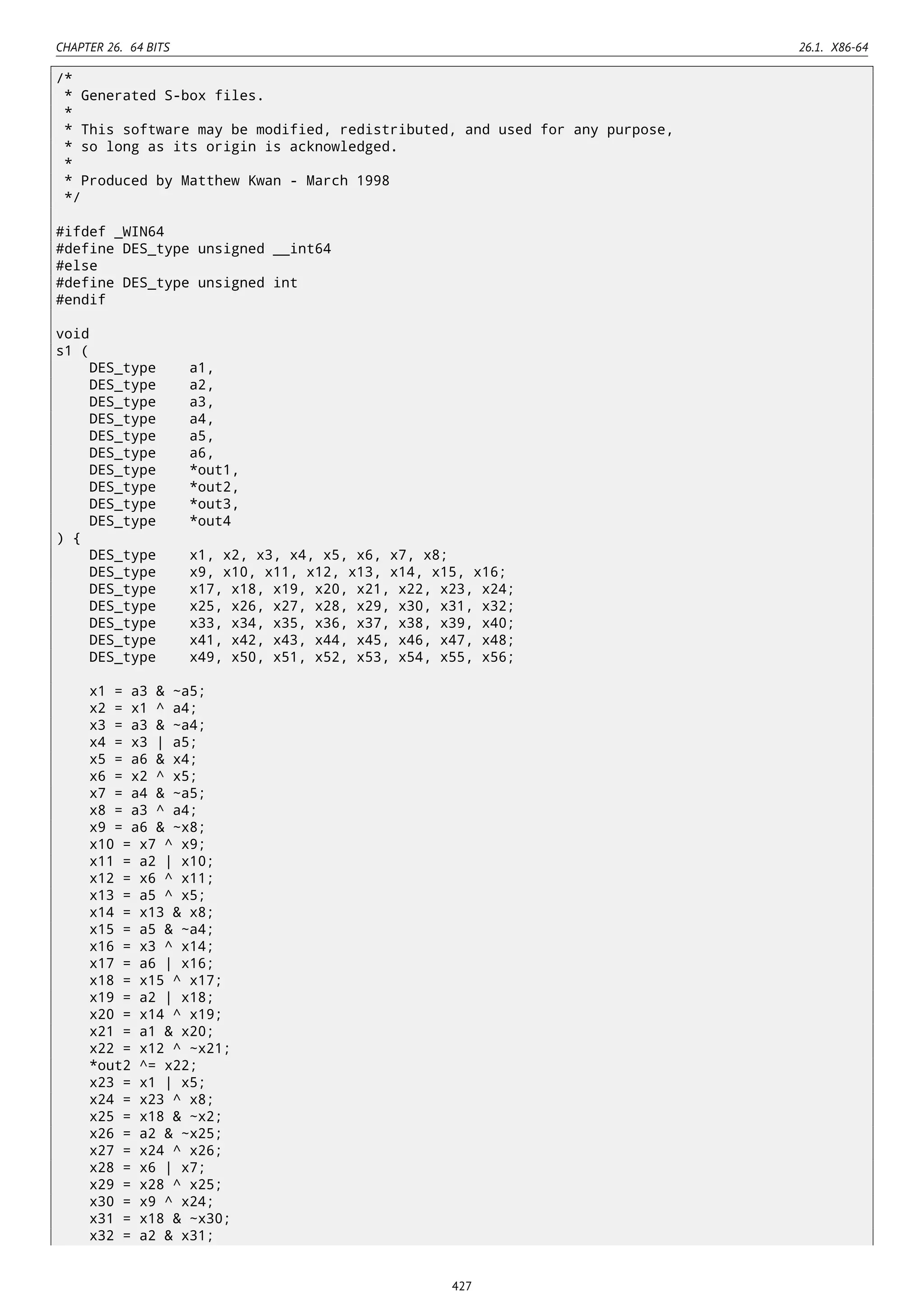 CHAPTER 26. 64 BITS 26.1. X86-64
/*
* Generated S-box files.
*
* This software may be modified, redistributed, and used for any purpose,
* so long as its origin is acknowledged.
*
* Produced by Matthew Kwan - March 1998
*/
#ifdef _WIN64
#define DES_type unsigned __int64
#else
#define DES_type unsigned int
#endif
void
s1 (
DES_type a1,
DES_type a2,
DES_type a3,
DES_type a4,
DES_type a5,
DES_type a6,
DES_type *out1,
DES_type *out2,
DES_type *out3,
DES_type *out4
) {
DES_type x1, x2, x3, x4, x5, x6, x7, x8;
DES_type x9, x10, x11, x12, x13, x14, x15, x16;
DES_type x17, x18, x19, x20, x21, x22, x23, x24;
DES_type x25, x26, x27, x28, x29, x30, x31, x32;
DES_type x33, x34, x35, x36, x37, x38, x39, x40;
DES_type x41, x42, x43, x44, x45, x46, x47, x48;
DES_type x49, x50, x51, x52, x53, x54, x55, x56;
x1 = a3 & ~a5;
x2 = x1 ^ a4;
x3 = a3 & ~a4;
x4 = x3 | a5;
x5 = a6 & x4;
x6 = x2 ^ x5;
x7 = a4 & ~a5;
x8 = a3 ^ a4;
x9 = a6 & ~x8;
x10 = x7 ^ x9;
x11 = a2 | x10;
x12 = x6 ^ x11;
x13 = a5 ^ x5;
x14 = x13 & x8;
x15 = a5 & ~a4;
x16 = x3 ^ x14;
x17 = a6 | x16;
x18 = x15 ^ x17;
x19 = a2 | x18;
x20 = x14 ^ x19;
x21 = a1 & x20;
x22 = x12 ^ ~x21;
*out2 ^= x22;
x23 = x1 | x5;
x24 = x23 ^ x8;
x25 = x18 & ~x2;
x26 = a2 & ~x25;
x27 = x24 ^ x26;
x28 = x6 | x7;
x29 = x28 ^ x25;
x30 = x9 ^ x24;
x31 = x18 & ~x30;
x32 = a2 & x31;
427
 