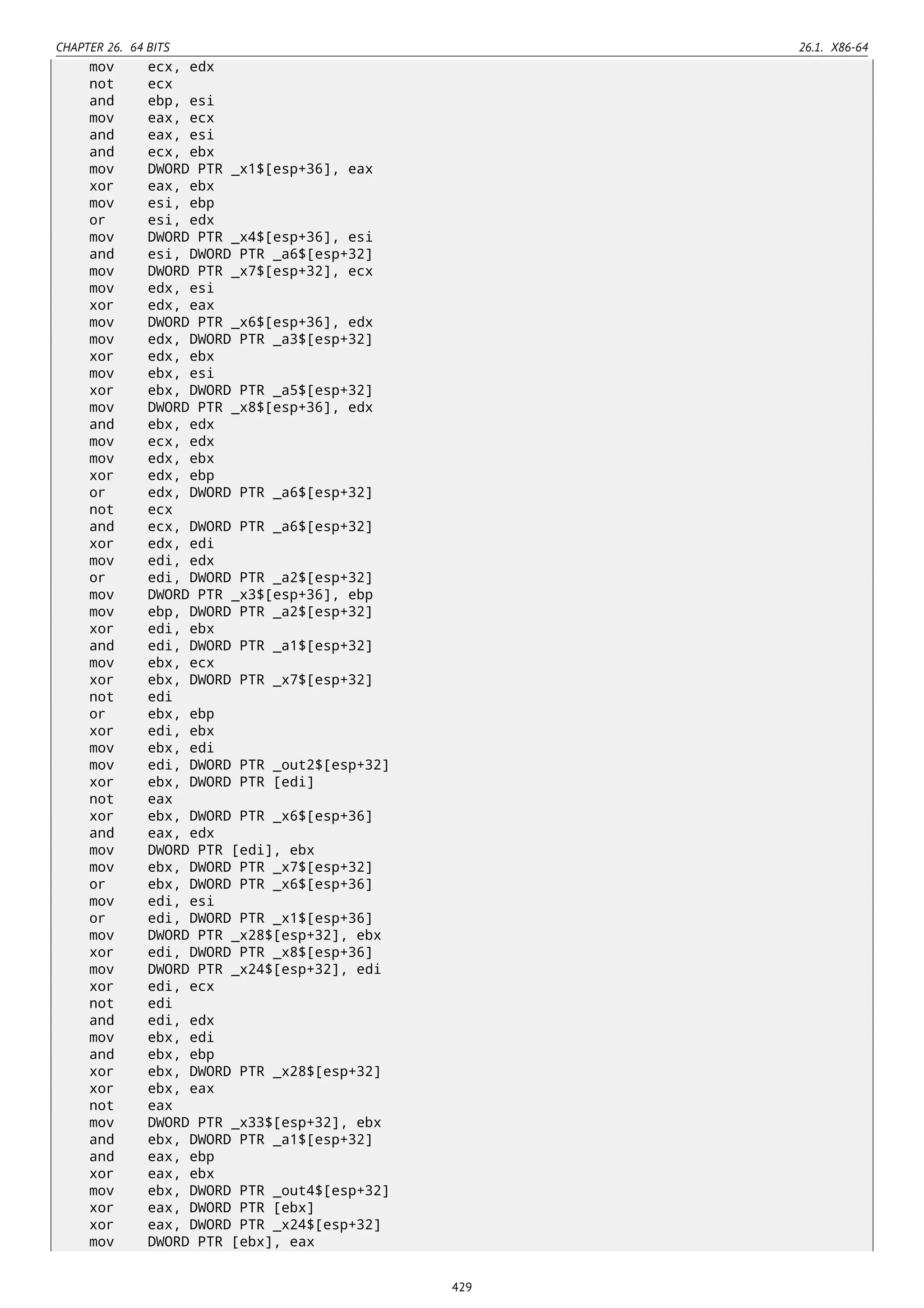 CHAPTER 26. 64 BITS 26.1. X86-64
mov ecx, edx
not ecx
and ebp, esi
mov eax, ecx
and eax, esi
and ecx, ebx
mov DWORD PTR _x1$[esp+36], eax
xor eax, ebx
mov esi, ebp
or esi, edx
mov DWORD PTR _x4$[esp+36], esi
and esi, DWORD PTR _a6$[esp+32]
mov DWORD PTR _x7$[esp+32], ecx
mov edx, esi
xor edx, eax
mov DWORD PTR _x6$[esp+36], edx
mov edx, DWORD PTR _a3$[esp+32]
xor edx, ebx
mov ebx, esi
xor ebx, DWORD PTR _a5$[esp+32]
mov DWORD PTR _x8$[esp+36], edx
and ebx, edx
mov ecx, edx
mov edx, ebx
xor edx, ebp
or edx, DWORD PTR _a6$[esp+32]
not ecx
and ecx, DWORD PTR _a6$[esp+32]
xor edx, edi
mov edi, edx
or edi, DWORD PTR _a2$[esp+32]
mov DWORD PTR _x3$[esp+36], ebp
mov ebp, DWORD PTR _a2$[esp+32]
xor edi, ebx
and edi, DWORD PTR _a1$[esp+32]
mov ebx, ecx
xor ebx, DWORD PTR _x7$[esp+32]
not edi
or ebx, ebp
xor edi, ebx
mov ebx, edi
mov edi, DWORD PTR _out2$[esp+32]
xor ebx, DWORD PTR [edi]
not eax
xor ebx, DWORD PTR _x6$[esp+36]
and eax, edx
mov DWORD PTR [edi], ebx
mov ebx, DWORD PTR _x7$[esp+32]
or ebx, DWORD PTR _x6$[esp+36]
mov edi, esi
or edi, DWORD PTR _x1$[esp+36]
mov DWORD PTR _x28$[esp+32], ebx
xor edi, DWORD PTR _x8$[esp+36]
mov DWORD PTR _x24$[esp+32], edi
xor edi, ecx
not edi
and edi, edx
mov ebx, edi
and ebx, ebp
xor ebx, DWORD PTR _x28$[esp+32]
xor ebx, eax
not eax
mov DWORD PTR _x33$[esp+32], ebx
and ebx, DWORD PTR _a1$[esp+32]
and eax, ebp
xor eax, ebx
mov ebx, DWORD PTR _out4$[esp+32]
xor eax, DWORD PTR [ebx]
xor eax, DWORD PTR _x24$[esp+32]
mov DWORD PTR [ebx], eax
429
 