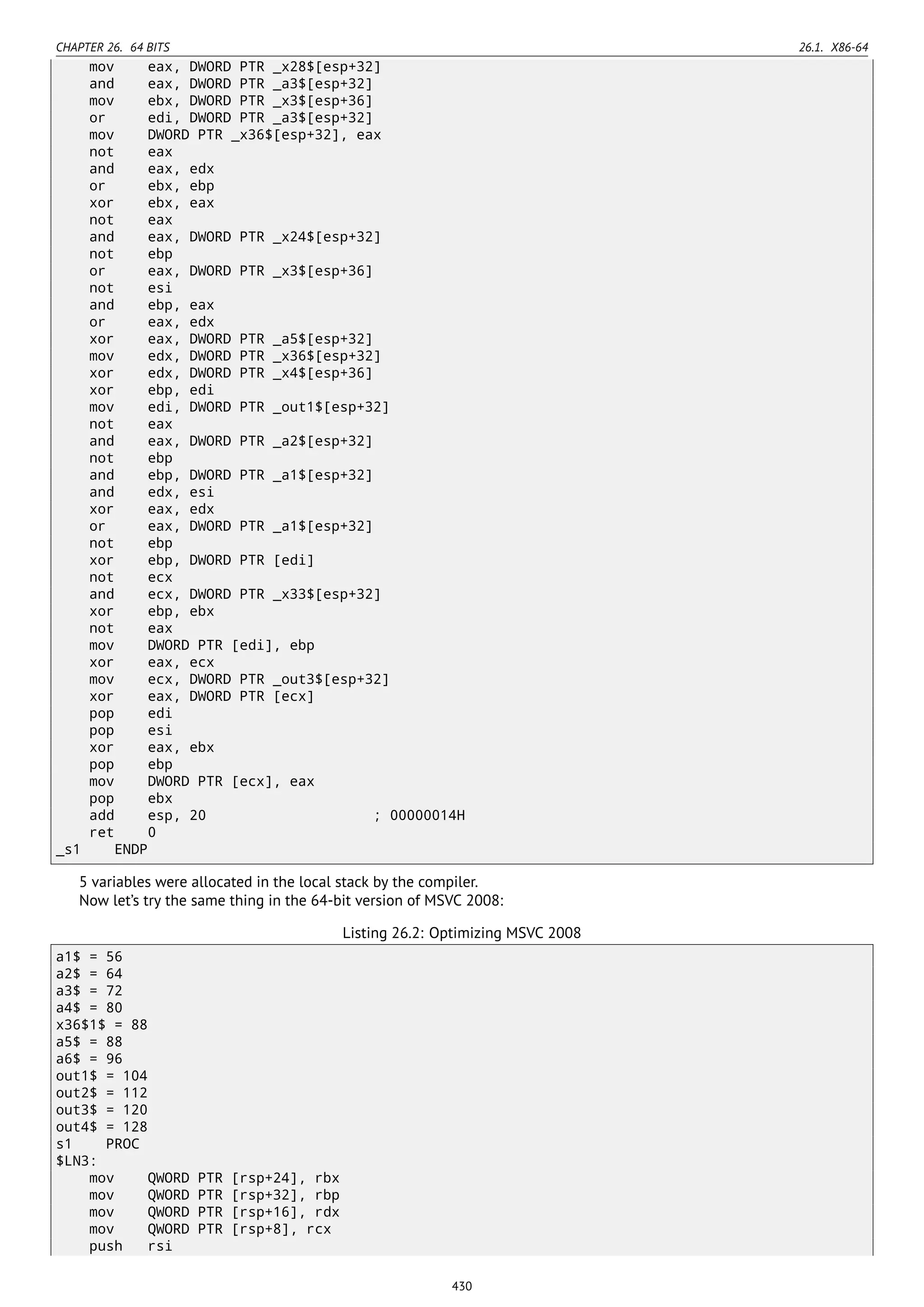 CHAPTER 26. 64 BITS 26.1. X86-64
mov eax, DWORD PTR _x28$[esp+32]
and eax, DWORD PTR _a3$[esp+32]
mov ebx, DWORD PTR _x3$[esp+36]
or edi, DWORD PTR _a3$[esp+32]
mov DWORD PTR _x36$[esp+32], eax
not eax
and eax, edx
or ebx, ebp
xor ebx, eax
not eax
and eax, DWORD PTR _x24$[esp+32]
not ebp
or eax, DWORD PTR _x3$[esp+36]
not esi
and ebp, eax
or eax, edx
xor eax, DWORD PTR _a5$[esp+32]
mov edx, DWORD PTR _x36$[esp+32]
xor edx, DWORD PTR _x4$[esp+36]
xor ebp, edi
mov edi, DWORD PTR _out1$[esp+32]
not eax
and eax, DWORD PTR _a2$[esp+32]
not ebp
and ebp, DWORD PTR _a1$[esp+32]
and edx, esi
xor eax, edx
or eax, DWORD PTR _a1$[esp+32]
not ebp
xor ebp, DWORD PTR [edi]
not ecx
and ecx, DWORD PTR _x33$[esp+32]
xor ebp, ebx
not eax
mov DWORD PTR [edi], ebp
xor eax, ecx
mov ecx, DWORD PTR _out3$[esp+32]
xor eax, DWORD PTR [ecx]
pop edi
pop esi
xor eax, ebx
pop ebp
mov DWORD PTR [ecx], eax
pop ebx
add esp, 20 ; 00000014H
ret 0
_s1 ENDP
5 variables were allocated in the local stack by the compiler.
Now let’s try the same thing in the 64-bit version of MSVC 2008:
Listing 26.2: Optimizing MSVC 2008
a1$ = 56
a2$ = 64
a3$ = 72
a4$ = 80
x36$1$ = 88
a5$ = 88
a6$ = 96
out1$ = 104
out2$ = 112
out3$ = 120
out4$ = 128
s1 PROC
$LN3:
mov QWORD PTR [rsp+24], rbx
mov QWORD PTR [rsp+32], rbp
mov QWORD PTR [rsp+16], rdx
mov QWORD PTR [rsp+8], rcx
push rsi
430
 