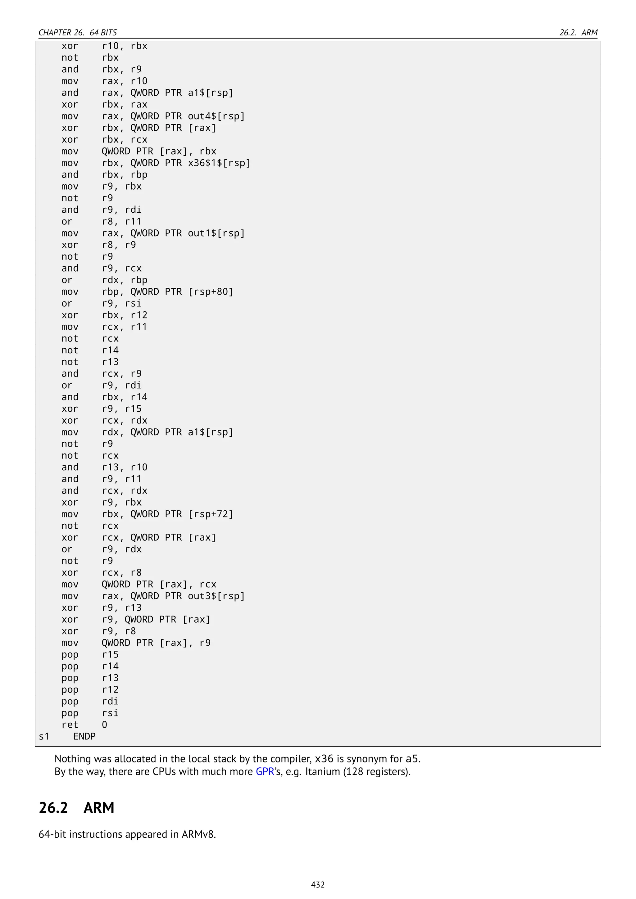 CHAPTER 26. 64 BITS 26.2. ARM
xor r10, rbx
not rbx
and rbx, r9
mov rax, r10
and rax, QWORD PTR a1$[rsp]
xor rbx, rax
mov rax, QWORD PTR out4$[rsp]
xor rbx, QWORD PTR [rax]
xor rbx, rcx
mov QWORD PTR [rax], rbx
mov rbx, QWORD PTR x36$1$[rsp]
and rbx, rbp
mov r9, rbx
not r9
and r9, rdi
or r8, r11
mov rax, QWORD PTR out1$[rsp]
xor r8, r9
not r9
and r9, rcx
or rdx, rbp
mov rbp, QWORD PTR [rsp+80]
or r9, rsi
xor rbx, r12
mov rcx, r11
not rcx
not r14
not r13
and rcx, r9
or r9, rdi
and rbx, r14
xor r9, r15
xor rcx, rdx
mov rdx, QWORD PTR a1$[rsp]
not r9
not rcx
and r13, r10
and r9, r11
and rcx, rdx
xor r9, rbx
mov rbx, QWORD PTR [rsp+72]
not rcx
xor rcx, QWORD PTR [rax]
or r9, rdx
not r9
xor rcx, r8
mov QWORD PTR [rax], rcx
mov rax, QWORD PTR out3$[rsp]
xor r9, r13
xor r9, QWORD PTR [rax]
xor r9, r8
mov QWORD PTR [rax], r9
pop r15
pop r14
pop r13
pop r12
pop rdi
pop rsi
ret 0
s1 ENDP
Nothing was allocated in the local stack by the compiler, x36 is synonym for a5.
By the way, there are CPUs with much more GPR’s, e.g. Itanium (128 registers).
26.2 ARM
64-bit instructions appeared in ARMv8.
432
 