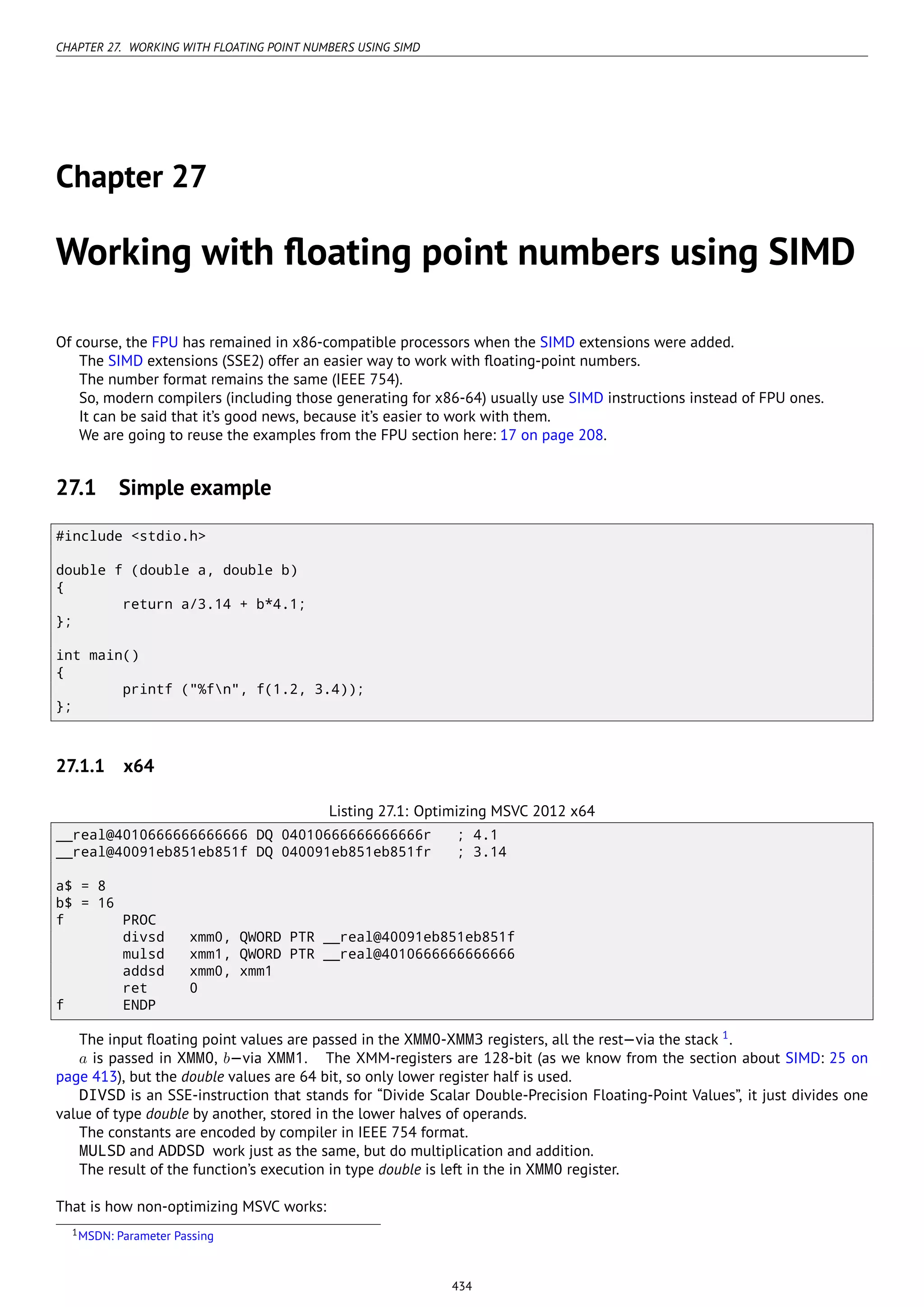 CHAPTER 27. WORKING WITH FLOATING POINT NUMBERS USING SIMD
Chapter 27
Working with ﬂoating point numbers using SIMD
Of course, the FPU has remained in x86-compatible processors when the SIMD extensions were added.
The SIMD extensions (SSE2) offer an easier way to work with ﬂoating-point numbers.
The number format remains the same (IEEE 754).
So, modern compilers (including those generating for x86-64) usually use SIMD instructions instead of FPU ones.
It can be said that it’s good news, because it’s easier to work with them.
We are going to reuse the examples from the FPU section here: 17 on page 208.
27.1 Simple example
#include <stdio.h>
double f (double a, double b)
{
return a/3.14 + b*4.1;
};
int main()
{
printf ("%fn", f(1.2, 3.4));
};
27.1.1 x64
Listing 27.1: Optimizing MSVC 2012 x64
__real@4010666666666666 DQ 04010666666666666r ; 4.1
__real@40091eb851eb851f DQ 040091eb851eb851fr ; 3.14
a$ = 8
b$ = 16
f PROC
divsd xmm0, QWORD PTR __real@40091eb851eb851f
mulsd xmm1, QWORD PTR __real@4010666666666666
addsd xmm0, xmm1
ret 0
f ENDP
The input ﬂoating point values are passed in the XMM0-XMM3 registers, all the rest—via the stack 1
.
a is passed in XMM0, b—via XMM1. The XMM-registers are 128-bit (as we know from the section about SIMD: 25 on
page 413), but the double values are 64 bit, so only lower register half is used.
DIVSD is an SSE-instruction that stands for “Divide Scalar Double-Precision Floating-Point Values”, it just divides one
value of type double by another, stored in the lower halves of operands.
The constants are encoded by compiler in IEEE 754 format.
MULSD and ADDSD work just as the same, but do multiplication and addition.
The result of the function’s execution in type double is left in the in XMM0 register.
That is how non-optimizing MSVC works:
1MSDN: Parameter Passing
434
 