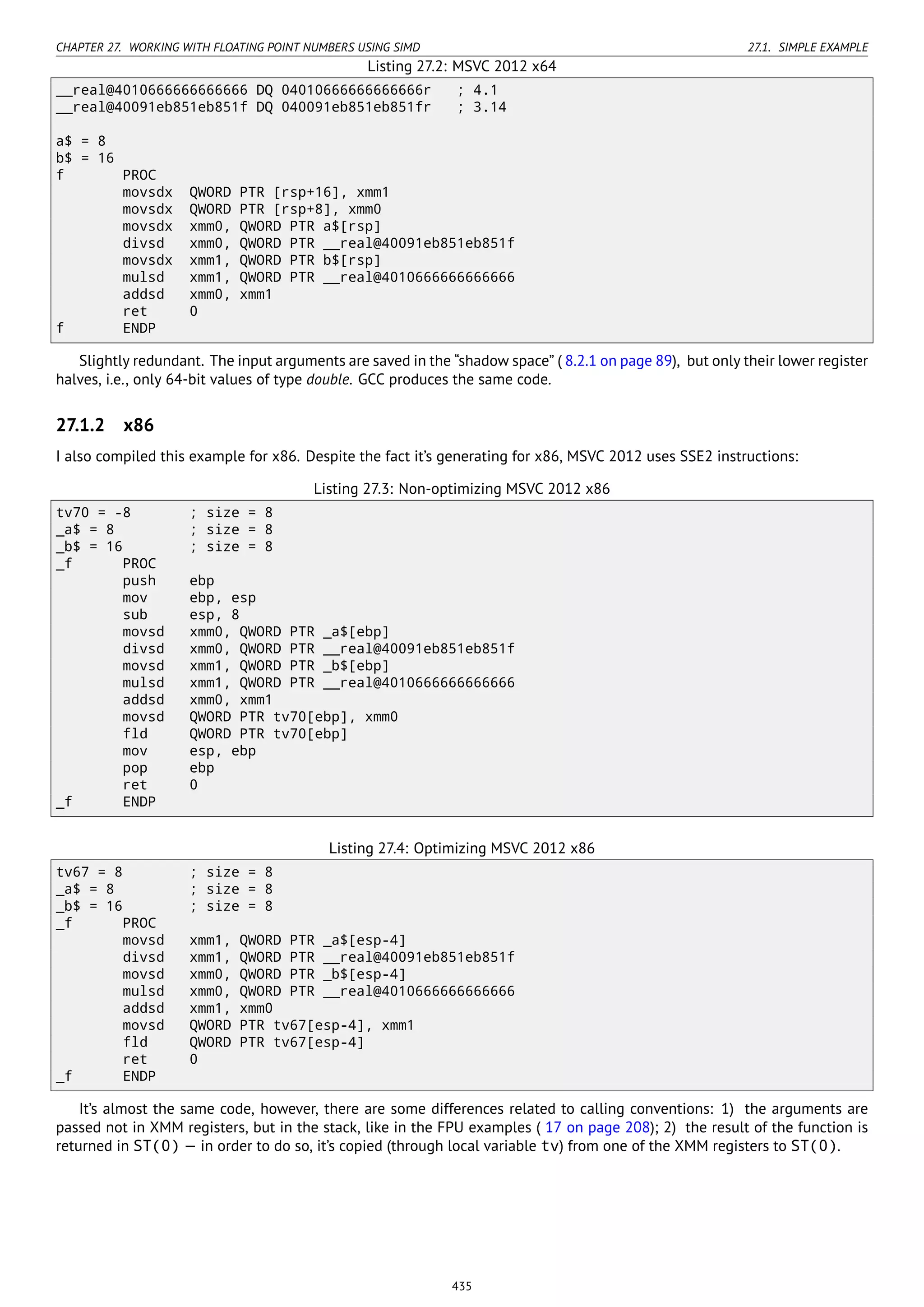 CHAPTER 27. WORKING WITH FLOATING POINT NUMBERS USING SIMD 27.1. SIMPLE EXAMPLE
Listing 27.2: MSVC 2012 x64
__real@4010666666666666 DQ 04010666666666666r ; 4.1
__real@40091eb851eb851f DQ 040091eb851eb851fr ; 3.14
a$ = 8
b$ = 16
f PROC
movsdx QWORD PTR [rsp+16], xmm1
movsdx QWORD PTR [rsp+8], xmm0
movsdx xmm0, QWORD PTR a$[rsp]
divsd xmm0, QWORD PTR __real@40091eb851eb851f
movsdx xmm1, QWORD PTR b$[rsp]
mulsd xmm1, QWORD PTR __real@4010666666666666
addsd xmm0, xmm1
ret 0
f ENDP
Slightly redundant. The input arguments are saved in the “shadow space” ( 8.2.1 on page 89), but only their lower register
halves, i.e., only 64-bit values of type double. GCC produces the same code.
27.1.2 x86
I also compiled this example for x86. Despite the fact it’s generating for x86, MSVC 2012 uses SSE2 instructions:
Listing 27.3: Non-optimizing MSVC 2012 x86
tv70 = -8 ; size = 8
_a$ = 8 ; size = 8
_b$ = 16 ; size = 8
_f PROC
push ebp
mov ebp, esp
sub esp, 8
movsd xmm0, QWORD PTR _a$[ebp]
divsd xmm0, QWORD PTR __real@40091eb851eb851f
movsd xmm1, QWORD PTR _b$[ebp]
mulsd xmm1, QWORD PTR __real@4010666666666666
addsd xmm0, xmm1
movsd QWORD PTR tv70[ebp], xmm0
fld QWORD PTR tv70[ebp]
mov esp, ebp
pop ebp
ret 0
_f ENDP
Listing 27.4: Optimizing MSVC 2012 x86
tv67 = 8 ; size = 8
_a$ = 8 ; size = 8
_b$ = 16 ; size = 8
_f PROC
movsd xmm1, QWORD PTR _a$[esp-4]
divsd xmm1, QWORD PTR __real@40091eb851eb851f
movsd xmm0, QWORD PTR _b$[esp-4]
mulsd xmm0, QWORD PTR __real@4010666666666666
addsd xmm1, xmm0
movsd QWORD PTR tv67[esp-4], xmm1
fld QWORD PTR tv67[esp-4]
ret 0
_f ENDP
It’s almost the same code, however, there are some differences related to calling conventions: 1) the arguments are
passed not in XMM registers, but in the stack, like in the FPU examples ( 17 on page 208); 2) the result of the function is
returned in ST(0) — in order to do so, it’s copied (through local variable tv) from one of the XMM registers to ST(0).
435
 