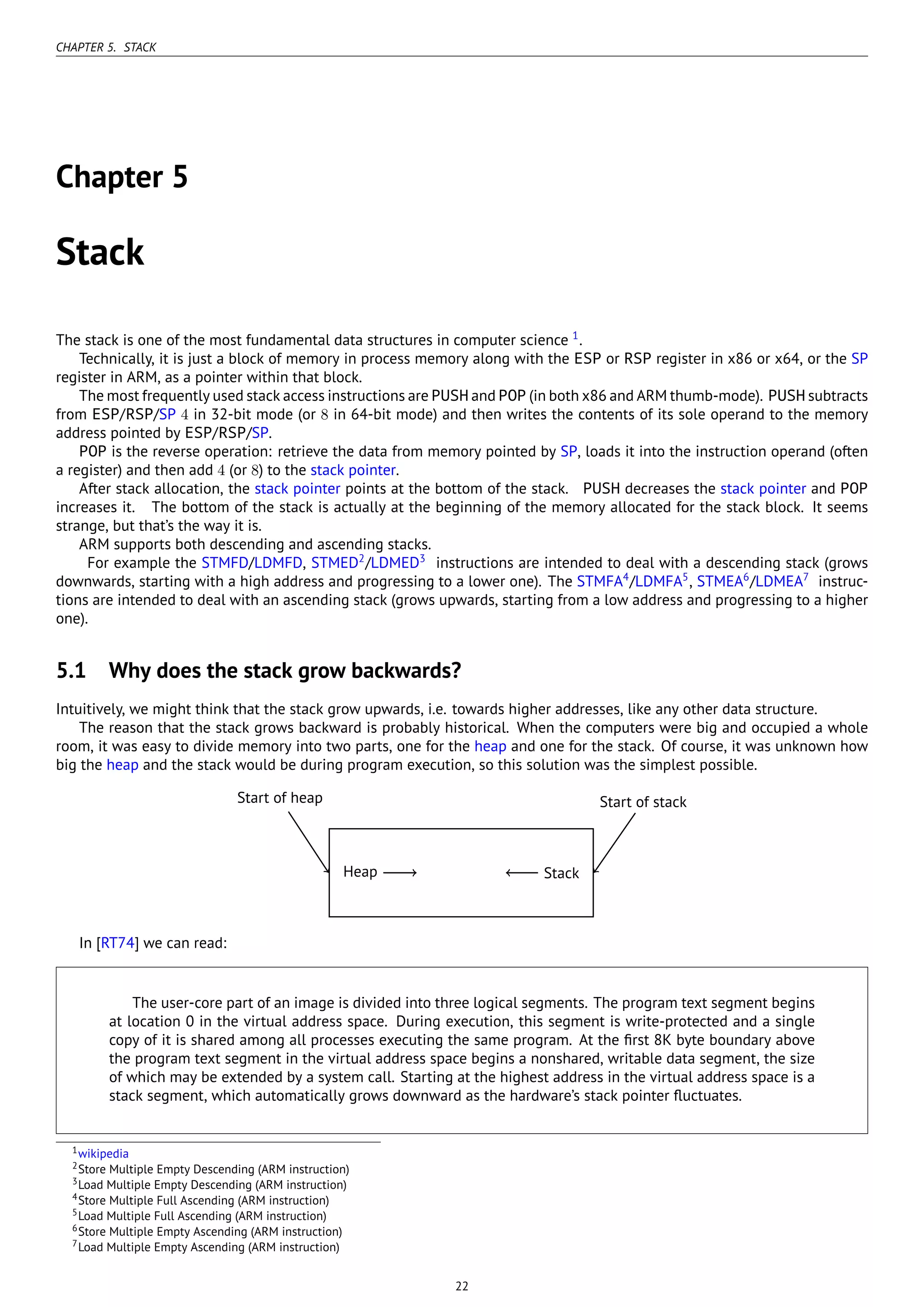 CHAPTER 5. STACK
Chapter 5
Stack
The stack is one of the most fundamental data structures in computer science 1
.
Technically, it is just a block of memory in process memory along with the ESP or RSP register in x86 or x64, or the SP
register in ARM, as a pointer within that block.
The most frequently used stack access instructions are PUSH and POP (in both x86 and ARM thumb-mode). PUSH subtracts
from ESP/RSP/SP 4 in 32-bit mode (or 8 in 64-bit mode) and then writes the contents of its sole operand to the memory
address pointed by ESP/RSP/SP.
POP is the reverse operation: retrieve the data from memory pointed by SP, loads it into the instruction operand (often
a register) and then add 4 (or 8) to the stack pointer.
After stack allocation, the stack pointer points at the bottom of the stack. PUSH decreases the stack pointer and POP
increases it. The bottom of the stack is actually at the beginning of the memory allocated for the stack block. It seems
strange, but that’s the way it is.
ARM supports both descending and ascending stacks.
For example the STMFD/LDMFD, STMED2
/LDMED3
instructions are intended to deal with a descending stack (grows
downwards, starting with a high address and progressing to a lower one). The STMFA4
/LDMFA5
, STMEA6
/LDMEA7
instruc-
tions are intended to deal with an ascending stack (grows upwards, starting from a low address and progressing to a higher
one).
5.1 Why does the stack grow backwards?
Intuitively, we might think that the stack grow upwards, i.e. towards higher addresses, like any other data structure.
The reason that the stack grows backward is probably historical. When the computers were big and occupied a whole
room, it was easy to divide memory into two parts, one for the heap and one for the stack. Of course, it was unknown how
big the heap and the stack would be during program execution, so this solution was the simplest possible.
...Heap . Stack...
Start of heap
.
Start of stack
In [RT74] we can read:
The user-core part of an image is divided into three logical segments. The program text segment begins
at location 0 in the virtual address space. During execution, this segment is write-protected and a single
copy of it is shared among all processes executing the same program. At the ﬁrst 8K byte boundary above
the program text segment in the virtual address space begins a nonshared, writable data segment, the size
of which may be extended by a system call. Starting at the highest address in the virtual address space is a
stack segment, which automatically grows downward as the hardware’s stack pointer ﬂuctuates.
1wikipedia
2Store Multiple Empty Descending (ARM instruction)
3Load Multiple Empty Descending (ARM instruction)
4Store Multiple Full Ascending (ARM instruction)
5Load Multiple Full Ascending (ARM instruction)
6Store Multiple Empty Ascending (ARM instruction)
7Load Multiple Empty Ascending (ARM instruction)
22
 