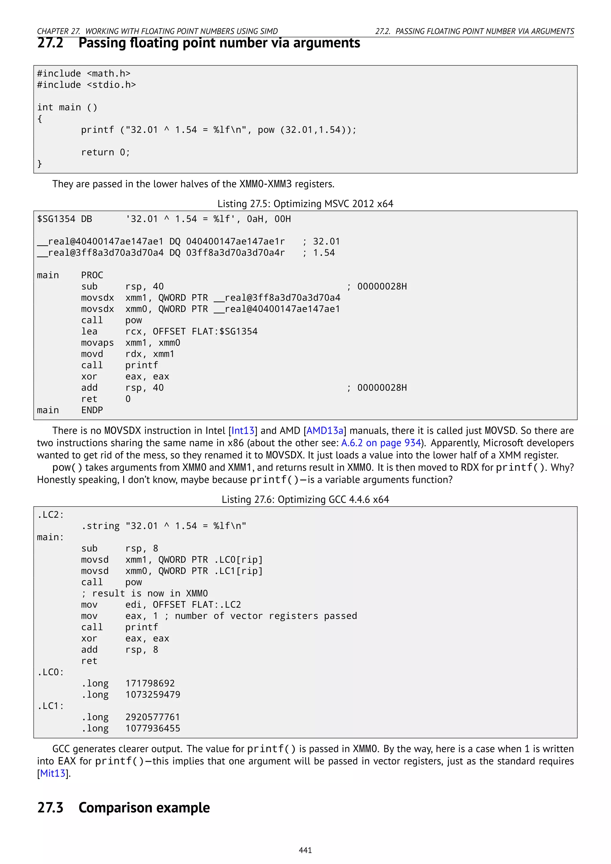 CHAPTER 27. WORKING WITH FLOATING POINT NUMBERS USING SIMD 27.2. PASSING FLOATING POINT NUMBER VIA ARGUMENTS
27.2 Passing ﬂoating point number via arguments
#include <math.h>
#include <stdio.h>
int main ()
{
printf ("32.01 ^ 1.54 = %lfn", pow (32.01,1.54));
return 0;
}
They are passed in the lower halves of the XMM0-XMM3 registers.
Listing 27.5: Optimizing MSVC 2012 x64
$SG1354 DB '32.01 ^ 1.54 = %lf', 0aH, 00H
__real@40400147ae147ae1 DQ 040400147ae147ae1r ; 32.01
__real@3ff8a3d70a3d70a4 DQ 03ff8a3d70a3d70a4r ; 1.54
main PROC
sub rsp, 40 ; 00000028H
movsdx xmm1, QWORD PTR __real@3ff8a3d70a3d70a4
movsdx xmm0, QWORD PTR __real@40400147ae147ae1
call pow
lea rcx, OFFSET FLAT:$SG1354
movaps xmm1, xmm0
movd rdx, xmm1
call printf
xor eax, eax
add rsp, 40 ; 00000028H
ret 0
main ENDP
There is no MOVSDX instruction in Intel [Int13] and AMD [AMD13a] manuals, there it is called just MOVSD. So there are
two instructions sharing the same name in x86 (about the other see: A.6.2 on page 934). Apparently, Microsoft developers
wanted to get rid of the mess, so they renamed it to MOVSDX. It just loads a value into the lower half of a XMM register.
pow() takes arguments from XMM0 and XMM1, and returns result in XMM0. It is then moved to RDX for printf(). Why?
Honestly speaking, I don’t know, maybe because printf()—is a variable arguments function?
Listing 27.6: Optimizing GCC 4.4.6 x64
.LC2:
.string "32.01 ^ 1.54 = %lfn"
main:
sub rsp, 8
movsd xmm1, QWORD PTR .LC0[rip]
movsd xmm0, QWORD PTR .LC1[rip]
call pow
; result is now in XMM0
mov edi, OFFSET FLAT:.LC2
mov eax, 1 ; number of vector registers passed
call printf
xor eax, eax
add rsp, 8
ret
.LC0:
.long 171798692
.long 1073259479
.LC1:
.long 2920577761
.long 1077936455
GCC generates clearer output. The value for printf() is passed in XMM0. By the way, here is a case when 1 is written
into EAX for printf()—this implies that one argument will be passed in vector registers, just as the standard requires
[Mit13].
27.3 Comparison example
441
 