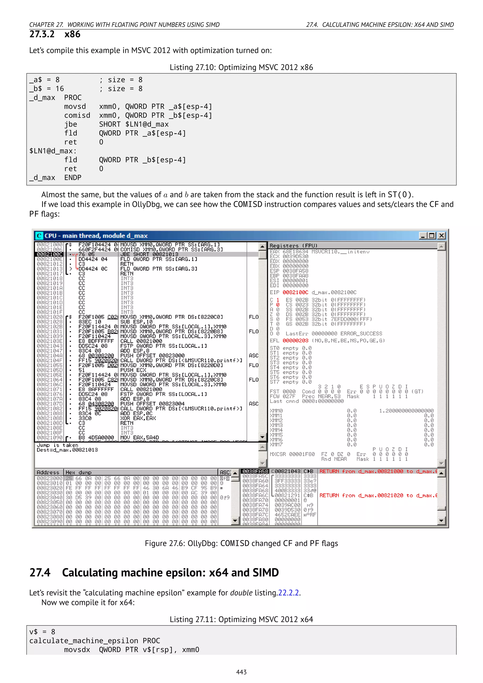 CHAPTER 27. WORKING WITH FLOATING POINT NUMBERS USING SIMD 27.4. CALCULATING MACHINE EPSILON: X64 AND SIMD
27.3.2 x86
Let’s compile this example in MSVC 2012 with optimization turned on:
Listing 27.10: Optimizing MSVC 2012 x86
_a$ = 8 ; size = 8
_b$ = 16 ; size = 8
_d_max PROC
movsd xmm0, QWORD PTR _a$[esp-4]
comisd xmm0, QWORD PTR _b$[esp-4]
jbe SHORT $LN1@d_max
fld QWORD PTR _a$[esp-4]
ret 0
$LN1@d_max:
fld QWORD PTR _b$[esp-4]
ret 0
_d_max ENDP
Almost the same, but the values of a and b are taken from the stack and the function result is left in ST(0).
If we load this example in OllyDbg, we can see how the COMISD instruction compares values and sets/clears the CF and
PF ﬂags:
Figure 27.6: OllyDbg: COMISD changed CF and PF ﬂags
27.4 Calculating machine epsilon: x64 and SIMD
Let’s revisit the “calculating machine epsilon” example for double listing.22.2.2.
Now we compile it for x64:
Listing 27.11: Optimizing MSVC 2012 x64
v$ = 8
calculate_machine_epsilon PROC
movsdx QWORD PTR v$[rsp], xmm0
443
 