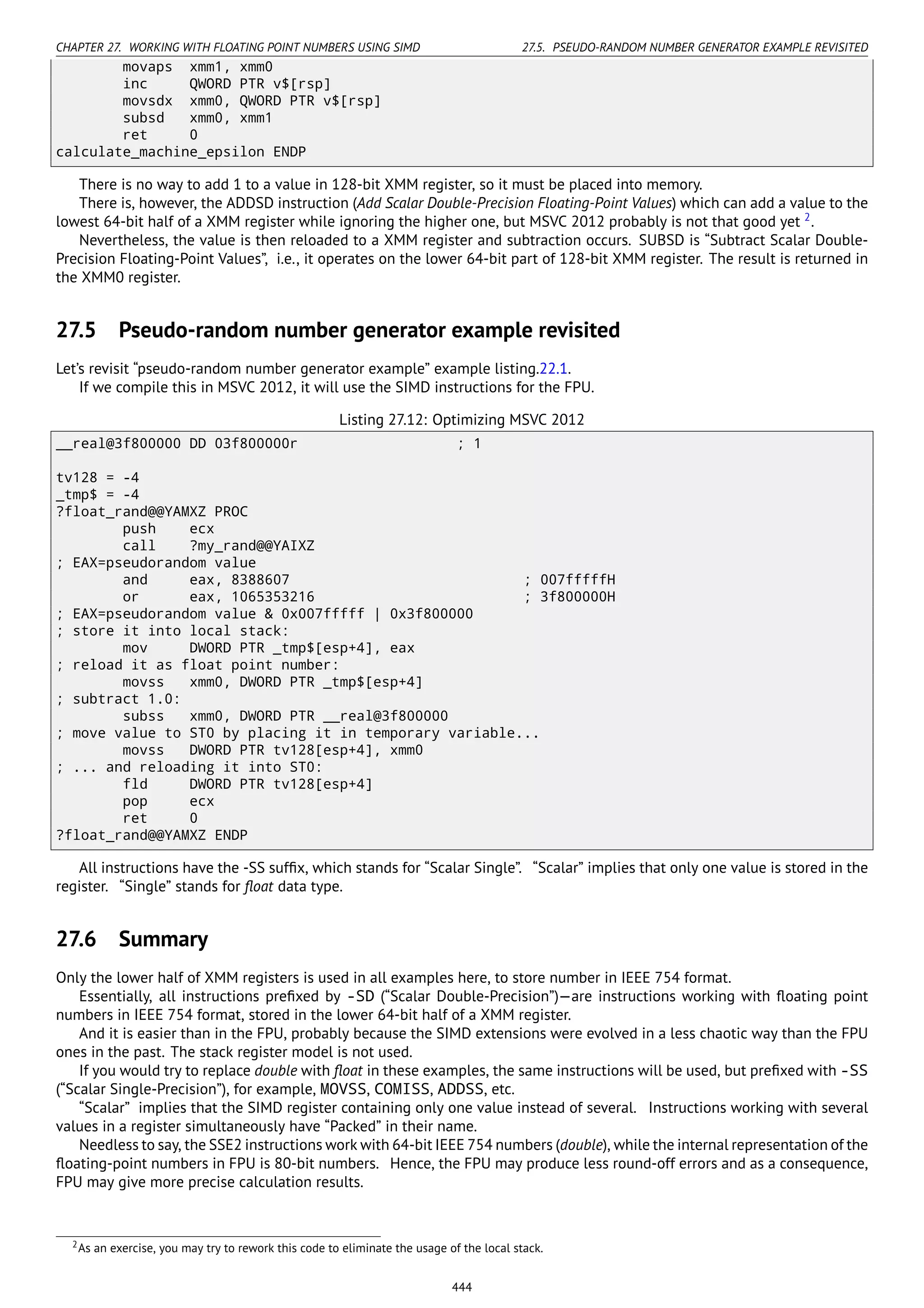 CHAPTER 27. WORKING WITH FLOATING POINT NUMBERS USING SIMD 27.5. PSEUDO-RANDOM NUMBER GENERATOR EXAMPLE REVISITED
movaps xmm1, xmm0
inc QWORD PTR v$[rsp]
movsdx xmm0, QWORD PTR v$[rsp]
subsd xmm0, xmm1
ret 0
calculate_machine_epsilon ENDP
There is no way to add 1 to a value in 128-bit XMM register, so it must be placed into memory.
There is, however, the ADDSD instruction (Add Scalar Double-Precision Floating-Point Values) which can add a value to the
lowest 64-bit half of a XMM register while ignoring the higher one, but MSVC 2012 probably is not that good yet 2
.
Nevertheless, the value is then reloaded to a XMM register and subtraction occurs. SUBSD is “Subtract Scalar Double-
Precision Floating-Point Values”, i.e., it operates on the lower 64-bit part of 128-bit XMM register. The result is returned in
the XMM0 register.
27.5 Pseudo-random number generator example revisited
Let’s revisit “pseudo-random number generator example” example listing.22.1.
If we compile this in MSVC 2012, it will use the SIMD instructions for the FPU.
Listing 27.12: Optimizing MSVC 2012
__real@3f800000 DD 03f800000r ; 1
tv128 = -4
_tmp$ = -4
?float_rand@@YAMXZ PROC
push ecx
call ?my_rand@@YAIXZ
; EAX=pseudorandom value
and eax, 8388607 ; 007fffffH
or eax, 1065353216 ; 3f800000H
; EAX=pseudorandom value & 0x007fffff | 0x3f800000
; store it into local stack:
mov DWORD PTR _tmp$[esp+4], eax
; reload it as float point number:
movss xmm0, DWORD PTR _tmp$[esp+4]
; subtract 1.0:
subss xmm0, DWORD PTR __real@3f800000
; move value to ST0 by placing it in temporary variable...
movss DWORD PTR tv128[esp+4], xmm0
; ... and reloading it into ST0:
fld DWORD PTR tv128[esp+4]
pop ecx
ret 0
?float_rand@@YAMXZ ENDP
All instructions have the -SS sufﬁx, which stands for “Scalar Single”. “Scalar” implies that only one value is stored in the
register. “Single” stands for ﬂoat data type.
27.6 Summary
Only the lower half of XMM registers is used in all examples here, to store number in IEEE 754 format.
Essentially, all instructions preﬁxed by -SD (“Scalar Double-Precision”)—are instructions working with ﬂoating point
numbers in IEEE 754 format, stored in the lower 64-bit half of a XMM register.
And it is easier than in the FPU, probably because the SIMD extensions were evolved in a less chaotic way than the FPU
ones in the past. The stack register model is not used.
If you would try to replace double with ﬂoat in these examples, the same instructions will be used, but preﬁxed with -SS
(“Scalar Single-Precision”), for example, MOVSS, COMISS, ADDSS, etc.
“Scalar” implies that the SIMD register containing only one value instead of several. Instructions working with several
values in a register simultaneously have “Packed” in their name.
Needless to say, the SSE2 instructions work with 64-bit IEEE 754 numbers (double), while the internal representation of the
ﬂoating-point numbers in FPU is 80-bit numbers. Hence, the FPU may produce less round-off errors and as a consequence,
FPU may give more precise calculation results.
2As an exercise, you may try to rework this code to eliminate the usage of the local stack.
444
 