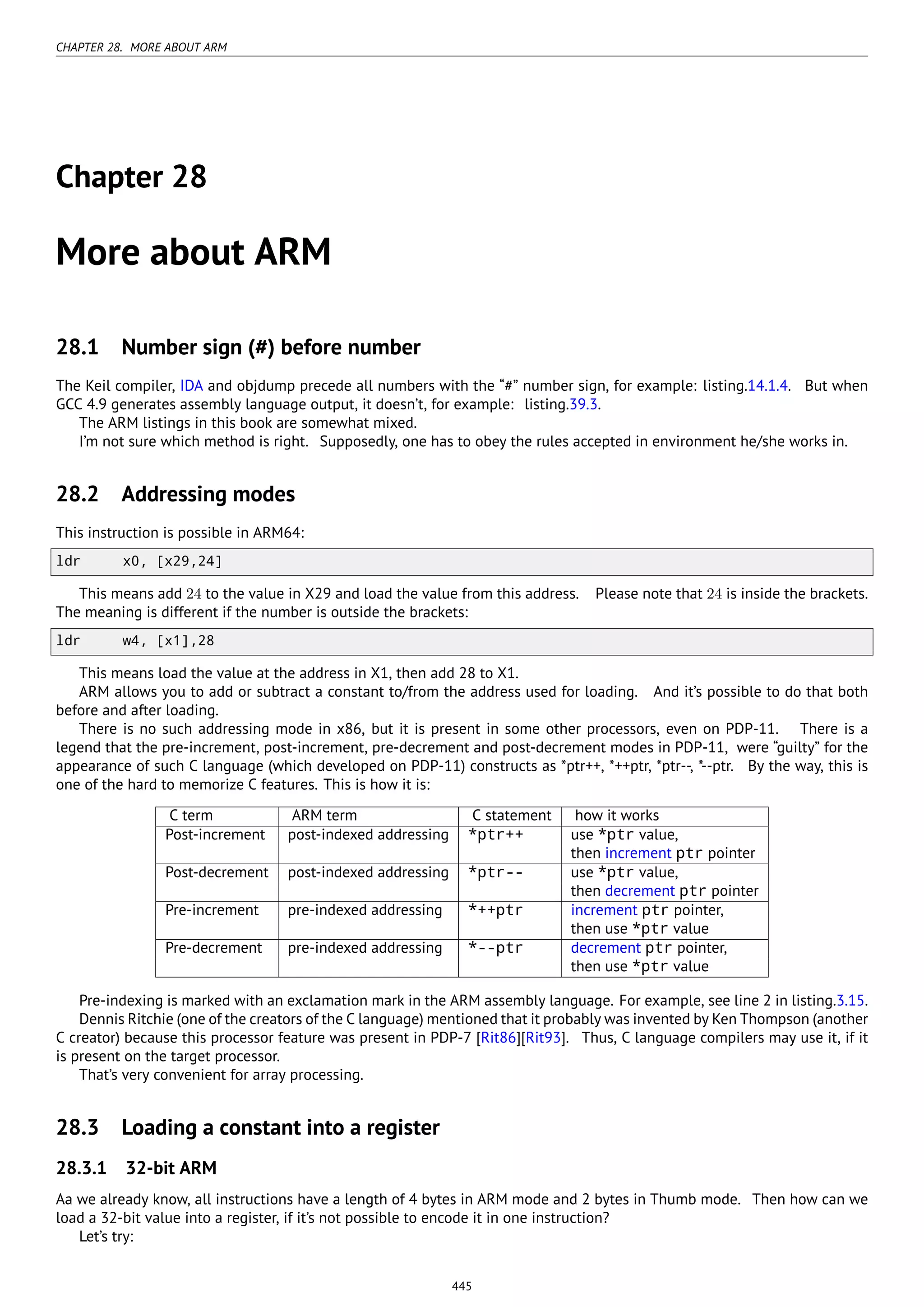 CHAPTER 28. MORE ABOUT ARM
Chapter 28
More about ARM
28.1 Number sign (#) before number
The Keil compiler, IDA and objdump precede all numbers with the “#” number sign, for example: listing.14.1.4. But when
GCC 4.9 generates assembly language output, it doesn’t, for example: listing.39.3.
The ARM listings in this book are somewhat mixed.
I’m not sure which method is right. Supposedly, one has to obey the rules accepted in environment he/she works in.
28.2 Addressing modes
This instruction is possible in ARM64:
ldr x0, [x29,24]
This means add 24 to the value in X29 and load the value from this address. Please note that 24 is inside the brackets.
The meaning is different if the number is outside the brackets:
ldr w4, [x1],28
This means load the value at the address in X1, then add 28 to X1.
ARM allows you to add or subtract a constant to/from the address used for loading. And it’s possible to do that both
before and after loading.
There is no such addressing mode in x86, but it is present in some other processors, even on PDP-11. There is a
legend that the pre-increment, post-increment, pre-decrement and post-decrement modes in PDP-11, were “guilty” for the
appearance of such C language (which developed on PDP-11) constructs as *ptr++, *++ptr, *ptr--, *--ptr. By the way, this is
one of the hard to memorize C features. This is how it is:
C term ARM term C statement how it works
Post-increment post-indexed addressing *ptr++ use *ptr value,
then increment ptr pointer
Post-decrement post-indexed addressing *ptr-- use *ptr value,
then decrement ptr pointer
Pre-increment pre-indexed addressing *++ptr increment ptr pointer,
then use *ptr value
Pre-decrement pre-indexed addressing *--ptr decrement ptr pointer,
then use *ptr value
Pre-indexing is marked with an exclamation mark in the ARM assembly language. For example, see line 2 in listing.3.15.
Dennis Ritchie (one of the creators of the C language) mentioned that it probably was invented by Ken Thompson (another
C creator) because this processor feature was present in PDP-7 [Rit86][Rit93]. Thus, C language compilers may use it, if it
is present on the target processor.
That’s very convenient for array processing.
28.3 Loading a constant into a register
28.3.1 32-bit ARM
Aa we already know, all instructions have a length of 4 bytes in ARM mode and 2 bytes in Thumb mode. Then how can we
load a 32-bit value into a register, if it’s not possible to encode it in one instruction?
Let’s try:
445
 