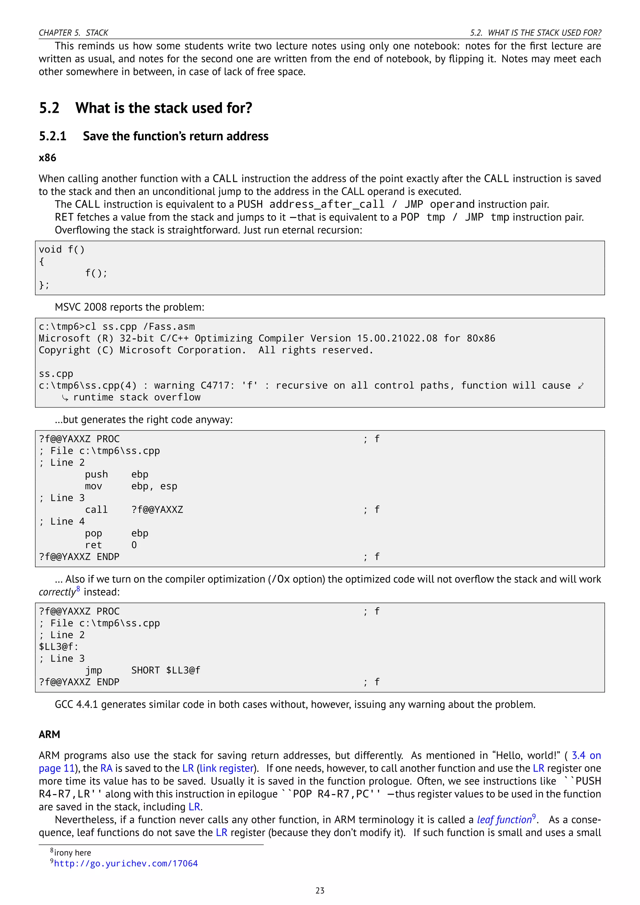CHAPTER 5. STACK 5.2. WHAT IS THE STACK USED FOR?
This reminds us how some students write two lecture notes using only one notebook: notes for the ﬁrst lecture are
written as usual, and notes for the second one are written from the end of notebook, by ﬂipping it. Notes may meet each
other somewhere in between, in case of lack of free space.
5.2 What is the stack used for?
5.2.1 Save the function’s return address
x86
When calling another function with a CALL instruction the address of the point exactly after the CALL instruction is saved
to the stack and then an unconditional jump to the address in the CALL operand is executed.
The CALL instruction is equivalent to a PUSH address_after_call / JMP operand instruction pair.
RET fetches a value from the stack and jumps to it —that is equivalent to a POP tmp / JMP tmp instruction pair.
Overﬂowing the stack is straightforward. Just run eternal recursion:
void f()
{
f();
};
MSVC 2008 reports the problem:
c:tmp6>cl ss.cpp /Fass.asm
Microsoft (R) 32-bit C/C++ Optimizing Compiler Version 15.00.21022.08 for 80x86
Copyright (C) Microsoft Corporation. All rights reserved.
ss.cpp
c:tmp6ss.cpp(4) : warning C4717: 'f' : recursive on all control paths, function will cause ⤦
runtime stack overflow
…but generates the right code anyway:
?f@@YAXXZ PROC ; f
; File c:tmp6ss.cpp
; Line 2
push ebp
mov ebp, esp
; Line 3
call ?f@@YAXXZ ; f
; Line 4
pop ebp
ret 0
?f@@YAXXZ ENDP ; f
… Also if we turn on the compiler optimization (/Ox option) the optimized code will not overﬂow the stack and will work
correctly8
instead:
?f@@YAXXZ PROC ; f
; File c:tmp6ss.cpp
; Line 2
$LL3@f:
; Line 3
jmp SHORT $LL3@f
?f@@YAXXZ ENDP ; f
GCC 4.4.1 generates similar code in both cases without, however, issuing any warning about the problem.
ARM
ARM programs also use the stack for saving return addresses, but differently. As mentioned in “Hello, world!” ( 3.4 on
page 11), the RA is saved to the LR (link register). If one needs, however, to call another function and use the LR register one
more time its value has to be saved. Usually it is saved in the function prologue. Often, we see instructions like ``PUSH
R4-R7,LR'' along with this instruction in epilogue ``POP R4-R7,PC'' —thus register values to be used in the function
are saved in the stack, including LR.
Nevertheless, if a function never calls any other function, in ARM terminology it is called a leaf function9
. As a conse-
quence, leaf functions do not save the LR register (because they don’t modify it). If such function is small and uses a small
8irony here
9http://go.yurichev.com/17064
23
 