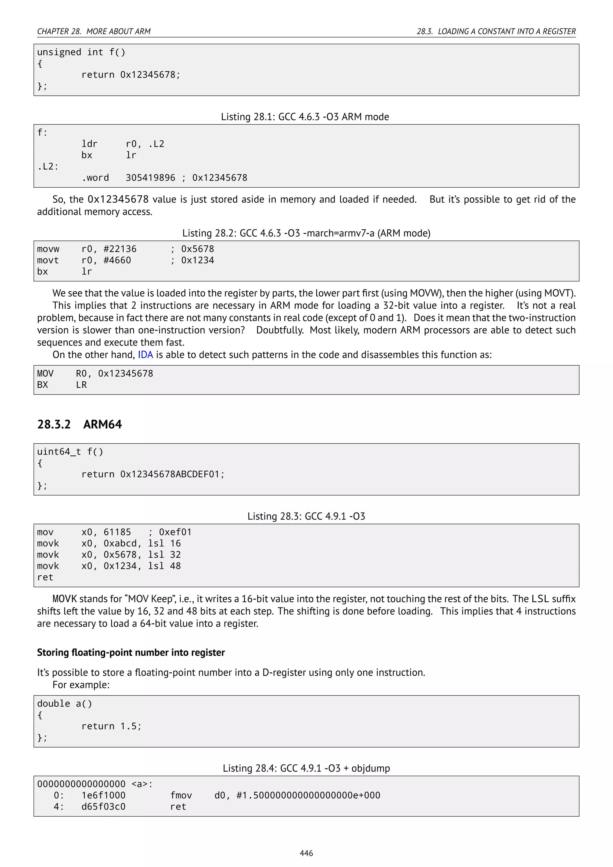 CHAPTER 28. MORE ABOUT ARM 28.3. LOADING A CONSTANT INTO A REGISTER
unsigned int f()
{
return 0x12345678;
};
Listing 28.1: GCC 4.6.3 -O3 ARM mode
f:
ldr r0, .L2
bx lr
.L2:
.word 305419896 ; 0x12345678
So, the 0x12345678 value is just stored aside in memory and loaded if needed. But it’s possible to get rid of the
additional memory access.
Listing 28.2: GCC 4.6.3 -O3 -march=armv7-a (ARM mode)
movw r0, #22136 ; 0x5678
movt r0, #4660 ; 0x1234
bx lr
We see that the value is loaded into the register by parts, the lower part ﬁrst (using MOVW), then the higher (using MOVT).
This implies that 2 instructions are necessary in ARM mode for loading a 32-bit value into a register. It’s not a real
problem, because in fact there are not many constants in real code (except of 0 and 1). Does it mean that the two-instruction
version is slower than one-instruction version? Doubtfully. Most likely, modern ARM processors are able to detect such
sequences and execute them fast.
On the other hand, IDA is able to detect such patterns in the code and disassembles this function as:
MOV R0, 0x12345678
BX LR
28.3.2 ARM64
uint64_t f()
{
return 0x12345678ABCDEF01;
};
Listing 28.3: GCC 4.9.1 -O3
mov x0, 61185 ; 0xef01
movk x0, 0xabcd, lsl 16
movk x0, 0x5678, lsl 32
movk x0, 0x1234, lsl 48
ret
MOVK stands for “MOV Keep”, i.e., it writes a 16-bit value into the register, not touching the rest of the bits. The LSL sufﬁx
shifts left the value by 16, 32 and 48 bits at each step. The shifting is done before loading. This implies that 4 instructions
are necessary to load a 64-bit value into a register.
Storing ﬂoating-point number into register
It’s possible to store a ﬂoating-point number into a D-register using only one instruction.
For example:
double a()
{
return 1.5;
};
Listing 28.4: GCC 4.9.1 -O3 + objdump
0000000000000000 <a>:
0: 1e6f1000 fmov d0, #1.500000000000000000e+000
4: d65f03c0 ret
446
 