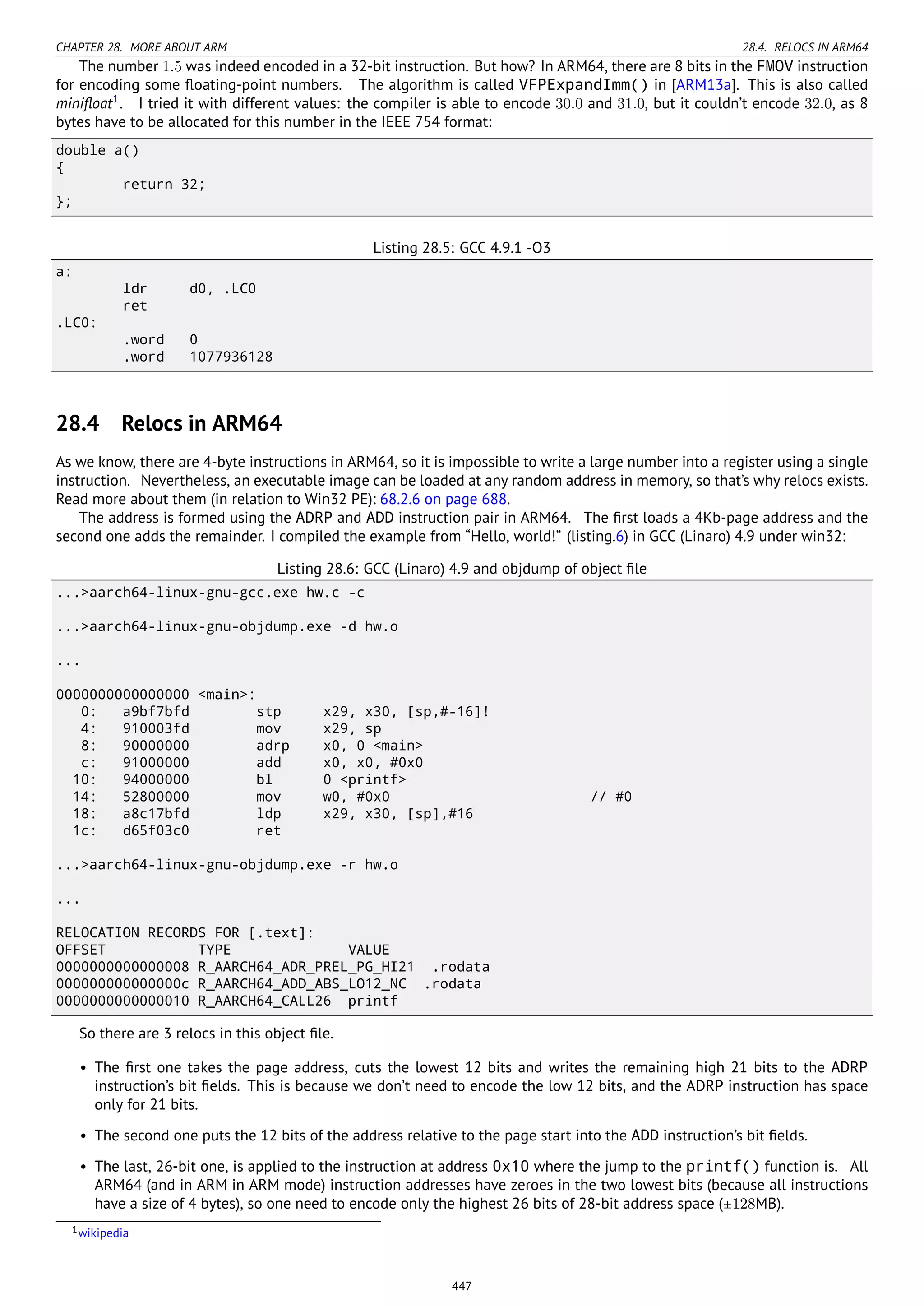 CHAPTER 28. MORE ABOUT ARM 28.4. RELOCS IN ARM64
The number 1.5 was indeed encoded in a 32-bit instruction. But how? In ARM64, there are 8 bits in the FMOV instruction
for encoding some ﬂoating-point numbers. The algorithm is called VFPExpandImm() in [ARM13a]. This is also called
miniﬂoat1
. I tried it with different values: the compiler is able to encode 30.0 and 31.0, but it couldn’t encode 32.0, as 8
bytes have to be allocated for this number in the IEEE 754 format:
double a()
{
return 32;
};
Listing 28.5: GCC 4.9.1 -O3
a:
ldr d0, .LC0
ret
.LC0:
.word 0
.word 1077936128
28.4 Relocs in ARM64
As we know, there are 4-byte instructions in ARM64, so it is impossible to write a large number into a register using a single
instruction. Nevertheless, an executable image can be loaded at any random address in memory, so that’s why relocs exists.
Read more about them (in relation to Win32 PE): 68.2.6 on page 688.
The address is formed using the ADRP and ADD instruction pair in ARM64. The ﬁrst loads a 4Kb-page address and the
second one adds the remainder. I compiled the example from “Hello, world!” (listing.6) in GCC (Linaro) 4.9 under win32:
Listing 28.6: GCC (Linaro) 4.9 and objdump of object ﬁle
...>aarch64-linux-gnu-gcc.exe hw.c -c
...>aarch64-linux-gnu-objdump.exe -d hw.o
...
0000000000000000 <main>:
0: a9bf7bfd stp x29, x30, [sp,#-16]!
4: 910003fd mov x29, sp
8: 90000000 adrp x0, 0 <main>
c: 91000000 add x0, x0, #0x0
10: 94000000 bl 0 <printf>
14: 52800000 mov w0, #0x0 // #0
18: a8c17bfd ldp x29, x30, [sp],#16
1c: d65f03c0 ret
...>aarch64-linux-gnu-objdump.exe -r hw.o
...
RELOCATION RECORDS FOR [.text]:
OFFSET TYPE VALUE
0000000000000008 R_AARCH64_ADR_PREL_PG_HI21 .rodata
000000000000000c R_AARCH64_ADD_ABS_LO12_NC .rodata
0000000000000010 R_AARCH64_CALL26 printf
So there are 3 relocs in this object ﬁle.
• The ﬁrst one takes the page address, cuts the lowest 12 bits and writes the remaining high 21 bits to the ADRP
instruction’s bit ﬁelds. This is because we don’t need to encode the low 12 bits, and the ADRP instruction has space
only for 21 bits.
• The second one puts the 12 bits of the address relative to the page start into the ADD instruction’s bit ﬁelds.
• The last, 26-bit one, is applied to the instruction at address 0x10 where the jump to the printf() function is. All
ARM64 (and in ARM in ARM mode) instruction addresses have zeroes in the two lowest bits (because all instructions
have a size of 4 bytes), so one need to encode only the highest 26 bits of 28-bit address space (±128MB).
1wikipedia
447
 