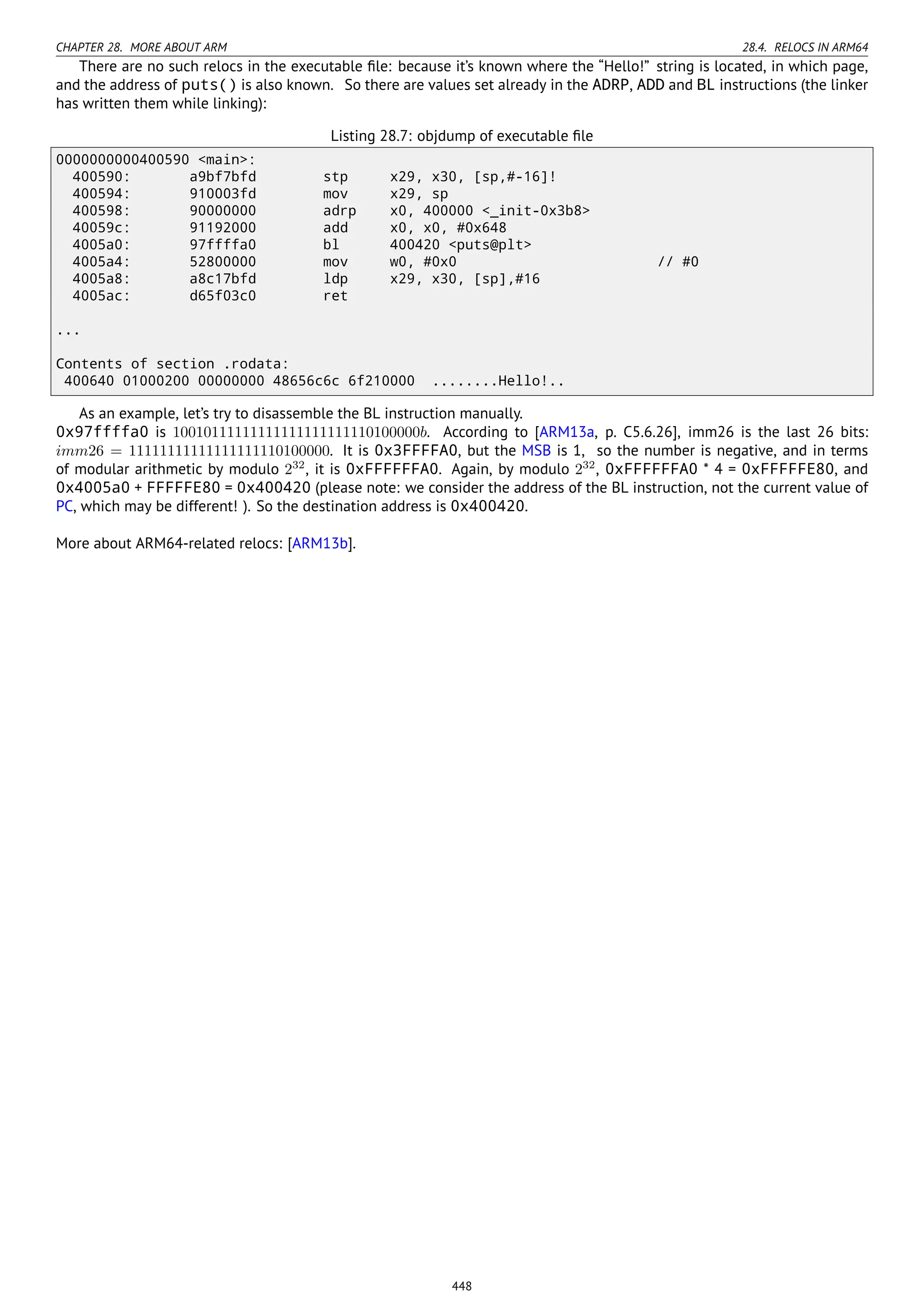CHAPTER 28. MORE ABOUT ARM 28.4. RELOCS IN ARM64
There are no such relocs in the executable ﬁle: because it’s known where the “Hello!” string is located, in which page,
and the address of puts() is also known. So there are values set already in the ADRP, ADD and BL instructions (the linker
has written them while linking):
Listing 28.7: objdump of executable ﬁle
0000000000400590 <main>:
400590: a9bf7bfd stp x29, x30, [sp,#-16]!
400594: 910003fd mov x29, sp
400598: 90000000 adrp x0, 400000 <_init-0x3b8>
40059c: 91192000 add x0, x0, #0x648
4005a0: 97ffffa0 bl 400420 <puts@plt>
4005a4: 52800000 mov w0, #0x0 // #0
4005a8: a8c17bfd ldp x29, x30, [sp],#16
4005ac: d65f03c0 ret
...
Contents of section .rodata:
400640 01000200 00000000 48656c6c 6f210000 ........Hello!..
As an example, let’s try to disassemble the BL instruction manually.
0x97ffffa0 is 10010111111111111111111110100000b. According to [ARM13a, p. C5.6.26], imm26 is the last 26 bits:
imm26 = 11111111111111111110100000. It is 0x3FFFFA0, but the MSB is 1, so the number is negative, and in terms
of modular arithmetic by modulo 232
, it is 0xFFFFFFA0. Again, by modulo 232
, 0xFFFFFFA0 * 4 = 0xFFFFFE80, and
0x4005a0 + FFFFFE80 = 0x400420 (please note: we consider the address of the BL instruction, not the current value of
PC, which may be different! ). So the destination address is 0x400420.
More about ARM64-related relocs: [ARM13b].
448
 