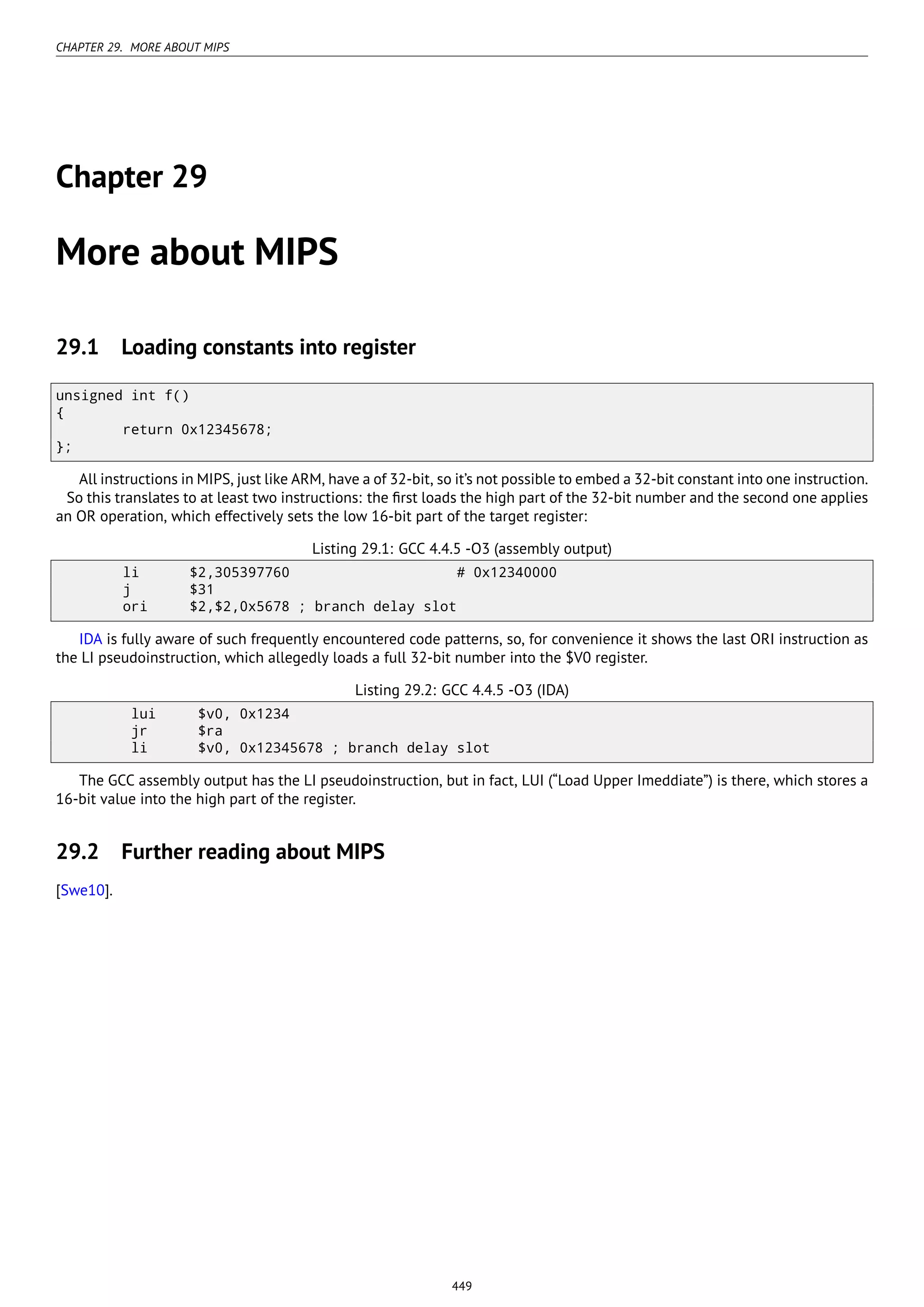 CHAPTER 29. MORE ABOUT MIPS
Chapter 29
More about MIPS
29.1 Loading constants into register
unsigned int f()
{
return 0x12345678;
};
All instructions in MIPS, just like ARM, have a of 32-bit, so it’s not possible to embed a 32-bit constant into one instruction.
So this translates to at least two instructions: the ﬁrst loads the high part of the 32-bit number and the second one applies
an OR operation, which effectively sets the low 16-bit part of the target register:
Listing 29.1: GCC 4.4.5 -O3 (assembly output)
li $2,305397760 # 0x12340000
j $31
ori $2,$2,0x5678 ; branch delay slot
IDA is fully aware of such frequently encountered code patterns, so, for convenience it shows the last ORI instruction as
the LI pseudoinstruction, which allegedly loads a full 32-bit number into the $V0 register.
Listing 29.2: GCC 4.4.5 -O3 (IDA)
lui $v0, 0x1234
jr $ra
li $v0, 0x12345678 ; branch delay slot
The GCC assembly output has the LI pseudoinstruction, but in fact, LUI (“Load Upper Imeddiate”) is there, which stores a
16-bit value into the high part of the register.
29.2 Further reading about MIPS
[Swe10].
449
 