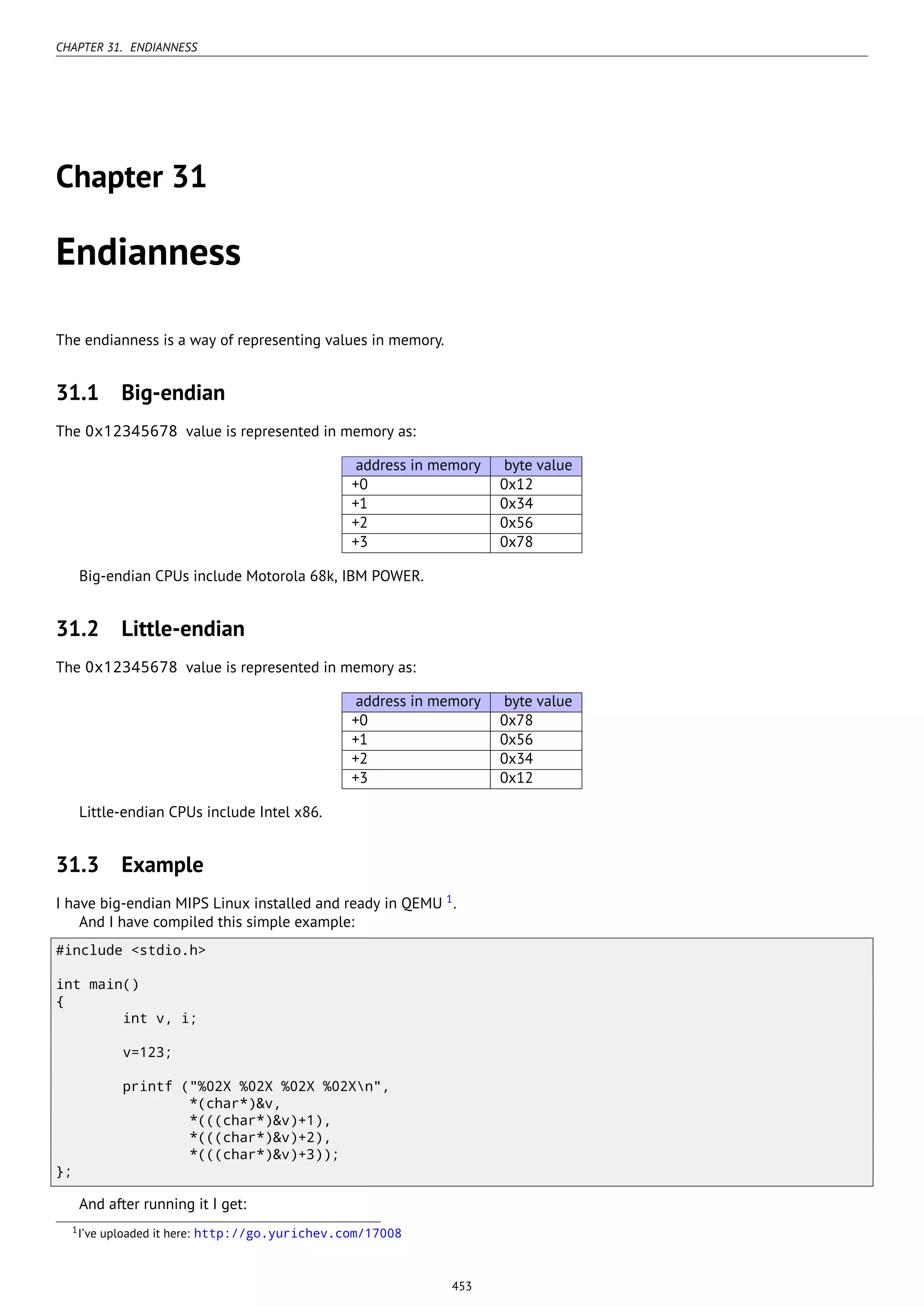 CHAPTER 31. ENDIANNESS
Chapter 31
Endianness
The endianness is a way of representing values in memory.
31.1 Big-endian
The 0x12345678 value is represented in memory as:
address in memory byte value
+0 0x12
+1 0x34
+2 0x56
+3 0x78
Big-endian CPUs include Motorola 68k, IBM POWER.
31.2 Little-endian
The 0x12345678 value is represented in memory as:
address in memory byte value
+0 0x78
+1 0x56
+2 0x34
+3 0x12
Little-endian CPUs include Intel x86.
31.3 Example
I have big-endian MIPS Linux installed and ready in QEMU 1
.
And I have compiled this simple example:
#include <stdio.h>
int main()
{
int v, i;
v=123;
printf ("%02X %02X %02X %02Xn",
*(char*)&v,
*(((char*)&v)+1),
*(((char*)&v)+2),
*(((char*)&v)+3));
};
And after running it I get:
1I’ve uploaded it here: http://go.yurichev.com/17008
453
 
