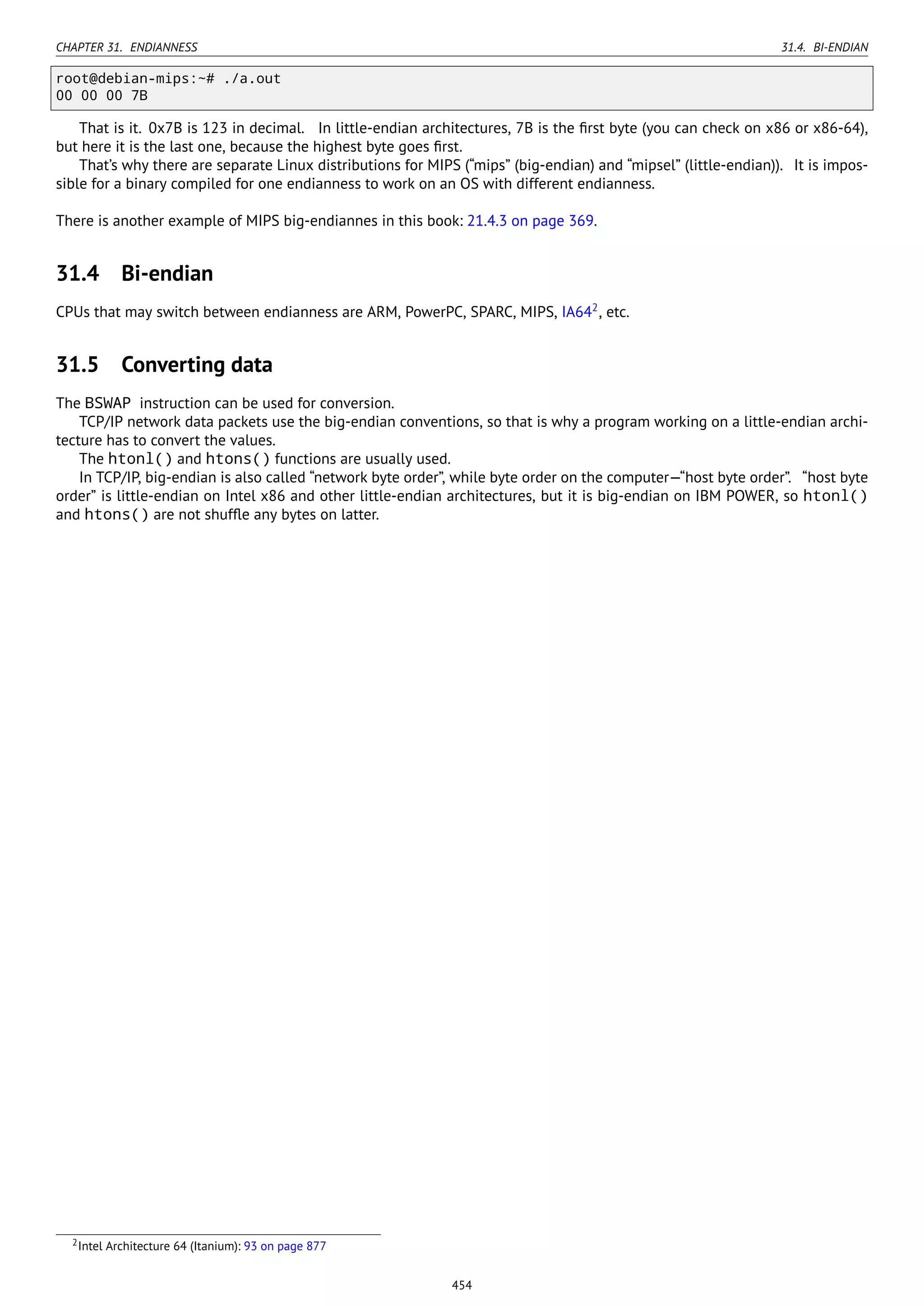 CHAPTER 31. ENDIANNESS 31.4. BI-ENDIAN
root@debian-mips:~# ./a.out
00 00 00 7B
That is it. 0x7B is 123 in decimal. In little-endian architectures, 7B is the ﬁrst byte (you can check on x86 or x86-64),
but here it is the last one, because the highest byte goes ﬁrst.
That’s why there are separate Linux distributions for MIPS (“mips” (big-endian) and “mipsel” (little-endian)). It is impos-
sible for a binary compiled for one endianness to work on an OS with different endianness.
There is another example of MIPS big-endiannes in this book: 21.4.3 on page 369.
31.4 Bi-endian
CPUs that may switch between endianness are ARM, PowerPC, SPARC, MIPS, IA642
, etc.
31.5 Converting data
The BSWAP instruction can be used for conversion.
TCP/IP network data packets use the big-endian conventions, so that is why a program working on a little-endian archi-
tecture has to convert the values.
The htonl() and htons() functions are usually used.
In TCP/IP, big-endian is also called “network byte order”, while byte order on the computer—“host byte order”. “host byte
order” is little-endian on Intel x86 and other little-endian architectures, but it is big-endian on IBM POWER, so htonl()
and htons() are not shufﬂe any bytes on latter.
2Intel Architecture 64 (Itanium): 93 on page 877
454
 
