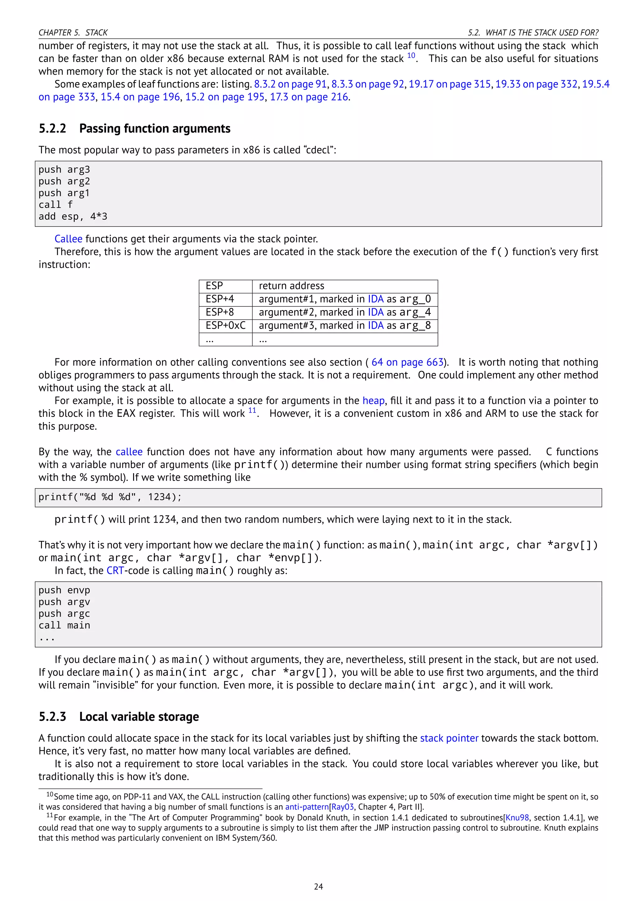 CHAPTER 5. STACK 5.2. WHAT IS THE STACK USED FOR?
number of registers, it may not use the stack at all. Thus, it is possible to call leaf functions without using the stack which
can be faster than on older x86 because external RAM is not used for the stack 10
. This can be also useful for situations
when memory for the stack is not yet allocated or not available.
Some examples of leaf functions are: listing. 8.3.2 on page 91, 8.3.3 on page 92, 19.17 on page 315, 19.33 on page 332, 19.5.4
on page 333, 15.4 on page 196, 15.2 on page 195, 17.3 on page 216.
5.2.2 Passing function arguments
The most popular way to pass parameters in x86 is called “cdecl”:
push arg3
push arg2
push arg1
call f
add esp, 4*3
Callee functions get their arguments via the stack pointer.
Therefore, this is how the argument values are located in the stack before the execution of the f() function’s very ﬁrst
instruction:
ESP return address
ESP+4 argument#1, marked in IDA as arg_0
ESP+8 argument#2, marked in IDA as arg_4
ESP+0xC argument#3, marked in IDA as arg_8
… …
For more information on other calling conventions see also section ( 64 on page 663). It is worth noting that nothing
obliges programmers to pass arguments through the stack. It is not a requirement. One could implement any other method
without using the stack at all.
For example, it is possible to allocate a space for arguments in the heap, ﬁll it and pass it to a function via a pointer to
this block in the EAX register. This will work 11
. However, it is a convenient custom in x86 and ARM to use the stack for
this purpose.
By the way, the callee function does not have any information about how many arguments were passed. C functions
with a variable number of arguments (like printf()) determine their number using format string speciﬁers (which begin
with the % symbol). If we write something like
printf("%d %d %d", 1234);
printf() will print 1234, and then two random numbers, which were laying next to it in the stack.
That’s why it is not very important how we declare the main() function: as main(), main(int argc, char *argv[])
or main(int argc, char *argv[], char *envp[]).
In fact, the CRT-code is calling main() roughly as:
push envp
push argv
push argc
call main
...
If you declare main() as main() without arguments, they are, nevertheless, still present in the stack, but are not used.
If you declare main() as main(int argc, char *argv[]), you will be able to use ﬁrst two arguments, and the third
will remain “invisible” for your function. Even more, it is possible to declare main(int argc), and it will work.
5.2.3 Local variable storage
A function could allocate space in the stack for its local variables just by shifting the stack pointer towards the stack bottom.
Hence, it’s very fast, no matter how many local variables are deﬁned.
It is also not a requirement to store local variables in the stack. You could store local variables wherever you like, but
traditionally this is how it’s done.
10Some time ago, on PDP-11 and VAX, the CALL instruction (calling other functions) was expensive; up to 50% of execution time might be spent on it, so
it was considered that having a big number of small functions is an anti-pattern[Ray03, Chapter 4, Part II].
11For example, in the “The Art of Computer Programming” book by Donald Knuth, in section 1.4.1 dedicated to subroutines[Knu98, section 1.4.1], we
could read that one way to supply arguments to a subroutine is simply to list them after the JMP instruction passing control to subroutine. Knuth explains
that this method was particularly convenient on IBM System/360.
24
 