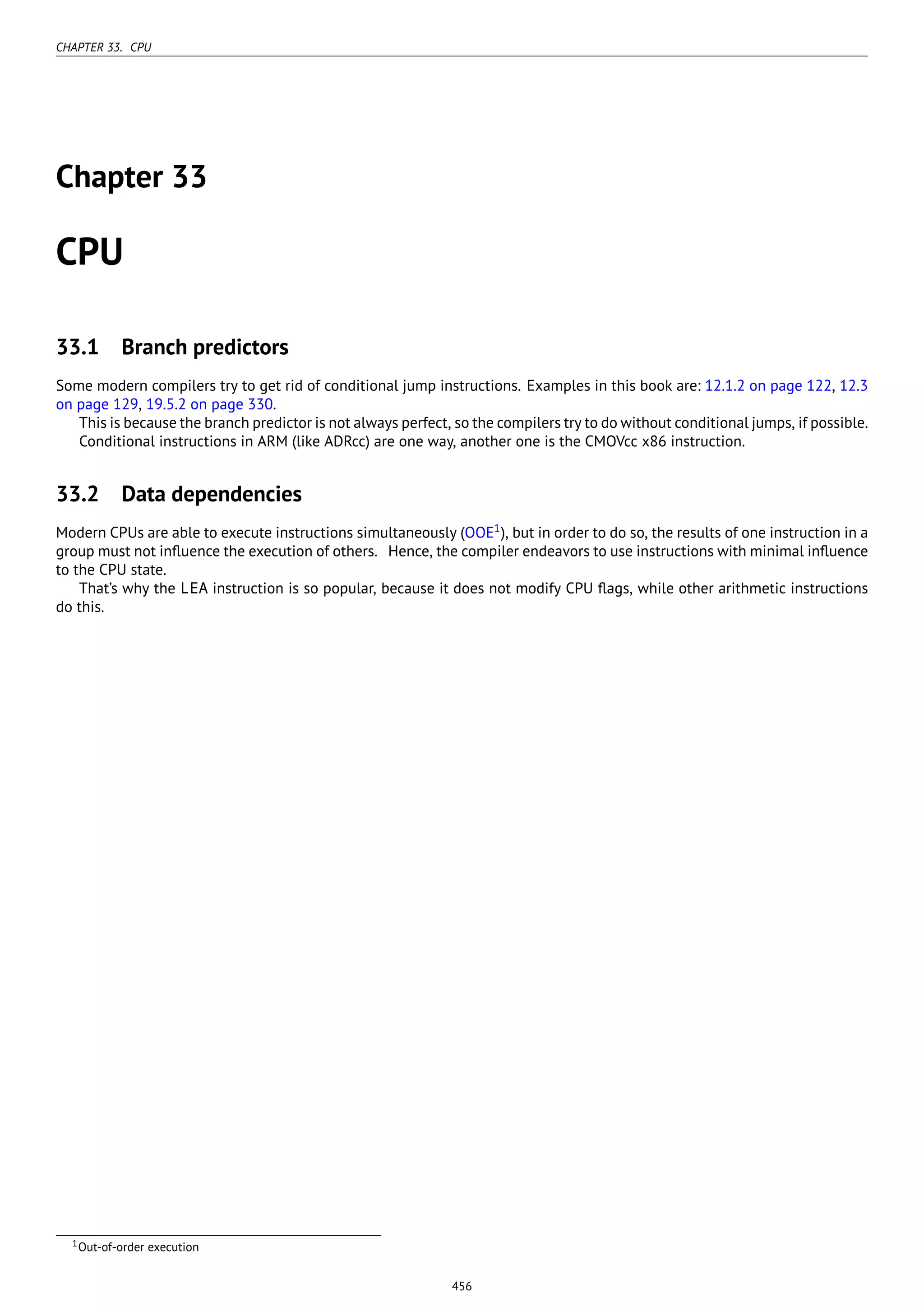CHAPTER 33. CPU
Chapter 33
CPU
33.1 Branch predictors
Some modern compilers try to get rid of conditional jump instructions. Examples in this book are: 12.1.2 on page 122, 12.3
on page 129, 19.5.2 on page 330.
This is because the branch predictor is not always perfect, so the compilers try to do without conditional jumps, if possible.
Conditional instructions in ARM (like ADRcc) are one way, another one is the CMOVcc x86 instruction.
33.2 Data dependencies
Modern CPUs are able to execute instructions simultaneously (OOE1
), but in order to do so, the results of one instruction in a
group must not inﬂuence the execution of others. Hence, the compiler endeavors to use instructions with minimal inﬂuence
to the CPU state.
That’s why the LEA instruction is so popular, because it does not modify CPU ﬂags, while other arithmetic instructions
do this.
1Out-of-order execution
456
 