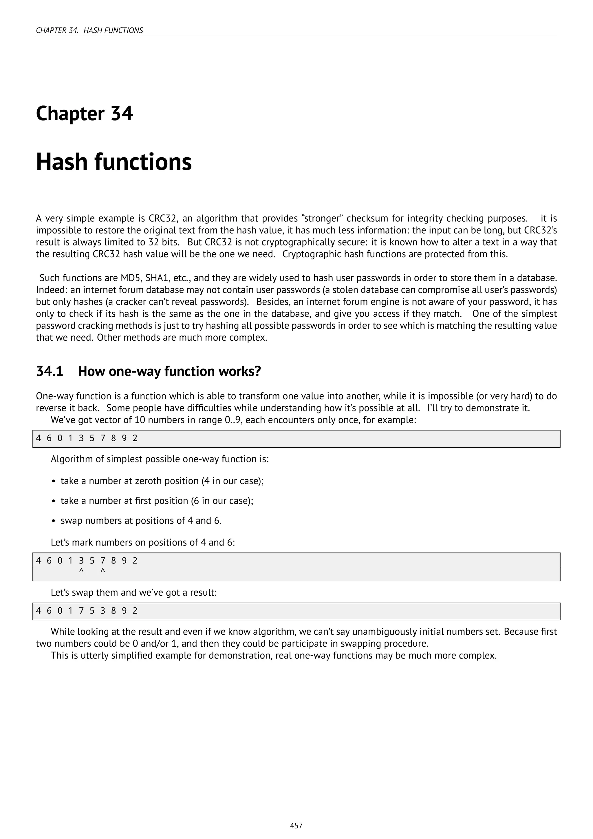 CHAPTER 34. HASH FUNCTIONS
Chapter 34
Hash functions
A very simple example is CRC32, an algorithm that provides “stronger” checksum for integrity checking purposes. it is
impossible to restore the original text from the hash value, it has much less information: the input can be long, but CRC32’s
result is always limited to 32 bits. But CRC32 is not cryptographically secure: it is known how to alter a text in a way that
the resulting CRC32 hash value will be the one we need. Cryptographic hash functions are protected from this.
Such functions are MD5, SHA1, etc., and they are widely used to hash user passwords in order to store them in a database.
Indeed: an internet forum database may not contain user passwords (a stolen database can compromise all user’s passwords)
but only hashes (a cracker can’t reveal passwords). Besides, an internet forum engine is not aware of your password, it has
only to check if its hash is the same as the one in the database, and give you access if they match. One of the simplest
password cracking methods is just to try hashing all possible passwords in order to see which is matching the resulting value
that we need. Other methods are much more complex.
34.1 How one-way function works?
One-way function is a function which is able to transform one value into another, while it is impossible (or very hard) to do
reverse it back. Some people have difﬁculties while understanding how it’s possible at all. I’ll try to demonstrate it.
We’ve got vector of 10 numbers in range 0..9, each encounters only once, for example:
4 6 0 1 3 5 7 8 9 2
Algorithm of simplest possible one-way function is:
• take a number at zeroth position (4 in our case);
• take a number at ﬁrst position (6 in our case);
• swap numbers at positions of 4 and 6.
Let’s mark numbers on positions of 4 and 6:
4 6 0 1 3 5 7 8 9 2
^ ^
Let’s swap them and we’ve got a result:
4 6 0 1 7 5 3 8 9 2
While looking at the result and even if we know algorithm, we can’t say unambiguously initial numbers set. Because ﬁrst
two numbers could be 0 and/or 1, and then they could be participate in swapping procedure.
This is utterly simpliﬁed example for demonstration, real one-way functions may be much more complex.
457
 